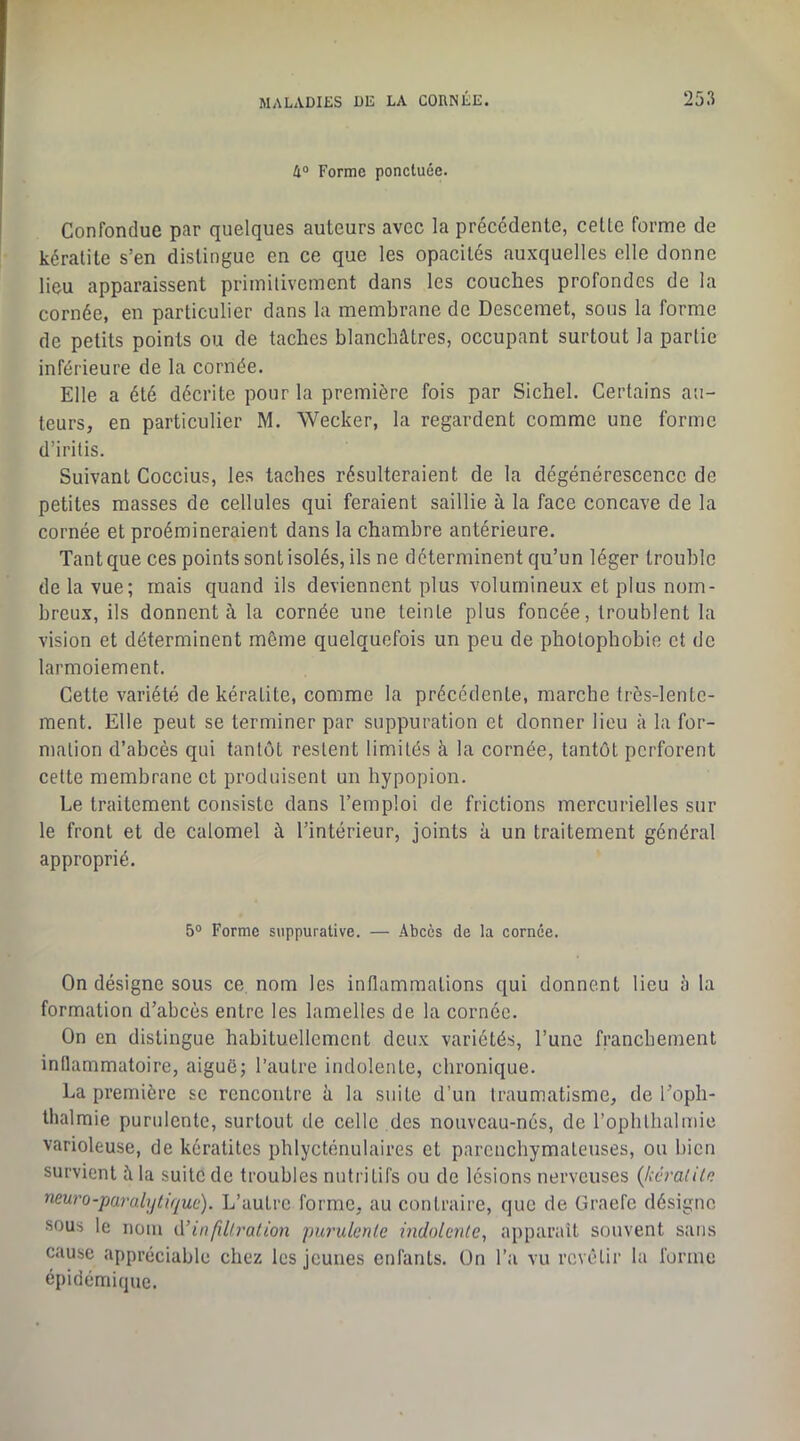 4° Forme ponctuée. Confondue par quelques auteurs avec la précédente, cette forme de kératite s’en distingue en ce que les opacités auxquelles elle donne lieu apparaissent primitivement dans les couches profondes de la cornée, en particulier dans la membrane de Descemet, sous la forme de petits points ou de taches blanchâtres, occupant surtout la partie inférieure de la cornée. Elle a été décrite pour la première fois par Sichel. Certains au- teurs, en particulier M. Wecker, la regardent comme une forme d’iritis. Suivant Coccius, les taches résulteraient de la dégénérescence de petites masses de cellules qui feraient saillie à la face concave de la cornée et proéraineraient dans la chambre antérieure. Tant que ces points sont isolés, ils ne déterminent qu’un léger trouble de la vue; mais quand ils deviennent plus volumineux et plus nom- breux, ils donnent à la cornée une teinte plus foncée, troublent la vision et déterminent môme quelquefois un peu de photophobie et de larmoiement. Cette variété de kératite, comme la précédente, marche très-lente- ment. Elle peut se terminer par suppuration et donner lieu à la for- mation d’abcès qui tantôt restent limités à la cornée, tantôt perforent cette membrane et produisent un hypopion. Le traitement consiste dans l’emploi de frictions mercurielles sur le front et de calomel à l’intérieur, joints à un traitement général approprié. 5° Forme suppurative. — Abcès de la cornée. On désigne sous ce, nom les inflammations qui donnent lieu 5 la formation d’abcès entre les lamelles de la cornée. On en distingue habituellement deux variétés, l’une franchement inflammatoire, aiguë; l’autre indolente, chronique. La première se rencontre à la suite d’un traumatisme, de l’oph- thalraie purulente, surtout de celle des nouveau-nés, de l’ophthalmie varioleuse, de kératites phlycténulaires et parenchymateuses, ou bien survient à la suite de troubles nutritifs ou de lésions nerveuses {kéraiile neuro-paralytique). L’autre forme, au contraire, que de Graefc désigne sous le nom ù.’infü!ration purulente indolente, apparaît souvent sans cause appréciable chez les jeunes enfants. On l’a vu revêtir la forme épidémique.