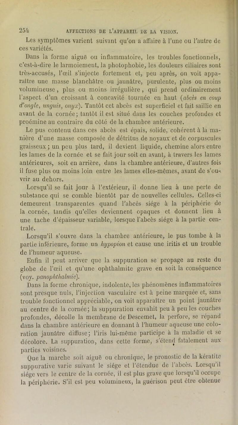 Les symptômes varient suivant qu’on a affaire à l’une ou l’autre de ces variétés. Dans la forme aiguë ou inflammatoire, les troubles fonctionnels, c’est-à-dire le larmoiement, la photophobie, les douleurs ciliaires sont très-accusés, l’œil s’injecte fortement et, peu après, on voit appa- raître une masse blanchâtre ou jaunâtre, purulente, plus ou moins volumineuse, plus ou moins irrégulière , qui prend ordinairement l’aspect d’un croissant à concavité tournée en haut {abcès en coup d’ongle, unguis, onyx). Tantôt cet abcès est superficiel et fait saillie en avant de la cornée; tantôt il est situé dans les couches profondes et proémine au contraire du côté de la chambre antérieure. Le pus contenu dans ces abcès est épais, solide, cohérent à la ma- nière d’une masse composée de détritus de noyaux et de corpuscules graisseux ; un peu plus tard, il devient liquide, chemine alors entre les lames de la cornée et se fait jour soit en avant, à travers les lames antérieures, soit en arrière, dans la chambre antérieure, d’autres fois il fuse plus ou moins loin entre les lames elles-mêmes, avant de s’ou-. vrir au dehors. Lorsqu’il se fait jour à l’extérieur, il donne lieu à une perte de substance qui se comble bientôt par de nouvelles cellules. Celles-ci demeurent transparentes quand Tabcès siège à la périphérie de la cornée, tandis qu’elles deviennent opaques et donnent lieu à une tache d’épaisseur variable, lorsque l’abcès siège à la partie cen- trale. Lorsqu’il s’ouvre dans la chambre antérieure, le pus tombe à la partie inférieure, forme un hypopion et cause une iritis et un trouble de l’humeur aqueuse. Enfin il peut arriver que la suppuration se propage au reste du globe de l’œil et qu’une ophthalmite grave en soit la conséquence (voy. panophthalmie). Dans la forme chronique, indolente, les phénomènes inflammatoires sont presque nuis, l’injection vasculaire est à peine marquée et, sans trouble fonctionnel appréciable, on voit apparaître un point jaunâtre au centre de la cornée; la suppuration envahit peu à peu les couches profondes, décolle la membrane de Descemet, la perfore, se répand dans la chambre antérieure en donnant à l’humeur aqueuse une colo- ration jaunâtre diffuse; l’iris lui-même participe à la maladie et se décolore. La suppuration, dans cotte forme, s’étend fatalement aux parties voisines. Que la marche soit aiguë ou chronique, le pronostic de la kératite suppurative varie suivant le siège et l’étendue de l’abcès. Lorsqu’il siège vers le centre de la cornée, il est plus grave que lorsqu’il occupe la périphérie. S’il est peu volumineux, la guérison peut être obtenue