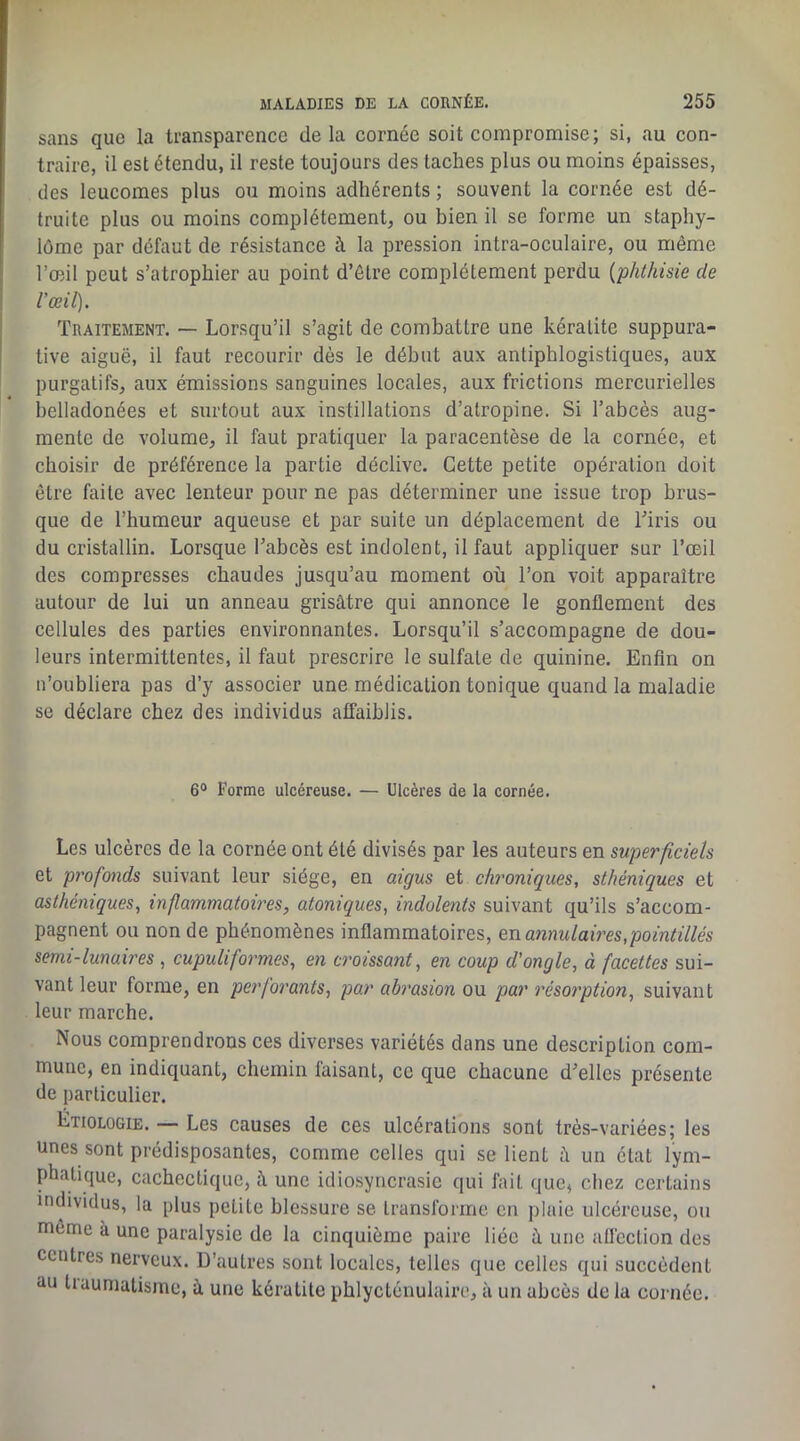 I » ! sans que la transparence delà cornée soit compromise; si, au con- traire, il est étendu, il reste toujours des taches plus ou moins épaisses, des leucomes plus ou moins adhérents ; souvent la cornée est dé- truite plus ou moins complètement, ou bien il se forme un staphy- lôme par défaut de résistance à la pression intra-oculaire, ou même l’œil peut s’atrophier au point d’être complètement perdu {phthisie de l'œil). Traitement. — Lorsqu’il s’agit de combattre une kératite suppura- tive aiguë, il faut recourir dès le début aux antiphlogistiques, aux purgatifs, aux émissions sanguines locales, aux frictions mercurielles belladonées et surtout aux instillations d’atropine. Si l’abcès aug- mente de volume, il faut pratiquer la paracentèse de la cornée, et choisir de préférence la partie déclive. Cette petite opération doit être faite avec lenteur pour ne pas déterminer une issue trop brus- que de l’humeur aqueuse et par suite un déplacement de Tiris ou du cristallin. Lorsque l’abcès est indolent, il faut appliquer sur l’œil des compresses chaudes jusqu’au moment où l’on voit apparaître autour de lui un anneau grisâtre qui annonce le gonflement des cellules des parties environnantes. Lorsqu’il s’accompagne de dou- leurs intermittentes, il faut prescrire le sulfate de quinine. Enfin on n’oubliera pas d’y associer une médication tonique quand la maladie se déclare chez des individus affaiblis. 6® Forme ulcéreuse. — Ulcères de la cornée. Les ulcères de la cornée ont été divisés par les auteurs en superficiels et profonds suivant leur siège, en aigus et chroniques, sthéniques et asthéniques, inflammatoires, atoniques, indolents suivant qu’ils s’accom- pagnent ou non de phénomènes inflammatoires, en annulaû'es,pointillés semi-lunaires , cupuliformes, en croissant, en coup d'ongle, à facettes sui- vant leur forme, en perforants, par abrasion ou par résorption, suivant leur marche. Nous comprendrons ces diverses variétés dans une description com- mune, en indiquant, chemin faisant, ce que chacune d’elles présente de particulier. Etiologie. — Les causes de ces ulcérations sont très-variées; les unes sont prédisposantes, comme celles qui se lient à un état lym- phatique, cachectique, â une idiosyncrasie qui fait que, chez certains individus, la plus petite blessure se transforme en plaie ulcéreuse, ou môme à une paralysie de la cinquième paire liée â une aflcction des centres nerveux. D’autres sont locales, telles que celles qui succèdent au traumatisme, â une kératite phlycténulaire, à un abcès de la cornée.