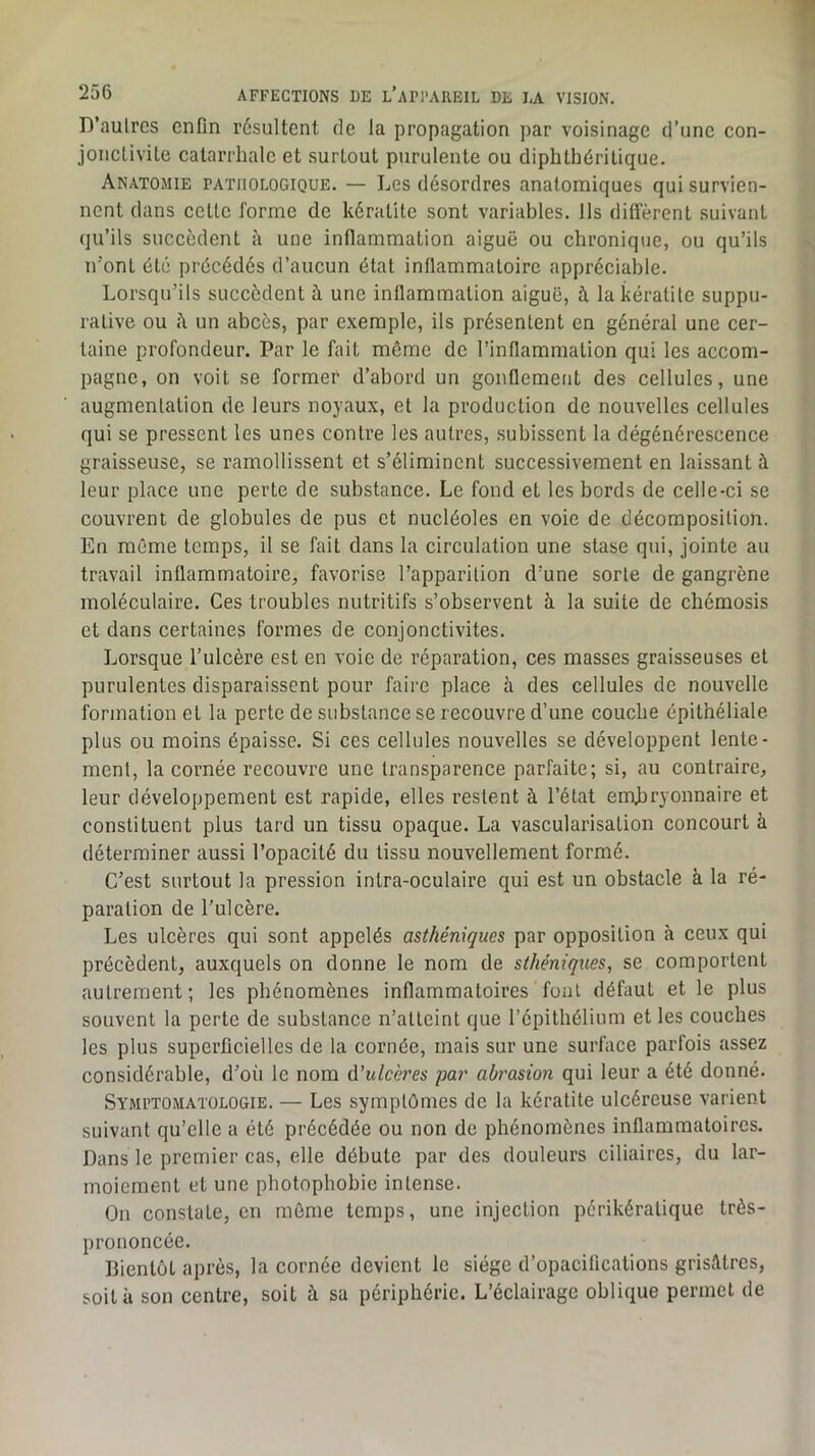 D’aulrcs enfin résultent de la propagation par voisinage d’une con- jonctivite catarrhale et surtout purulente ou diphthéritique. Anatomie pathologique. — Les désordres anatomiques qui survien- nent dans cette forme de kératite sont variables. Ils diffèrent suivant (ju’ils succèdent à une inflammation aiguë ou chronique, ou qu’ils n'ont été précédés d’aucun état inflammatoire appréciable. Lorsqu’ils succèdent à une inflammation aiguë, à la kératite suppu- rative ou un abcès, par e.xemple, ils présentent en général une cer- taine profondeur. Par le fait môme de l’inflammation qui les accom- pagne, on voit se former d’abord un gonflement des cellules, une augmentation de leurs noyaux, et la production de nouvelles cellules qui se pressent les unes contre les autres, subissent la dégénérescence graisseuse, se ramollissent et s’éliminent successivement en laissant à leur place une perte de substance. Le fond et les bords de celle-ci se couvrent de globules de pus et nucléoles en voie de décomposition. En môme temps, il se fait dans la circulation une stase qui, jointe au travail inflammatoire, favorise l’apparition d’une sorte de gangrène moléculaire. Ces troubles nutritifs s’observent à la suite de chémosis et dans certaines formes de conjonctivites. Lorsque l’ulcère est en voie de réparation, ces masses graisseuses et purulentes disparaissent pour faire place à des cellules de nouvelle formation et la perte de substance se recouvre d’une couche épithéliale plus ou moins épaisse. Si ces cellules nouvelles se développent lente- ment, la cornée recouvre une transparence parfaite; si, au contraire, leur développement est rapide, elles restent à l’état embryonnaire et constituent plus tard un tissu opaque. La vascularisation concourt à déterminer aussi l’opacité du tissu nouvellement formé. C’est surtout la pression intra-oculaire qui est un obstacle à la ré- paration de l’ulcère. Les ulcères qui sont appelés asthéniques par opposition à ceux qui précèdent, auxquels on donne le nom de sthéniques, se comportent autrement; les phénomènes inflammatoires fout défaut et le plus souvent la perte de substance n’atteint que l’épithélium et les couches les plus superficielles de la cornée, mais sur une surface parfois assez considérable, d’oii le nom A'ulcires ’par aùrasion qui leur a été donné. Symptomatologie. — Les symptômes de la kératite ulcéreuse varient suivant qu’elle a été précédée ou non de phénomènes inflammatoires. Dans le premier cas, elle débute par des douleurs ciliaires, du lar- moiement et une photophobie intense. On constate, en même temps, une injection périkératique très- prononcée. Bientôt après, la cornée devient le siège d’opacifications grisAtres, soit à son centre, soit à sa périphérie. L’éclairage oblique permet de