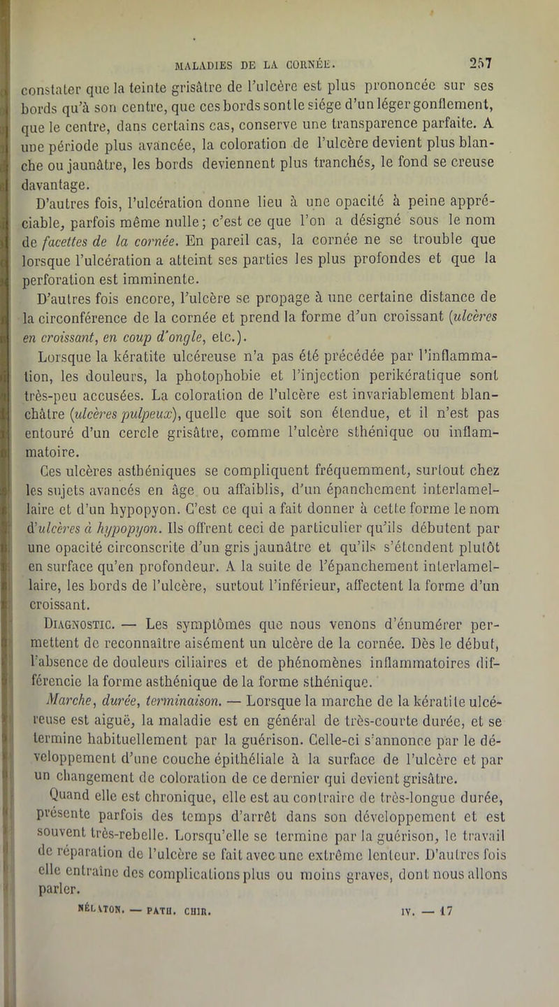 constater que la teinte grisâtre de rulcérc est plus prononcée sur ses bords qu’à son centre, que ces bords sontle siège d’un léger gonflement, que le centre, dans certains cas, conserve une transparence parfaite. A une période plus avancée, la coloration de l’ulcère devient plus blan- che ou jaunâtre, les bords deviennent plus tranchés, le fond se creuse davantage. D’autres fois, l’ulcération donne lieu à une opacité à peine appré- ciable, parfois même nulle; c’est ce que l’on a désigné sous le nom de facettes de la cornée. En pareil cas, la cornée ne se trouble que lorsque l’ulcération a atteint ses parties les plus profondes et que la perforation est imminente. D’autres fois encore, l’ulcère se propage à une certaine distance de la circonférence de la cornée et prend la forme d’un croissant [ulcères en croissant, en coup d’ongle, etc.). Lorsque la kératite ulcéreuse n’a pas été précédée par l’inflamma- tion, les douleurs, la photophobie et l’injection perikératique sont très-peu accusées. La coloration de l’ulcère est invariablement blan- châtre (w/cèresquelle que soit son étendue, et il n’est pas entouré d’un cercle grisâtre, comme l’ulcère sthénique ou inflam- matoire. Ces ulcères asthéniques se compliquent fréquemment, surtout chez les sujets avancés en âge ou affaiblis, d’un épanchement interlamel- laire et d’un hypopyon. C’est ce qui a fait donner à cette forme le nom A'ulccres « hypopyon. Ils ofl'rent ceci de particulier qu’ils débutent par une opacité circonscrite d’un gris jaunâtre et qu’ils s’étendent plutôt en surface qu’en profondeur. A la suite de l’épanchement interlamel- laire, les bords de l’ulcère, surtout l’inférieur, affectent la forme d’un croissant. Diagnostic. — Les symptômes que nous venons d’énumérer per- mettent de reconnaître aisément un ulcère de la cornée. Dès le début, l’absence de douleurs ciliaires et de phénomènes inflammatoires dif- férencie la forme asthénique de la forme sthénique. Marche, durée, terminaison. — Lorsque la marche de la kératite ulcé- reuse est aiguë, la maladie est en général de très-courte durée, et se termine habituellement par la guérison. Celle-ci s’annonce par le dé- veloppement d’une couche épithéliale à la surface de l’ulcère et par un changement de coloration de ce dernier qui devient grisâtre. Quand elle est chronique, elle est au contraire de très-longue durée, présente parfois des temps d’arrêt dans son développement et est souvent très-rebelle. Lorsqu’elle se termine par la guérison, le travail de réparation de l’ulcère se fait avee une extrême lenteur. D’autres fois elle entraîne des complications plus ou moins graves, dont nous allons parler. «ÉLVTON. — PATÜ. cuin. IV. — 17