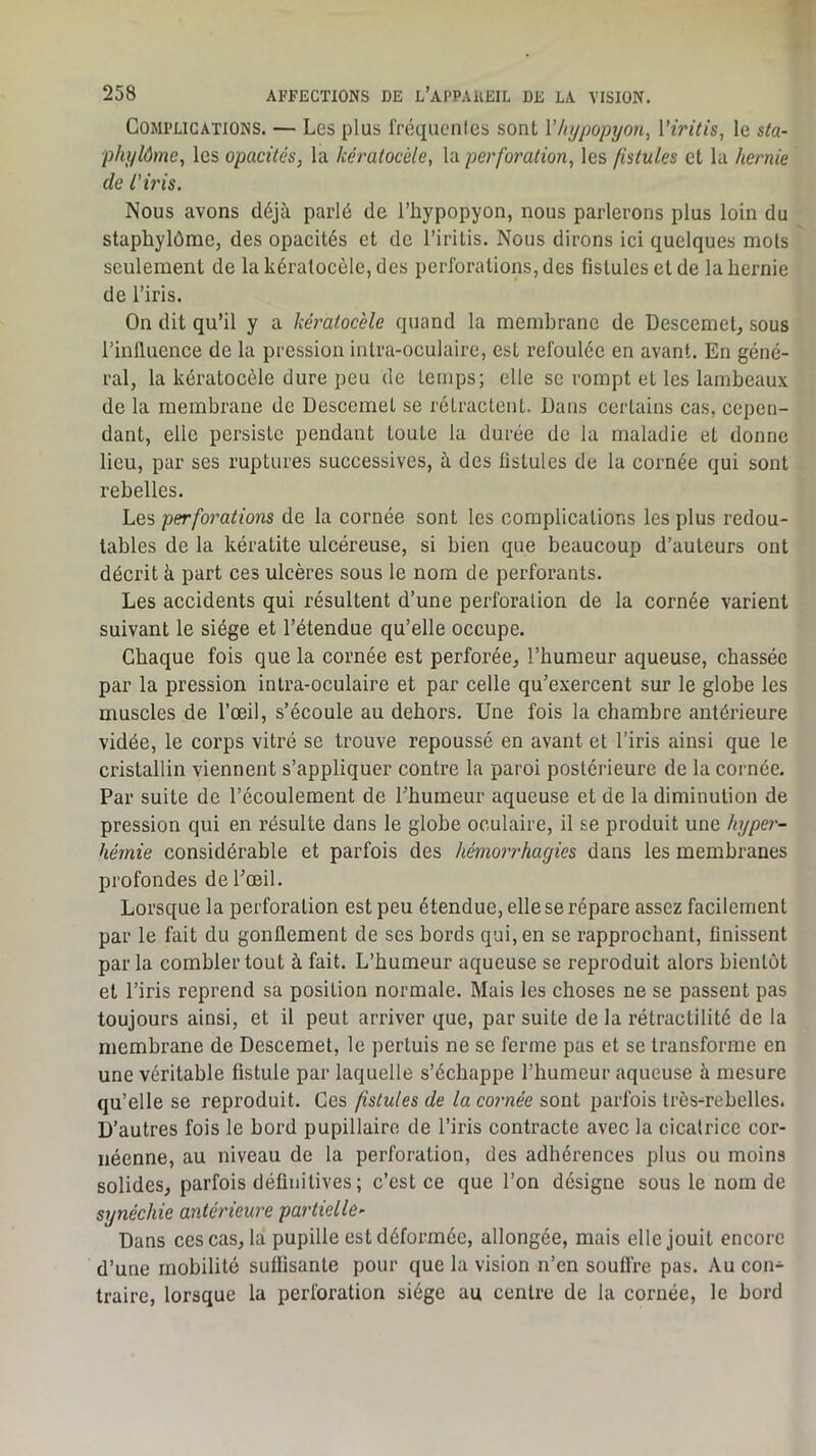 Complications. — Les plus friîquenics sont Vhypopyon^ Viritis^ le sta- pliylôme, les opacités, la kératocéle, la perforation, les fistules et la hernie de l'iris. Nous avons déjà parlé de l’hypopyon, nous parlerons plus loin du staphylôme, des opacités et de l’iritis. Nous dirons ici quelques mots seulement de la kératocéle, des perforations, des fistules et de la hernie de l’iris. On dit qu’il y a kéi'atoc'ele quand la membrane de Descemet, sous l’influence de la pression inlra-oculaire, est refoulée en avant. En géné- ral, la kératocéle dure peu de temps; elle se rompt et les lambeaux de la membrane de Descemet se rétractent. Dans certains cas, cepen- dant, elle persiste pendant toute la durée de la maladie et donne lieu, par ses ruptures successives, à des fistules de la cornée qui sont rebelles. Les perforations de la cornée sont les complications les plus redou- tables de la kératite ulcéreuse, si bien que beaucoup d’auteurs ont décrit à part ces ulcères sous le nom de perforants. Les accidents qui résultent d’une perforalion de la cornée varient suivant le siège et l’étendue qu’elle occupe. Chaque fois que la cornée est perforée, l’humeur aqueuse, chassée par la pression intra-oculaire et par celle qu’exercent sur le globe les muscles de l’œil, s’écoule au dehors. Une fois la chambre antérieure vidée, le corps vitré se trouve repoussé en avant et l’iris ainsi que le cristallin viennent s’appliquer contre la paroi postérieure de la cornée. Par suite de l’écoulement de l’humeur aqueuse et de la diminution de pression qui en résulte dans le globe oculaire, il se produit une hyper- hémie considérable et parfois des hémorrhagies dans les membranes profondes de l’œil. Lorsque la perforation est peu étendue, elle se répare assez facilement par le fait du gonflement de ses bords qui, en se rapprochant, finissent par la combler tout à fait. L’humeur aqueuse se reproduit alors bientôt et l’iris reprend sa position normale. Mais les choses ne se passent pas toujours ainsi, et il peut arriver que, par suite de la rétractilité de la membrane de Descemet, le pertuis ne se ferme pas et se transforme en une véritable fistule par laquelle s’échappe l’humeur aqueuse à mesure qu’elle se reproduit. Ces fistules de la cornée sont parfois très-rebelles. D’autres fois le bord pupillaire de l’iris contracte avec la cicatrice cor- néenne, au niveau de la perforation, des adhérences plus ou moins solides, parfois définitives; c’est ce que l’on désigne sous le nom de synéchie antérieure partielle- Dans ces cas, la pupille est déformée, allongée, mais elle jouit encore d’une mobilité suffisante pour que la vision n’en souffre pas. Au con- traire, lorsque la perforation siège au centre de la cornée, le bord