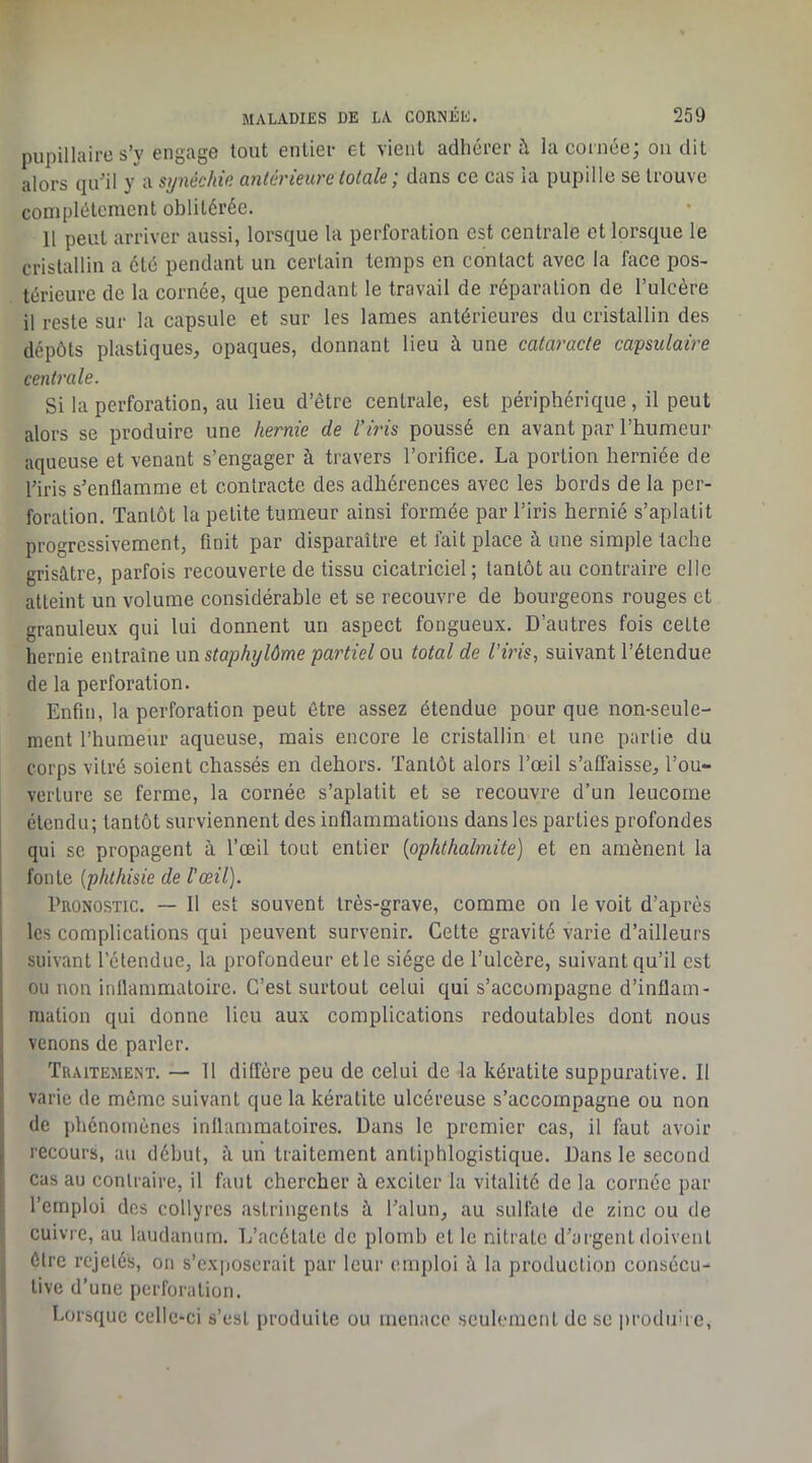 pupillaire s’y engage tout enlier et vient adhérer à la cornée; on dit alors qu’il y a synéchie antérieure totale ; dans ce cas ia pupille se trouve complètement oblitérée. 11 peut arriver aussi, lorsque la perforation est centrale et lorsque le cristallin a été pendant un certain temps en contact avec la face pos- térieure de la cornée, que pendant le travail de réparation de l’ulcère il reste sur la capsule et sur les lames antérieures du cristallin des dépôts plastiques, opaques, donnant lieu à une cataracte capsulaire centrale. Si la perforation, au lieu d’être centrale, est périphérique, il peut alors se produire une hernie de l’iris poussé en avant par l’humeur aqueuse et venant s’engager à travers l’orifice. La portion herniée de l’iris s’enflamme et contracte des adhérences avec les bords de la per- foration. Tantôt la petite tumeur ainsi formée par l’iris hernié s’aplatit progressivement, finit par disparaître et fait place à une simple tache grisâtre, parfois recouverte de tissu cicatriciel; tantôt au contraire elle atteint un volume considérable et se recouvre de bourgeons rouges et granuleux qui lui donnent un aspect fongueux. D’autres fois cette hernie entraîne un staphylôme partiel ou total de l’iris, suivant l’étendue de la perforation. Enfin, la perforation peut être assez étendue pour que non-seule- ment l’humeur aqueuse, mais encore le cristallin et une partie du corps vitré soient chassés en dehors. Tantôt alors l’œil s’affaisse, l’ou- verture se ferme, la cornée s’aplatit et se recouvre d’un leucorne étendu; tantôt surviennent des inflammations dans les parties profondes qui se propagent à l’œil tout entier {ophthalmite) et en amènent la fonte {phthisie de l’œil). Pronostic. — 11 est souvent très-grave, comme on le voit d’après les complications qui peuvent survenir. Cette gravité varie d’ailleurs suivant l’étendue, la profondeur et le siège de l’ulcère, suivant qu’il est ou non inflammatoire. C’est surtout celui qui s’accon)pagne d’inflam- mation qui donne lieu aux complications redoutables dont nous venons de parler. I Traitement. — 11 diffère peu de celui de la kératite suppurative. Il t varie de même suivant que la kératite ulcéreuse s’accompagne ou non ;; de phénomènes inflammatoires. Dans le premier cas, il faut avoir ^ recours, au début, â un traitement antiphlogistique. Dans le second cas au contraire, il faut chercher â exciter la vitalité de la cornée par ' l’emploi des collyres astringents à l’alun, au sulfate de zinc ou de cuivre, au laudanum. L’acétate de plomb et le nitrate d’ai'gent doivent être rejetés, on s’exposerait par leur emploi à la production consécu- tive d’une perforation. Lorsque celle-ci s’est produite ou menace seulement de se produire,