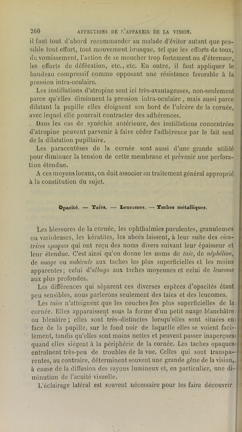 il faut tout d’abord recommander au malade d’éviter autant que pos- sible tout elfort, tout mouvement brusque, tel que les efforts de toux, de vomissement, l’action de se moucher trop fortement ou d’éternuer, les cn'orts de défécation, etc., etc. En outre, il faut appliquer le bandeau compressif comme opposant une résistance favorable à la pression intra-oculaire. Les instillations d’atropine sont ici très-avanlageuses, non-seulement parce qu’elles diminuent la pression intra-oculaire , mais aussi parce dilatant la pupille elles éloignent son bord de l’iilcère de la cornée, avec lequel elle pourrait contracter des adhérences. , Dans les cas de synéchie antérieure, des instillations concentrées d’atropine peuvent parvenir à faire céder l’adhérence par le fait seul de la dilatation pupillaire. Les paracentèses de la cornée sont aussi d’une grande utilité pour diminuer la tension de cette membrane et prévenir une perfora- tion étendue. A ces moyens locaux, on doit associer un traitement général approprié à la constitution du sujet. Ôpacité. — Taies. — Iieucomes. — Taches métalliques. « Les blessures de la cornée, les ophthalmies purulentes, granuleuses ou varioleuses, les kératites, les abcès laissent, à leur suite des cica- trices opaques qui ont reçu des noms divers suivant leur épaisseur et leur étendue. C’est ainsi qu’on donne les noms de taie, de néphélion, de nuage ou nubéciUe aux taches les plus superûcielles et les moins apparentes; celui Ci'albugo aux taches moyennes et celui de leucome aux plus profondes. Les différences qui séparent ces diverses espèces d’opacités étant peu sensibles, nous parlerons seulement des taies et des leucomes. Les taies n’atteignent que les couches [les plus superficielles de la. cornée. Elles apparaissent sous la forme d’un petit nuage blanchâtre' ' ou bleuâtre; elles sont très-distinctes lorsqu’elles sont situées eni ' face de la pupille, sur le fond noir de laquelle elles se voient faci-- i lement, tandis qu’elles sont moins nettes et peuvent passer inaperçues- ; quand elles siègent â la périphérie de la cornée. Les taches opaques- j entraînent très-peu de troubles de la vue. Celles qui sont transpa- rentes, au contraire, déterminent souvent une grande gêne de la vision,, à cause de la diffusion des rayons lumineux et, en particulier, une di- i minution de l’acuité visuelle. L’éclairage latéral est souvent necessaire pour les faire découvrir. 1