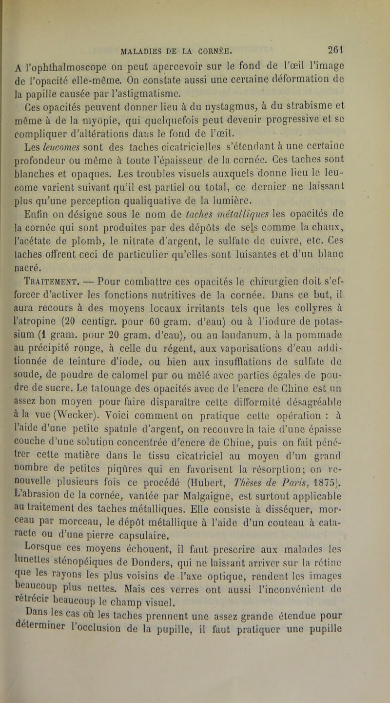 A l’ophthalmoscope on peut apercevoir sur le fond de l’œil l’image de l’opacité elle-môme. On constate aussi une certaine déformation de la papille causée par l’astigmatisme. Ces opacités peuvent donner lieu à du nystagmus, à du strabisme et môme à de la myopie, qui quelquefois peut devenir progressive et se compliquer d’altérations dans le fond de l’œil. Les/cMComes sont des taches cicatricielles s’étendant à une certaine profondeur ou même à toute l’épaisseur de la cornée. Ces taches sont blanches et opaques. Les troubles visuels auxquels donne lieu le leu- come varient suivant qu’il est partiel ou total, ce dernier ne laissant plus qu’une perception qualiquative de la lumière. Enfin on désigne sous le nom de taches métalliques les opacités de la cornée qui sont produites par des dépôts de sels comme la chaux, l’acétate de plomba le nitrate d’argent, le sulfate de cuivre, etc. Ces taches offrent ceci de particulier qu’elles sont luisantes et d’un blanc nacré. Traitement. — Pour combattre ces opacités le chirurgien doit s’ef- forcer d’activer les fonctions nutritives de la cornée. Dans ce but, il aura recours à des moyens locaux irritants tels que les collyres h l’atropine (20 centigr. pour 60 gram. d’eau) ou à l’iodure de potas- sium (1 gram. pour 20 gram. d’eau), ou au laudanum, à la pommade au précipité rouge, h celle du régent, aux vaporisations d’eau addi- tionnée de teinture d’iode, ou bien aux insufflations de sulfate de soude, de poudre de calomel pur ou mêlé avec parties égales de pou- dre de sucre. Le tatouage des opacités avec de l’encre de Chine est un assez bon moyen pour faire disparaître cette dillbrmité désagréable à la vue (Wecker). Voici comment on pratique cette opération: à l’aide d’une petite spatule d’argent, on recouvre la taie d’une épaisse couche d’une solution concentrée d’encre de Chine, puis on fait péné- trer cette matière dans le tissu cicatriciel au moyen d’un grand nombre de petites piqûres qui en favorisent la résorption; on re- nouvelle plusieurs fois ce procédé (Hubert, Thèses de Paris, 1875). L’abrasion de la cornée, vantée par Malgaigne, est surtout applicable au traitement des taches métalliques. Elle consiste à disséquer, mor- ceau par morceau, le dépôt métallique h l’aide d’un couteau à cata- racte ou d’une pierre capsulaire. Lorsque ces moyens échouent, il faut prescrire aux malades les lunettes sténopéiques de Donders, qui ne laissant arriver sur la rétine que les rayons les plus voisins de l’axe optique, rendent les images beaucoup plus nettes. Mais ces verres ont aussi l’inconvénient de rétrécir beaucoup le champ visuel. Dans les cas où les taches prennent une assez grande étendue pour déterminer 1 occlusion de la pupille, il faut pratiquer une pupille