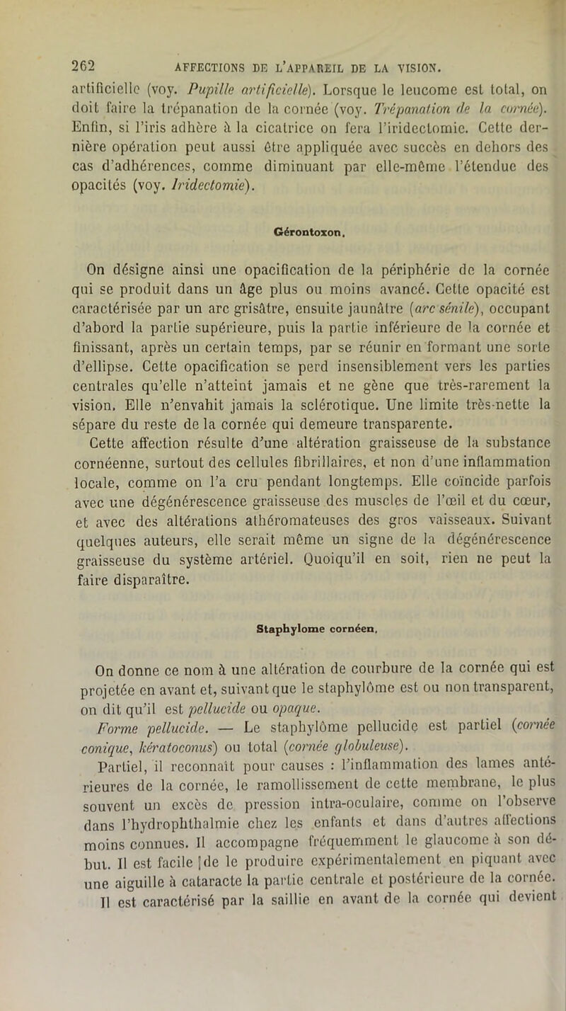 artificielle (voy. Pupille artificielle). Lorsque le leucome est total, on doit faire la trépanation de la cornée (voy. Trépanation de la cornée). Enfin, si l’iris adhère à la cicatrice on fera l’irideclomic. Cette der- nière opération peut aussi être appliquée avec succès en dehors des cas d’adhérences, comme diminuant par elle-même l’étendue des opacités (voy. Iridectomie). Gérontozon, On désigne ainsi une opacification de la périphérie de la cornée qui se produit dans un âge plus ou moins avancé. Cette opacité est caractérisée par un arc grisâtre, ensuite jaunâtre [arc sénile), occupant d’abord la partie supérieure, puis la partie inférieure de la cornée et finissant, après un certain temps, par se réunir en formant une sorte d’ellipse. Cette opacification se perd insensiblement vers les parties centrales qu’elle n’atteint jamais et ne gène que très-rarement la vision. Elle n’envahit jamais la sclérotique. Une limite très-nette la sépare du reste de la cornée qui demeure transparente. Cette affection résulte d’une altération graisseuse de la substance cornéenne, surtout des cellules fibrillaires, et non d’une inflammation locale, comme on l’a cru pendant longtemps. Elle coïncide parfois avec une dégénérescence graisseuse des muscles de l’œil et du cœur, et avec des altérations athéromateuses des gros vaisseaux. Suivant quelques auteurs, elle serait môme un signe de la dégénérescence graisseuse du système artériel. Quoiqu’il en soit, rien ne peut la faire disparaître. Staphylome cornéen. On donne ce nom à une altération de courbure de la cornée qui est projetée en avant et, suivant que le staphylome est ou non transparent, on dit qu’il est pellucide ou opaque. Forme pellucide. — Le staphylome pellucide est partiel (cornée conique, kératoconus) ou total [cornée globuleuse). Partiel, il reconnaît pour causes : l’inflammation des lames anté- rieures de la cornée, le ramollissement de cette menibrane, le plus souvent un excès de pression intra-oculaire, comme on l’observe dans l’hydrophthalmie chez les enfants et dans d’autres aflections moins connues. Il accompagne fréquemment le glaucome â son dé- but. Il est facile Ide le produire expérimentalement en piquant avec une aiguille à cataracte la partie centrale et postérieure de la cornée. Il est caractérisé par la saillie en avant de la cornée qui devient