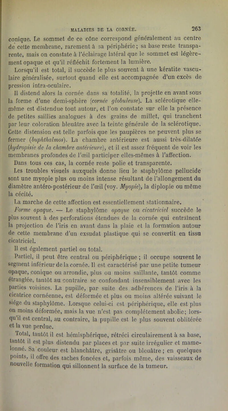 conique. Le sommet de ce cône correspond généralement au centre de cette membrane, rarement à sa périphérie; sa base reste transpa- rente, mais on constate à l’éclairage latéral que le sommet est légère- ment opaque et qu’il réfléchit fortement la lumière. Lorsqu’il est total, il succède le plus souvent à une kératite vascu- laire généralisée, surtout quand elle est accompagnée d’un excès de pression inlra-oculaire. Il distend alors la cornée dans sa totalité, la projette en avant sous la forme d^une demi-sphère [cornée globuleuse). La sclérotique elle- même est distendue tout autour, et l’on constate sur elle la présence de petites saillies analogues à des grains de millet, qui tranchent par leur coloration bleuâtre avec la teinte générale de la sclérotique. Cette distension est telle parfois que les paupières ne peuvent plus se fermer (buphthalmos). La chambre antérieure est aussi très-dilatée [hydropisie de la chambre antérieure), et il est assez fréquent de voir les membranes profondes de l’œil participer elles-mêmes à l’affection. Dans tous ces cas, la cornée reste polie et transparente. Les troubles visuels auxquels donne lieu le staphylômœ pellucide sont une myopie plus ou moins intense résultant de l’allongement du diamètre antéro-postérieur de l’œil (voy. Myopie), la diplopie ou même la cécité. La marche de cette affection est essentiellement stationnaire. Forme opaque. — Le staphylôme opaque ou cicatriciel succède le plus souvent à des perforations étendues de la cornée qui entraînent la projection de l’iris en avant dans la plaie et la formation autour de cette membrane d’un exsudât plastique qui se convertit en tissu cicatriciel. Il est également partiel ou total. Partiel, il peut être central ou périphérique ; il occupe souvent le segment inférieur de la cornée. Il est caractérisé par une petite tumeur opaque, conique ou arrondie, plus ou moins saillante, tantôt comme étranglée, tantôt au contraire se confondant insensiblement avec les parties voisines. La pupille, par suite des adhérences de l’iris à la cicatrice cornéenne, est déformée et plus ou moins altérée suivant le siège du staphylôme. Lorsque celui-ci est périphérique, elle est plus on moins déformée, mais la vue n’est pas complètement abolie; lors- qu’il est central, au contraire, la pupille est le plus souvent oblitérée et la vue perdue. Total, tantôt il est hémisphérique, rétréci circulairement â sa base, tantôt il est plus distendu par places et par suite irrégulier et mame- lonné. Sa couleur est blanchâtre, grisâtre ou bleuâtre ; en quelques points, il offre des taches foncées et, parfois même, des vaisseaux de nouvelle formation qui sillonnent la surface de la tumeur.