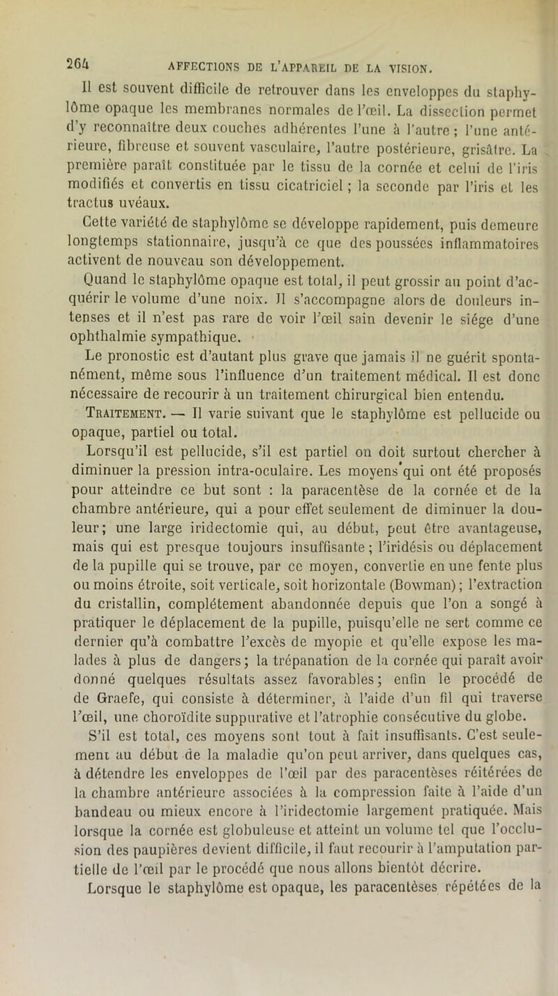 Il est souvent difficile de retrouver dans les enveloppes du staphy- lôme opaque les membranes normales de l’œil. La dissection permet d’y reconnaître deux couches adhérentes l’une à l’autre ; l’une anté- rieure, fd)reuse et souvent vasculaire, l’autre postérieure, grisâtre. La première paraît constituée par le tissu de la cornée et celui de l’iris modifiés et convertis en tissu cicatriciel ; la seconde par l’iris et les tractus uvéaux. Cette variété de staphylômc se développe rapidement, puis demeure longtemps stationnaire, jusqu’à ce que des poussées inflammatoires activent de nouveau son développement. Quand le staphylôme opaque est total, il peut grossir au point d’ac- quérir le volume d’une noix. Il s’accompagne alors de douleurs in- tenses et il n’est pas rare de voir l’œil sain devenir le siège d’une ophthalmie sympathique. Le pronostic est d’autant plus grave que jamais il ne guérit sponta- nément, môme sous l’influence d’un traitement médical. Il est donc nécessaire de recourir à un traitement chirurgical bien entendu. Traitement. — Il varie suivant que le staphylôme est pellucide ou opaque, partiel ou total. Lorsqu’il est pellucide, s’il est partiel on doit surtout chercher à diminuer la pression intra-oculaire. Les moyens’qui ont été proposés pour atteindre ce but sont : la paracentèse de la cornée et de la chambre antérieure, qui a pour effet seulement de diminuer la dou- leur; une large iridectomie qui, au début, peut être avantageuse, mais qui est presque toujours insuffisante ; l’iridésis ou déplacement de la pupille qui se trouve, par ce moyen, convertie en une fente plus ou moins étroite, soit verticale, soit horizontale (Bowman) ; l’extraction du cristallin, complètement abandonnée depuis que l’on a songé à pratiquer le déplacement de la pupille, puisqu’elle ne sert comme ce dernier qu’à combattre l’excès de myopie et qu’elle expose les ma- lades à plus de dangers; la trépanation de la cornée qui paraît avoir donné quelques résultats assez favorables; enfin le procédé de de Graefe, qui consiste à déterminer, à l’aide d’un fil qui traverse l’œil, une choroïdite suppurative et l’atrophie consécutive du globe. S’il est total, ces moyens sont tout à fait insuffisants. C’est seule- ment au début de la maladie qu’on peut arriver, dans quelques cas, à détendre les enveloppes de l’œil par des paracentèses réitérées de la chambre antérieure associées à la compression faite à l’aide d'un bandeau ou mieux encore à l’iridectomie largement pratiquée. Mais lorsque la cornée est globuleuse et atteint un volume tel que l’occlu- sion des paupières devient difficile, il faut recourir à l’amputation par- tielle de l’œil par le procédé que nous allons bientôt décrire. Lorsque le staphylôme est opaque, les paracentèses répétées de la
