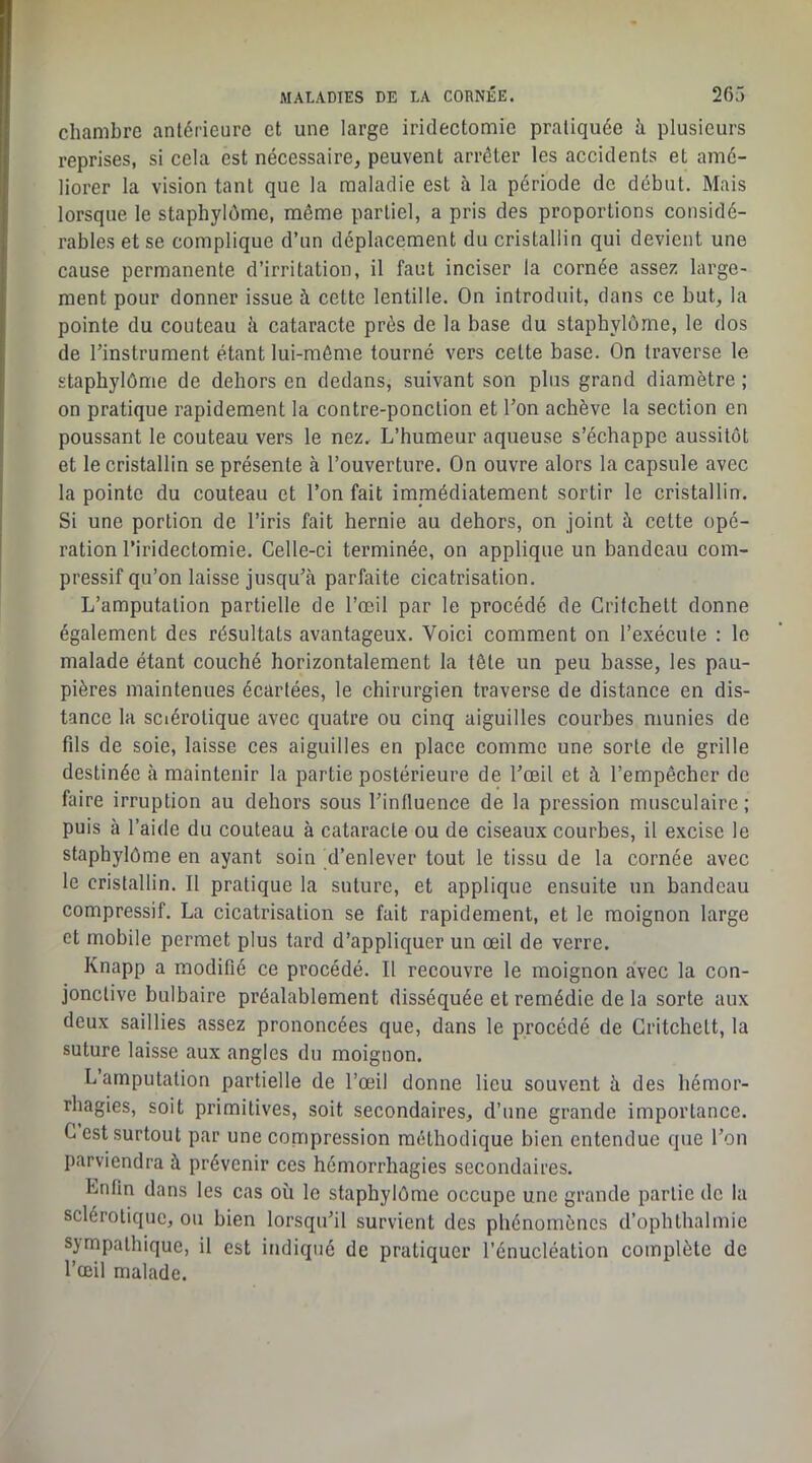 chambre antérieure et une large iridectomie pratiquée h plusieurs reprises, si cela est nécessaire, peuvent arrêter les accidents et amé- liorer la vision tant que la maladie est à la période de début. Mais lorsque le staphylôme, même partiel, a pris des proportions considé- rables et se complique d’un déplacement du cristallin qui devient une cause permanente d’irritation, il faut inciser la cornée assez large- ment pour donner issue à cette lentille. On introduit, dans ce but, la pointe du couteau à cataracte près de la base du staphylôme, le dos de l’instrument étant lui-même tourné vers cette base. On traverse le staphylôme de dehors en dedans, suivant son plus grand diamètre ; on pratique rapidement la contre-ponction et l’on achève la section en poussant le couteau vers le nez. L’humeur aqueuse s’échappe aussitôt et le cristallin se présente à l’ouverture. On ouvre alors la capsule avec la pointe du couteau et l’on fait immédiatement sortir le cristallin. Si une portion de l’iris fait hernie au dehors, on joint à cette opé- ration l’iridectomie. Celle-ci terminée, on applique un bandeau com- pressif qu’on laisse jusqu’à parfaite cicatrisation. L’amputation partielle de l’œil par le procédé de Critchett donne également des résultats avantageux. Voici comment on l’exécute ; le malade étant couché horizontalement la tête un peu basse, les pau- pières maintenues écartées, le chirurgien traverse de distance en dis- tance la sclérotique avec quatre ou cinq aiguilles courbes munies de fds de soie, laisse ces aiguilles en place comme une sorte de grille destinée à maintenir la partie postérieure de l’œil et à l’empêcher de faire irruption au dehors sous l’influence de la pression musculaire; puis à l’aide du couteau à cataracte ou de ciseaux courbes, il excise le staphylôme en ayant soin d’enlever tout le tissu de la cornée avec le cristallin. Il pratique la suture, et applique ensuite un bandeau compressif. La cicatrisation se fait rapidement, et le moignon large et mobile permet plus tard d’appliquer un œil de verre. Knapp a modifié ce procédé. Il recouvre le moignon avec la con- jonctive bulbaire préalablement disséquée et remédie de la sorte aux deux saillies assez prononcées que, dans le procédé de Critchett, la suture laisse aux angles du moignon. L amputation partielle de l’œil donne lieu souvent à des hémor- rhagies, soit primitives, soit secondaires, d’une grande importance. C est surtout par une compression méthodique bien entendue que l’on parviendra à prévenir ces hémorrhagies secondaires. Enfin dans les cas où le staphylôme occupe une grande partie de la sclérotique, ou bien lorsqu’il survient des phénomènes d’ophthalmie sympathique, il est indiqué de pratiquer l’énucléation complète de l’œil malade.