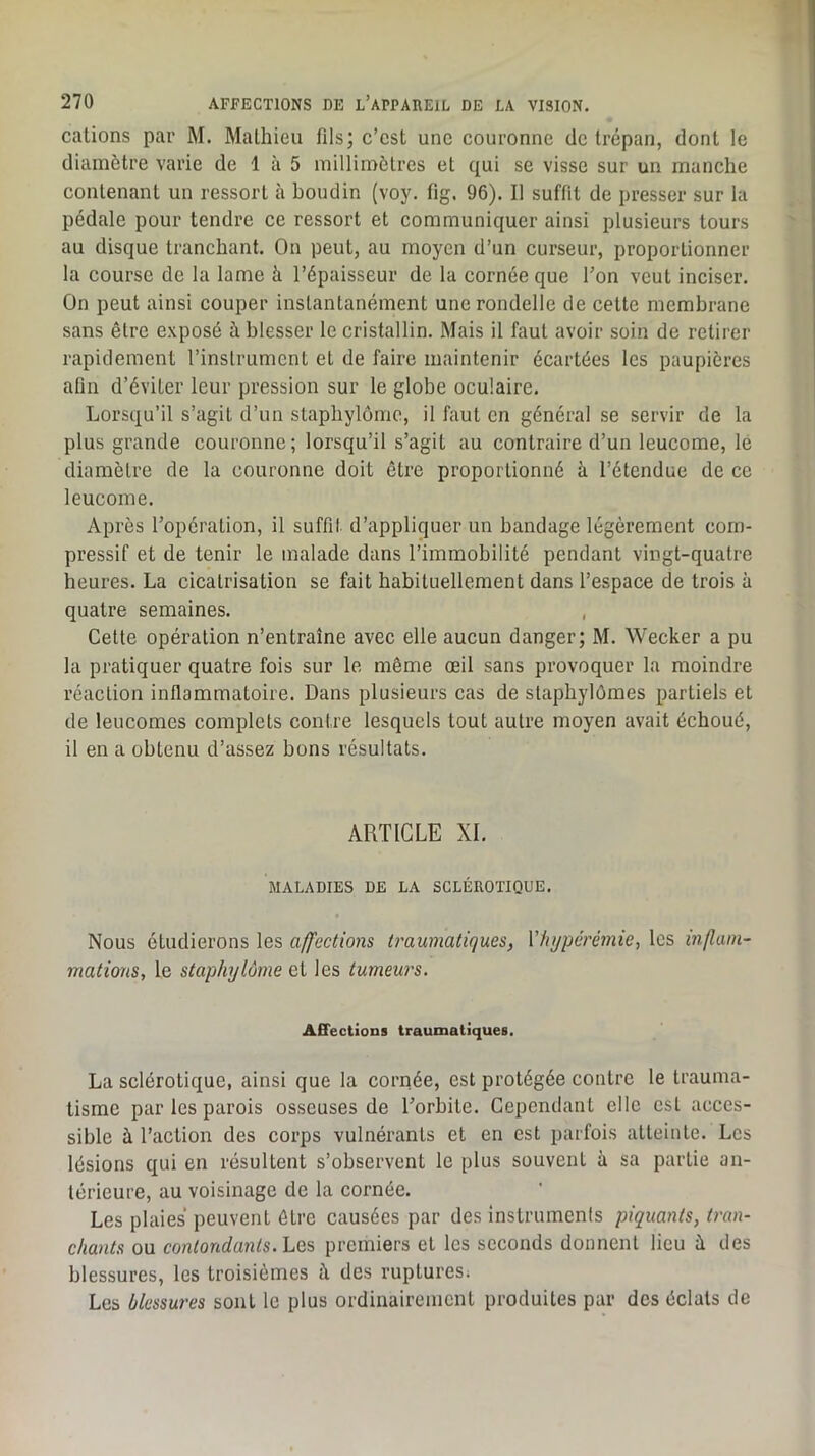 calions par M. Malhieu fils; c’cst une couronne de trépan, dont le diamètre varie de 1 à 5 millimètres et qui se visse sur un manche contenant un ressort à boudin (voy. fig. 96). Il suffit de presser sur la pédale pour tendre ce ressort et communiquer ainsi plusieurs tours au disque tranchant. On peut, au moyen d’un curseur, proportionner la course de la lame à l’épaisseur de la cornée que Ton veut inciser. On peut ainsi couper instantanément une rondelle de celte membrane sans être exposé à blesser le cristallin. Mais il faut avoir soin de retirer rapidement l’instrument et de faire maintenir écartées les paupières afin d’éviter leur pression sur le globe oculaire. Lorsqu’il s’agit d’un stapbylome, il faut en général se servir de la plus grande couronne; lorsqu’il s’agit au contraire d’un leucome, le diamètre de la couronne doit être proportionné à l’étendue de ce leucome. Après l’opération, il suffil d’appliquer un bandage légèrement com- pressif et de tenir le malade dans l’immobilité pendant vingt-quatre heures. La cicatrisation se fait habituellement dans l’espace de trois à quatre semaines. , Cette opération n’entraîne avec elle aucun danger; M. Wecker a pu la pratiquer quatre fois sur le même œil sans provoquer la moindre réaction inflammatoire. Dans plusieurs cas de slapbylômes partiels et de leucomes complets contre lesquels tout autre moyen avait échoué, il en a obtenu d’assez bons résultats. ARTICLE XI. MALADIES DE LA SCLÉROTIQUE. Nous étudierons les affections traumatiques, Vhyperémie, les inflam- mations, le staphylôme et les tumeurs. Affections traumatiques. La sclérotique, ainsi que la cornée, est protégée contre le trauma- tisme par les parois osseuses de l’orbite. Cependant elle est acces- sible à l’action des corps vulnérants et en est parfois atteinte. Les lésions qui en résultent s’observent le plus souvent à sa partie an- térieure, au voisinage de la cornée. Les plaies peuvent être causées par des instrumenls piquants, tran- chants ou contondants. Les premiers et les seconds donnent lieu à des blessures, les troisièmes à des ruptures; Les blessures sont le plus ordinairement produites par des éclats de