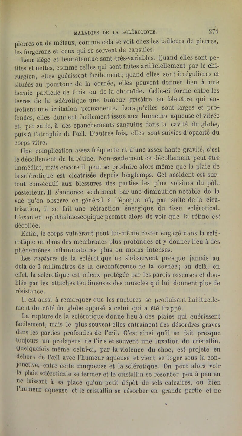 pierres ou de métaux, comme cela se voit chez les tailleurs de pierres, les forgerons et ceux qui se servent de capsules. Leur siège et leur étendue sont très-variables. Quand elles sont pe- tites et nettes, comme celles qui sont faites artificiellement par le chi- rurgien, elles guérissent facilement; quand elles sont irrégulières et situées au pourtour de la cornée, elles peuvent donner lieu à une hernie partielle de l’iris ou de la choroïde. Celle-ci forme entre les lèvres de la sclérotique une tumeur grisâtre ou bleuâtre qui en- tretient une irritation permanente. Lorsqu’elles sont larges et pro- fondes, elles donnent facilement issue aux humeurs aqueuse et vitrée et, par suite, à des épanchements sanguins dans la cavité du globe, puis à l’atrophie de l’œil. D’autres fois, elles sont suivies d’opacité du corps vitré. Une complication assez fréquente et d’une assez haute gravité, c’est le décollement de la rétine. Non-seulement ce décollement peut être immédiat, mais encore il peut se produire alors môme que la plaie de la sclérotique est cicatrisée depuis longtemps. Cet accident est sur- tout consécutif aux blessures des parties les plus voisines du pôle postérieur. Il s’annonce seulement par une diminution notable de la vue qu’on observe en général à l’époque où, par suite de la cica- trisation, il se fait une rétraction énergique du tissu sclérotical. L’examen ophthalmoscopique permet alors de voir que la rétine est décollée. Enfin, le corps vulnérant peut lui-même rester engagé dans la sclé- rotique ou dans des membranes plus profondes et y donner lieu à des phénomènes inflammatoires plus ou moins intenses. Les ruptures de la sclérotique ne s’observent presque jamais au delà de 6 millimètres de la circonférence de la cornée ; au delà, en ellét, la sclérotique est mieux protégée par les parois osseuses et dou- blée par les attaches tendineuses des museles qui lui donnent plus de résistance. Il est aussi à remarquer que les ruptures se produisent habituelle- ment du côté du globe opposé à celui qui a été frappé. La rupture de la sclérotique donne lieu à des plaies qui guérissent facilement, mais le plus souvent elles entraînent des désordres graves dans les parties profondes de l’œil. C’est ainsi qu’il se fait presque toujours un prolapsus de l’iris et souvent une luxation du cristallin. Quelquefois môme celui-ci, par la violence du choc, est projeté en dehors de l’œil avec l’humeur aqueuse et vient se loger sous la con- jonctive, entre cette muqueuse et la sclérotique. On peut alors voir la plaie scléroticale se fermer et le cristallin se résorber peu à peu en ne laissant à sa place qu’un petit dépôt de sels calcaires, ou bien 1 humeur aqueuse et le cristallin se résorber en grande partie et ne