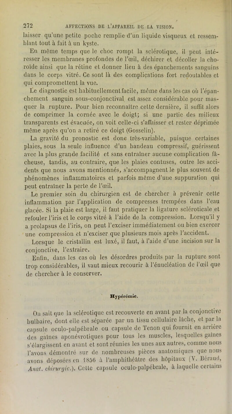 laisser qu’une petite poche remplie d’un liquide visqueux et ressem- blant tout h fait à. un kyste. En môme temps que le choc rompt la sclérotique, il peut inté- resser les membranes profondes de Tceil, déchirer cl décoller la cho- roïde ainsi que la rétine et donner lieu à des épanchements sanguins dans le corps vitré. Ce sont là des complications fort redoutables et qui compromettent la vue. te diagnostic est habituellement facile, même dans les cas où Tépan- chement sanguin sous-conjonctival est assez considérable pour mas- quer la rupture. Pour bien reconnaître celte dernière, il suffit alors de comprimer la cornée avec le doigt; si une partie des milieux transparents est évacuée, on voit celle-ci s’affaisser et rester déprimée même après qu’on a retiré ce doigt (Gosselin). La gravité du pronostic est donc très-variable, puisque certaines plaies, sous la seule influence d’un bandeau compressif, guérissent avec la plus grapde facilité et sans entraîner aucune complication fâ- cheuse, tandis, au contraire, que les plaies contuses, outre les acci- dents que nous avons mentionnés, s’accompagnent le plus souvent de phénomènes inflammatoires et parfois même d’une suppuration qui peut entraîner la perte de l’œil. Le premier soin du chirurgien est de chercher à prévenir cette inflammation par l’application de compresses trempées dans l’eau glacée. Si la plaie est large, il faut pratiquer la ligature scléroticale et refouler l’iris et le corps vitré à l’aide de la compression. Lorsqu’il y a prolapsus de l’iris, on peut l’exciser immédiatement ou bien exercer une compression et n’exciser que plusieurs mois après l’accident. Lorsque le cristallin est luxé, il faut, à l’aide d’une incision sur la conjonctive, l’extraire. Enfin, dans les cas où les désordres produits par la rupture sont trop considérables, il vaut mieux recourir à l’énucléation de l’œil que de chercher à le conserver. Hypérémie. Ou sait que la sclérotique est recouverte en avant par la conjonctive bulbaire, dont elle est séparée par un tissu cellulaire lâche, et par la capsule oculo-palpébrale ou capsule de Tenon qui fournit en arrière des gaines aponévroliques pour tous les muscles, lesquelles gaines s’élargissent en avant et sont réunies les unes aux autres, comme nous l’avons démontré sur de nombreuses pièces anatomiques que nous avons déposées en 1656 à l’amphithéâtre des hôpitaux (V. héraïul, Amt. chirurgie.). Cette capsule oculo-palpébrale, à laquelle certains
