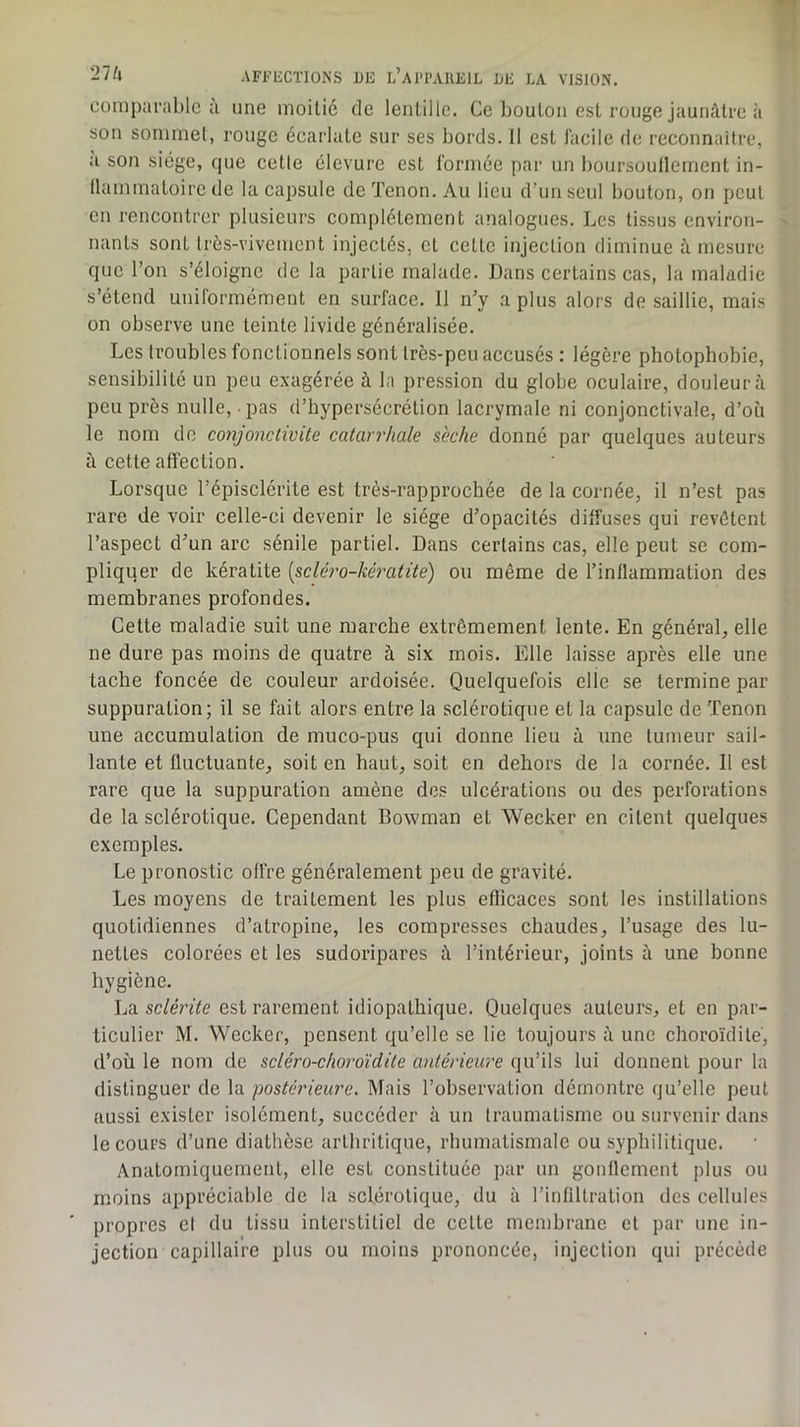 comparable à une moitié de lentille. Ce bouton est rouge jaunâtre à son sommet, rouge écarlate sur ses bords. 11 est J'acile de reconnaître, a son siège, que cette élevure est formée par un boursoullement in- llammatoirc de la capsule de Tenon. Au lieu dTmseul bouton, on peut en rencontrer plusieurs complètement analogues. Les tissus environ- ' liants sont très-vivement injectés, et cette injection diminue â mesure que l’on s’éloigne de la partie malade. Dans certains cas, la maladie s’étend uniformément en surface. 11 n’y a plus alors de saillie, mais on observe une teinte livide généralisée. Les troubles fonctionnels sont très-peu accusés : légère photophobie, sensibilité un peu exagérée à la pre.ssion du globe oculaire, douleur à peu près nulle, pas d’hypersécrétion lacrymale ni conjonctivale, d’où le nom de conjonctivite catarrhale sèche donné par quelques auteurs à cette affection. Lorsque l’épisclérite est très-rapprochée de la cornée, il n’est pas rare de voir celle-ci devenir le siège d’opacités diffuses qui revêtent l’aspect d’un arc sénile partiel. Dans certains cas, elle peut se com- pliquer de kératite [scléro-kératite) ou même de l’inflammation des membranes profondes. Cette maladie suit une marche extrêmement lente. En général, elle ne dure pas moins de quatre à six mois. Elle laisse après elle une tache foncée de couleur ardoisée. Quelquefois elle se termine par suppuration; il se fait alors entre la sclérotique et la capsule de Tenon une accumulation de muco-pus qui donne lieu à une tumeur sail- lante et fluctuante, soit en haut, soit en dehors de la cornée. Il est rare que la suppuration amène des ulcérations ou des perforations de la sclérotique. Cependant Bowman et Weeker en citent quelques exemples. Le pronostic offre généralement peu de gravité. Les moyens de traitement les plus efficaces sont les instillations quotidiennes d’atropine, les compresses chaudes, l’usage des lu- nettes colorées et les sudoripares â l’intérieur, joints â une bonne hygiène. La sclérite est rarement idiopathique. Quelques auteurs, et en par- ticulier M. Weeker, pensent qu’elle se lie toujours â une choroïdite, d’où le nom de scléro-choroïdite antérieure qu’ils lui donnent pour la distinguer de la postérieure. Mais l’observation démontre qu’elle peut aussi exister isolément, succéder à un traumatisme ou survenir dans le cours d’une diathèse arthritique, rhumatismale ou syphilitique. Anatomiquement, elle est constituée par un gonflement plus ou moins appréciable de la sclérotique, du à l’infiltration des cellules propres cl du tissu interstitiel de cette membrane et par une in- jection capillaire plus ou moins prononcée, injection qui précède