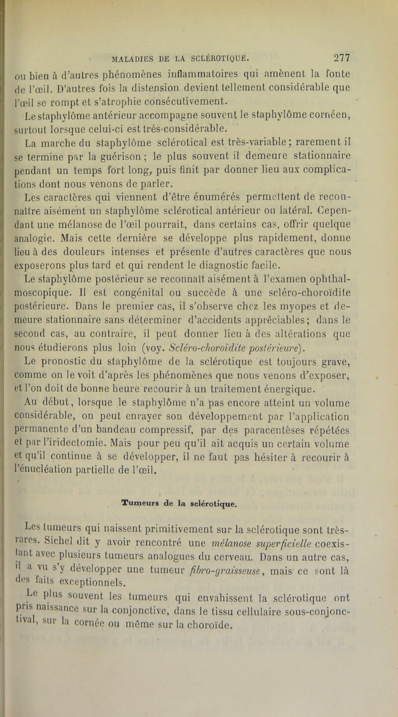 OU bien à d’autres phénomènes inflammatoires qui amènent la fonte de l’œil. D’autres fois la distension devient tellement considérable que l’œil se rompt et s’atrophie consécutivement. Lestaphylôme antérieur accompagne souvent le staphylôme cornéen, surtout lorsque celui-ci est très-considérable. La marche du staphylôme sclérotical est très-variable; rarement il ' se termine par la guérison ; le plus souvent il demeure stationnaire pendant un temps fort long, puis finit par donner lieu au.v complica- tions dont nous venons de parler. Les caractères qui viennent d’être énumérés permettent de recon- naître aisément un staphylôme sclérotical antérieur ou latéral. Cepen- i dant une mélanose de l’œil pourrait, dans certains cas, offrir quelque analogie. Mais cette dernière se développe plus rapidement, donne lieu à des douleurs intenses et présente d’autres caractères que nous exposerons plus tard et qui rendent le diagnostic facile. Le staphylôme postérieur se reconnaît aisément à l’examen ophthal- moscopique. Il est congénital ou succède à une scléro-choroïdite i.' postérieure. Dans le premier cas, il s’observe chez les myopes et de- I meure stationnaire sans déterminer d’accidents appréciables; dans le j second cas, au contraire, il peut donner lieu à des altérations que ^ nous étudierons plus loin Scléro-choroïdite postérieure). \ Le pronostic du staphylôme de la sclérotique est toujours grave, I comme on le voit d’après les phénomènes que nous venons d’exposer, ' et l’on doit de bonne heure recourir à un traitement énergique. Au début, lorsque le staphylôme n’a pas encore atteint un volume -j considérable, on peut enrayer son développement par l’application permanente d’un bandeau compressif, par des paracentèses répétées et par l’iridectomie. Mais pour peu qu’il ait acquis un certain volume et qu’il continue à se développer, il ne faut pas hésiter à recourir à l’énucléation partielle de l’œil. Xumeurs de la sclérotique. Les tumeurs qui naissent primitivement sur la sclérotique sont très- rares. Sichel dit y avoir rencontré une mélanose superficielle coexis- tant avec plusieurs tumeurs analogues du cerveau. Dans un autre cas, il a vu s y développer une tumeur fibi'o-cjraisseuse, mais ce sont là I des faits exceptionnels. Le plus souvent les tumeurs qui envahissent la sclérotique ont pris naissance sur la conjonctive, dans le tissu cellulaire sous-conjonc- lival, sur la cornée ou même sur la choroïde. I