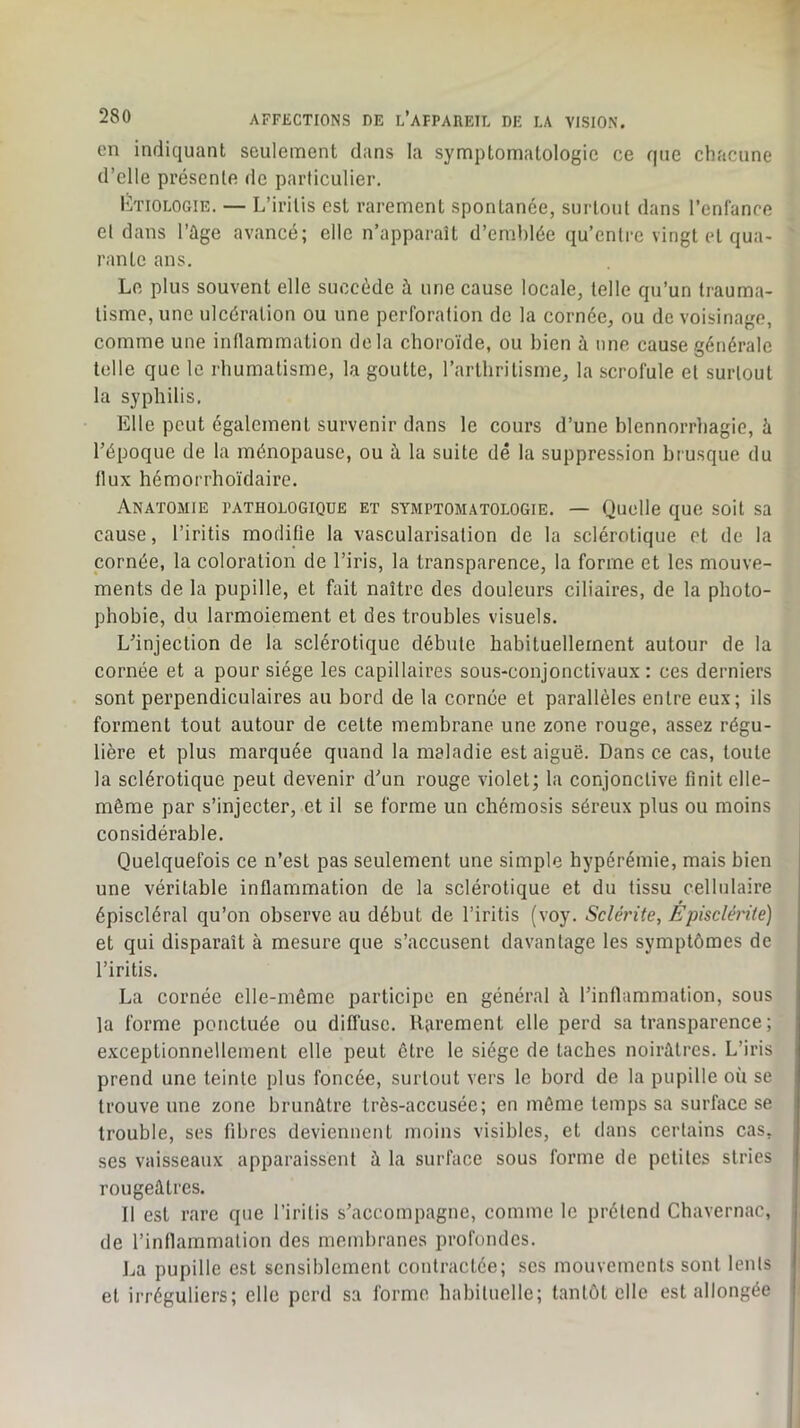 en indiquant seulement dans la symptomatologie ce que chacune d’elle présente de particulier. Etiologie. — L’iritis est rarement spontanée, surtout dans l’enfance et dans l’ûge avancé; elle n’apparaît d’emhlée qu’entre vingt et qua- rante ans. Le plus souvent elle succède à une cause locale, telle qu’un trauma- tisme, une ulcération ou une perforation de la cornée, ou de voisinage, comme une indammation delà choroïde, ou bien à une cause eénérale telle que le rhumatisme, la goutte, l’arthritisme, la scrofule et surtout la syphilis. Elle peut également survenir dans le cours d’une blennorrliagie, à l’époque de la ménopause, ou à la suite dé la suppression brusque du flux hémorrhoïdaire. Anatomie pathologique et symptomatologie. — Quelle que soit sa cause, l’iritis modifie la vascularisation de la sclérotique et de la cornée, la coloration de l’iris, la transparence, la forme et les mouve- ments de la pupille, et fait naître des douleurs ciliaires, de la photo- phobie, du larmoiement et des troubles visuels. L’injection de la sclérotique débute habituellement autour de la cornée et a pour siège les capillaires sous-conjonctivaux; ces derniers sont perpendiculaires au bord de 1a cornée et parallèles entre eux; ils forment tout autour de cette membrane une zone rouge, assez régu- lière et plus marquée quand la maladie est aiguë. Dans ce cas, toute la sclérotique peut devenir d’un rouge violet; la conjonctive finit elle- même par s’injecter, et il se forme un chémosis séreux plus ou moins considérable. Quelquefois ce n’est pas seulement une simple hypérémie, mais bien une véritable inflammation de la sclérotique et du tissu cellulaire épiscléral qu’on observe au début de l’iritis (voy. Sclérite, Épisclérité) et qui disparaît à mesure que s’accusent davantage les symptômes de l’iritis. La cornée elle-même participe en général i\ l’inflammation, sous la forme ponctuée ou diffuse. Rarement elle perd sa transparence ; exceptionnellement elle peut être le siège de taches noirâtres. L’iris prend une teinte plus foncée, surtout vers le bord de la pupille où se trouve une zone brunâtre très-accusée; en môme temps sa surface se trouble, ses fibres deviennent moins visibles, et dans certains cas, ses vaisseaux apparaissent à la surface sous forme de petites stries rougeâtres. 11 est rare que l’iritis s’accompagne, comme le prétend Cbavernac, de l’inflammation des membranes profondes. La pupille est sensiblement contractée; scs mouvements sont lents et irréguliers; elle perd sa forme habituelle; tantôt elle est allongée
