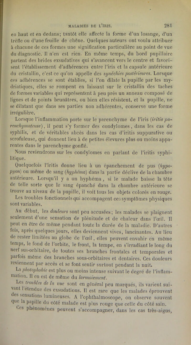 en liant et en dedans; tantôt elle affecte la forme d’un losange, d’un trèfle ou d’une feuille de chêne. Quelques auteurs ont voulu attribuer à chacune de ces formes une signification particulière au point de vue du diagnostic. Il n’en est rien. En même temps, du bord pupillaire partent des brides exsudatives qui s’avancent vers le centre et favori- sent l’établissement d’adhérences entre l’iris et la capsule antérieure du crislallin, c’est ce qu’on appelle des synéchies postérieures. Lorsque ces adhérences se sont établies, si l’on dilate la pupille par les my- driatiques, elles se rompent en laissant sur le cristallin des taches de formes variables qui représentent à peu près un anneau composé de lignes et de points brunâtres, ou bien elles résistent, et la pupille, ne se dilatant que dans ses parties non adhérentes, conserve une forme irrégulière. Lorsque l’inflammation porte sur le parenchyme de l’iris {iritis pa- renchymateuse) , il peut s’y former des condylomes, dans les cas de syphilis, et de véritables abcès dans les cas d’iritis suppurative ou scrofuleuse, qui donnent lieu à de petites élevures plus ou moins appa- rentes dans le parenchyme gonflé. Nous reviendrons sur les condylomes en parlant de l’iritis syphi- litique. Quelquefois l’iritis donne lieu à un épanchement de pus {hypo- pyon) ou même de sang {hyphémd) dans la partie déclive de la chambre antérieure. Lorsqu’il y a un hyphéma, si le malade baisse la tête de telle sorte que le sang épanché dans la chambre antérieure se trouve au niveau de la pupille, il voit tous les objets colorés en rouge. Les troubles fonctionnels qui accompagent ces symptômes physiques sont variables. Au début, les douleurs sont peu accusées; les malades se plaignent seulement d’une sensation de plénitude et de chaleur dans l’œil. 11 peut en être de môme pendant toute la durée de la maladie. D’autres fois, après quelques jours, elles deviennent vives, lancinantes. Au lieu de rester limitées au globe de l’œil, elles peuvent envahir en môme temps, le fond de l’orbite, le front, la tempe, en s’irradiant le long du nerf sus-orbitaire, de toutes ses branches frontales et temporales et parfois môme des branches sous-orbitaires et dentaires. Ces douleurs reviennent par accès et se font sentir surtout pendant la nuit. La photophobie est plus ou moins intense suivant le degré de l’inflam- mation. Il en est de même du larmoiement. troubles de la vue sont en général peu marqués, ils varient sui- vant 1 étendue des exsudations. 11 est rare que les malades é|)rouvent ( es sensations lumineuses. A l’ophthalmoscope, on observe souvent que a papille du côté malade est plus rouge que celle du côté sain. CS phénomènes peuvent s’accompagner, dans les cas très-aigus.