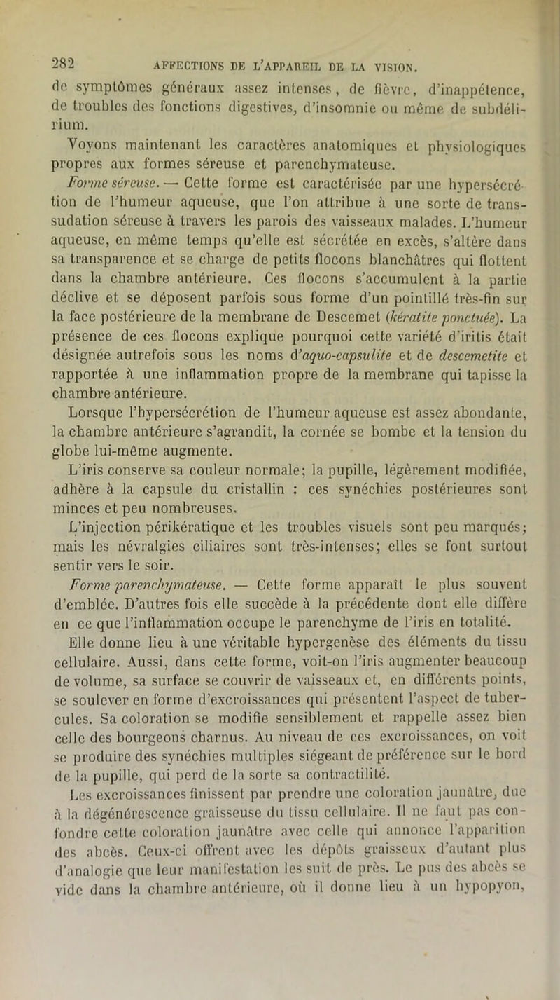 1 282 AFFECTIONS DE l’aPPADEIL DE LA VISION, fie symptômes généraux assez intenses, de fièvre, d’inappétence, de troubles des fonctions digestives, d’insomnie ou môme de subfléli- rium. Voyons maintenant les caractères anatomiques cl physiologiques propres aux formes séreuse et parenchymateuse. Forme séreuse. — Cette forme est caractérisée par une hypersécré tion de l’humeur aqueuse, que l’on attribue h une sorte de trans- sudation séreuse à travers les parois des vaisseaux malades. L’humeur aqueuse, en môme temps qu’elle est sécrétée en excès, s’altère dans sa transparence et se charge de petits flocons blanchâtres qui flottent dans la chambre antérieure. Ces flocons s’accumulent à la partie déclive et se déposent parfois sous forme d’un pointillé très-fin sur la face postérieure de la membrane de Descemet {kératite ponctuée). La présence de ces flocons explique pourquoi cette variété d’iritis était désignée autrefois sous les noms 6.’aquo-capsulite et de descemetite et rapportée à une inflammation propre de la membrane qui tapisse la chambre antérieure. Lorsque l’hypersécrétion de l’humeur aqueuse est assez abondante, la chambre antérieure s’agrandit, la cornée se bombe et la tension du globe lui-môme augmente. L’iris conserve sa couleur normale; la pupille, légèrement modifiée, adhère à la capsule du cristallin : ces synéchies postérieures sont minces et peu nombreuses. L’injection périkératique et les troubles visuels sont peu marqués; mais les névralgies ciliaires sont très-intenses; elles se font surtout sentir vers le soir. Forme parenchymateuse. — Cette forme apparaît le plus souvent d’emblée. D’autres fois elle succède à la précédente dont elle diffère en ce que l’inflammation occupe le parenchyme de l’iris en totalité. Elle donne lieu à une véritable hypergenèse des éléments du tissu cellulaire. Aussi, dans celte forme, voit-on l’iris augmenter beaucoup de volume, sa surface se couvrir de vaisseaux et, en différents points, se soulever en forme d’excroissances qui présentent l’aspect de tuber- cules. Sa coloration se modifie sensiblement et rappelle assez bien celle des bourgeons charnus. Au niveau de ces excroissances, on voit se produire des synéchies multiples siégeant de préférence sur le bord de la pupille, qui perd de la sorte sa contractilité. Les excroissances finissent par prendre une coloration jaunâtre, due à la dégénérescence graisseuse du tissu cellulaire. Il ne faut pas con- fondre celle coloration jaunâtre avec celle qui annonce l’apparilion des abcès. Ceux-ci offrent avec les dépôts graisseux d’autant jilus d’analogie que leur manircslation les suit de près. Le pus des abcès se vide dans la chambre antérieure, où il donne lieu â un hypopyon.