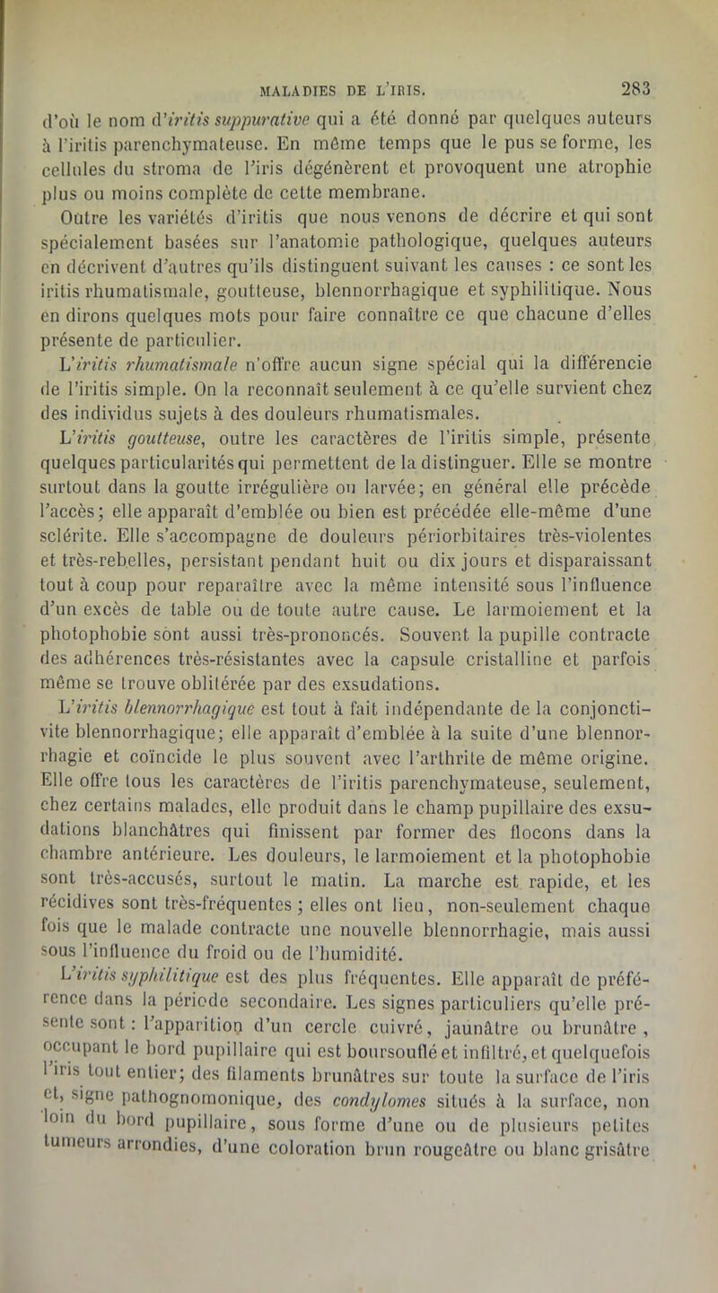 d’où le nom (\'iritis suppurative qui a été donné par quelques auteurs à l’iritis parenchymateuse. En même temps que le pus se forme, les cellules du stroma de l’iris dégénèrent et provoquent une atrophie plus ou moins complète de cette membrane. Outre les variétés d’iritis que nous venons de décrire et qui sont spécialement basées sur l’anatomie pathologique, quelques auteurs en décrivent d’autres qu’ils distinguent suivant les causes : ce sont les irilis rhumatismale, goutteuse, blennorrhagique et syphilitique. Nous en dirons quelques mots pour faire connaître ce que chacune d’elles présente de particulier. h'irilis rhumatismale n’offre aucun signe spécial qui la différencie de l’iritis simple. On la reconnaît seulement à ce qu’elle survient chez des individus sujets à des douleurs rhumatismales. Viritis goutteuse, outre les caractères de l’iritis simple, présente quelques particularités qui permettent de la distinguer. Elle se montre surtout dans la goutte irrégulière ou larvée; en général elle précède l’accès; elle apparaît d’emblée ou bien est précédée elle-même d’une sclérite. Elle s’accompagne de douleurs périorbitaires très-violentes et très-rebelles, persistant pendant huit ou dix jours et disparaissant tout à coup pour reparaître avec la même intensité sous l’influence d’un e.xcès de table ou de toute autre cause. Le larmoiement et la photophobie sont aussi très-prononcés. Souvent la pupille contracte des adhérences très-résistantes avec la capsule cristalline et parfois même se trouve oblitérée par des exsudations. L’mVfs blennorrhagique est tout à fait indépendante de la conjoncti- vite blennorrhagique; elle apparaît d’emblée à la suite d’une blennor- rhagie et coïncide le plus souvent avec l’arthrite de môme origine. Elle offre tous les caractères de l’iritis parenchymateuse, seulement, chez certains malades, elle produit dans le champ pupillaire des exsu- dations blanchâtres qui finissent par former des flocons dans la chambre antérieure. Les douleurs, le larmoiement et la photophobie sont très-accusés, surtout le matin. La marche est rapide, et les récidives sont très-fréquentes; elles ont lieu, non-seulement chaque fois que le malade contracte une nouvelle blennorrhagie, mais aussi sous l’inlluence du froid ou de l’humidité. Liritis syphilitique des jjlus fréquentes. Elle apparaît de préfé- rence dans la période secondaire. Les signes particuliers qu’elle pré- sente .sont : l’apparitiop d’un cercle cuivré, jaunâtre ou brunâtre, occupant le bord pupillaire qui est boursoufléet infiltré,et quelquefois 1 iiis tout entier; des filaments brunâtres sur toute la surface de l’iris et, signe pathognomonique, des condylomes situés à la surface, non loin du bord pupillaire, sous forme d’une ou de plusieurs petites tumeurs arrondies, d’une coloration brun rougeâtre ou blanc grisâtre
