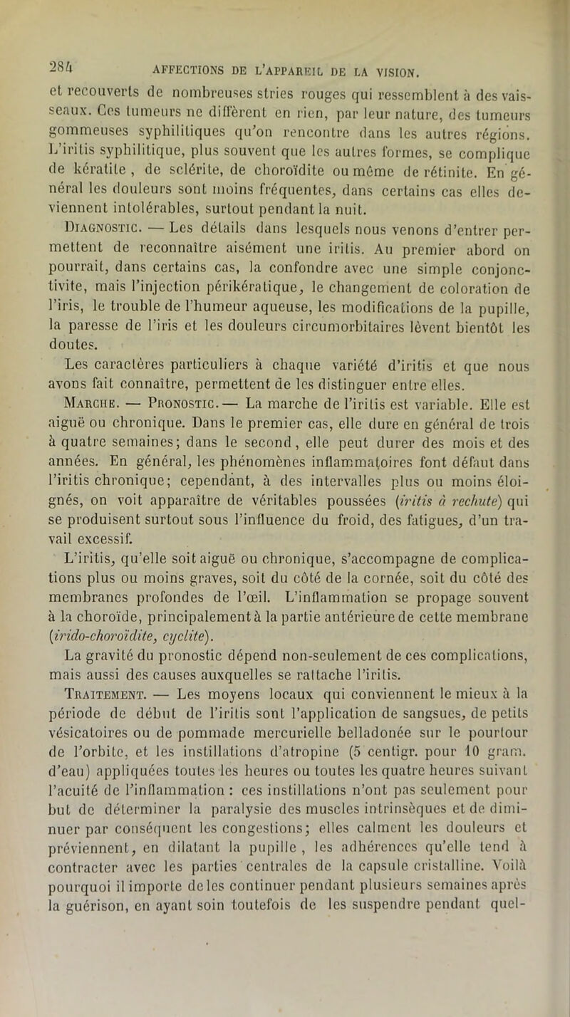 et recouverts de nombreuses stries rouges qui ressemblent à des vais- seaux. Ces tumeurs ne difièrent en rien, par leur nature, des tumeurs gommeuses syphilitiques qu’on rencontre dans les autres régions. L’iritis syphilitique, plus souvent que les autres Ibrmes, se complique de kératite, de sclérite, de choroïdite ou mémo de rétinite. En gé- néral les douleurs sont moins fréquentes, dans certains cas elles de- viennent Intolérables, surtout pendant la nuit. Diagnostic. — Les détails dans lesquels nous venons d’entrer per- mettent de reconnaître aisément une irilis. Au premier abord on pourrait, dans certains cas, la confondre avec une simple conjonc- tivite, mais l’injection périkératique, le changement de coloration de l’iris, le trouble de l’humeur aqueuse, les modifications de la pupille, la paresse de l’iris et les douleurs circumorbitaires lèvent bientôt les doutes. Les caractères particuliers à chaque variété d’iritis et que nous avons fait connaître, permettent de les distinguer entre elles. Marche. — Pronostic.— La marche de l’iritis est variable. Elle est aiguë ou chronique. Dans le premier cas, elle dure en général de trois à quatre semaines; dans le second, elle peut durer des mois et des années. En général, les phénomènes inflammatoires font défaut dans l’iritis chronique ; cependant, à des intervalles plus ou moins éloi- gnés, on voit apparaître de véritables poussées (iritis à rechute) qui se produisent surtout sous l’influence du froid, des fatigues, d’un tra- vail excessif. L’iritis, qu’elle soit aiguë ou chronique, s’accompagne de complica- tions plus ou moins graves, soit du côté de la cornée, soit du côté des membranes profondes de l’œil. L’inflammation se propage souvent à la choroïde, principalement à la partie antérieure de cette membrane {irido-choroïdite, cyclite). La gravité du pronostic dépend non-seulement de ces complications, mais aussi des causes auxquelles se rattache l’iritis. Traitement. — Les moyens locaux qui conviennent le mieux è la période de début de l’iritis sont l’application de sangsues, de petits vésicatoires ou de pommade mercurielle belladonée sur le pourtour de l’orbite, et les instillations d’atropine (5 cenligr. pour 10 gram. d’eau) appliquées toutes les heures ou toutes les quatre heures suivant l’acuité de l’inflammation : ces instillations n’ont pas seulement pour but de déterminer la paralysie des muscles intrinsèques et de dimi- nuer par conséijucni les congestions; elles calment les douleurs et préviennent, en dilatant la pupille, les adhérences qu’elle tend iî contracter avec les parties centrales de la capsule cristalline. Voiliï pourquoi il importe de les continuer pendant plusieurs semaines après la guérison, en ayant soin toutefois de les suspendre pendant quel-