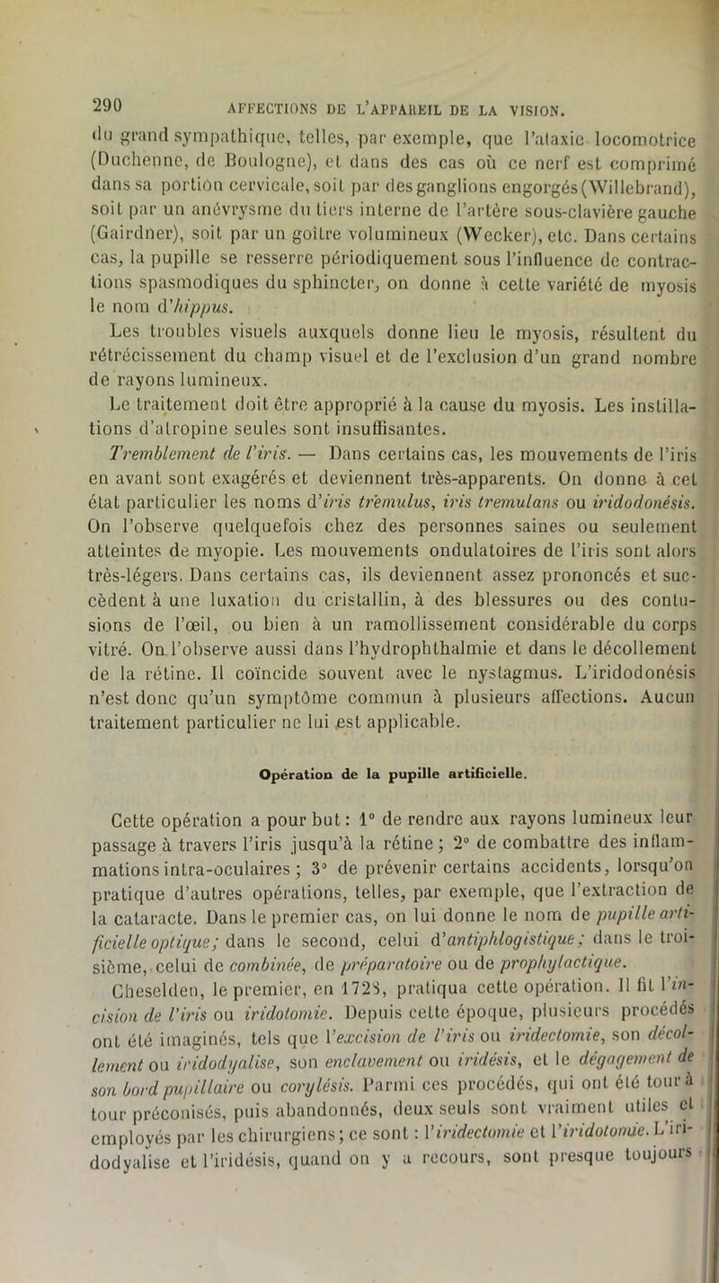 (lu gi’and sympaLhiqiie, telles, par exemple, que l’alaxie locomotrice (Duchennc, de Boidogne), et dans des cas où ce nerf est comprimé dans sa portion cervicale, soit par des ganglions engorgés(Willebrand), soit par un anévrysme du tiers interne de l’artère sous-clavière gauche (Gairdner), soit par un goitre volumineux (Wecker), etc. Dans certains cas, la pupille se resserre périodiquement sous l’inlluence de contrac- tions spasmodiques du sphincter, on donne à cette variété de myosis le nom û'hippus. Les troubles visuels auxquels donne lieu le myosis, résultent du rétrécissement du champ visuel et de l’exclusion d’un grand nombre de rayons lumineux. Le traitement doit être approprié à la cause du myosis. Les instilla- tions d’atropine seules sont insuffisantes. Tremblement de l’iris. — Dans certains cas, les mouvements de l’iris en avant sont exagérés et deviennent très-apparents. On donne à cet état particulier les noms d’iris tremulus, iris tremulans ou iridodonésis. On l’observe quelquefois chez des personnes saines ou seulement atteintes de myopie. Les mouvements ondulatoires de l’iris sont alors très-légers. Dans certains cas, ils deviennent assez prononcés et suc- cèdent à une luxation du cristallin, à des blessures ou des contu- sions de l’œil, ou bien à un ramollissement considérable du corps vitré. On l’observe aussi clans l’hydrophthalmie et dans le décollement de la rétine. Il coïncide souvent avec le nystagmus. L’iridodonésis n’est donc qu’un symptôme commun à plusieurs affections. Aucun traitement particulier ne lui est applicable. Opération de la pupille artiGcielle. Cette opération a pour but: 1“ de rendre aux rayons lumineux leur passage à travers l’iris jusqu’à la rétine; 2“ de combattre des inllam- mationsintra-ûculaires ; S” de prévenir certains accidents, lorsqu’on pratique d’autres opérations, telles, par exemple, que l’extraction de la cataracte. Dans le premier cas, on lui donne le nom de pupille arti- ficiel le optique ; dîins le second, celui d’antiphlogistique ; d^ns,\e. iroi- sième, celui de combinée, de préparatoire ou de prophylactique. Cheselden, le premier, en 172S, pratiqua cette opération. 11 fit 1 in- cision de l’iris ou iridotomie. Depuis cette époque, plusieurs procédés ont été imaginés, tels que Vexcision de l’iris ou iridectomie, son décol- lement oa iridodyalise, son enclavement ou iridésis, et le dégagement de son bord pupillaire ou corylésis. l’armi ces procédés, qui ont été tour à tour préconisés, puis abandonnés, deux seuls sont vraiment utiles cl employés par les chirurgiens ; ce sont : Viridectomie et rù7c^o/o//Ù6'. L’iri- dodyalise et l’iridésis, quand on y a recours, sont presque toujours