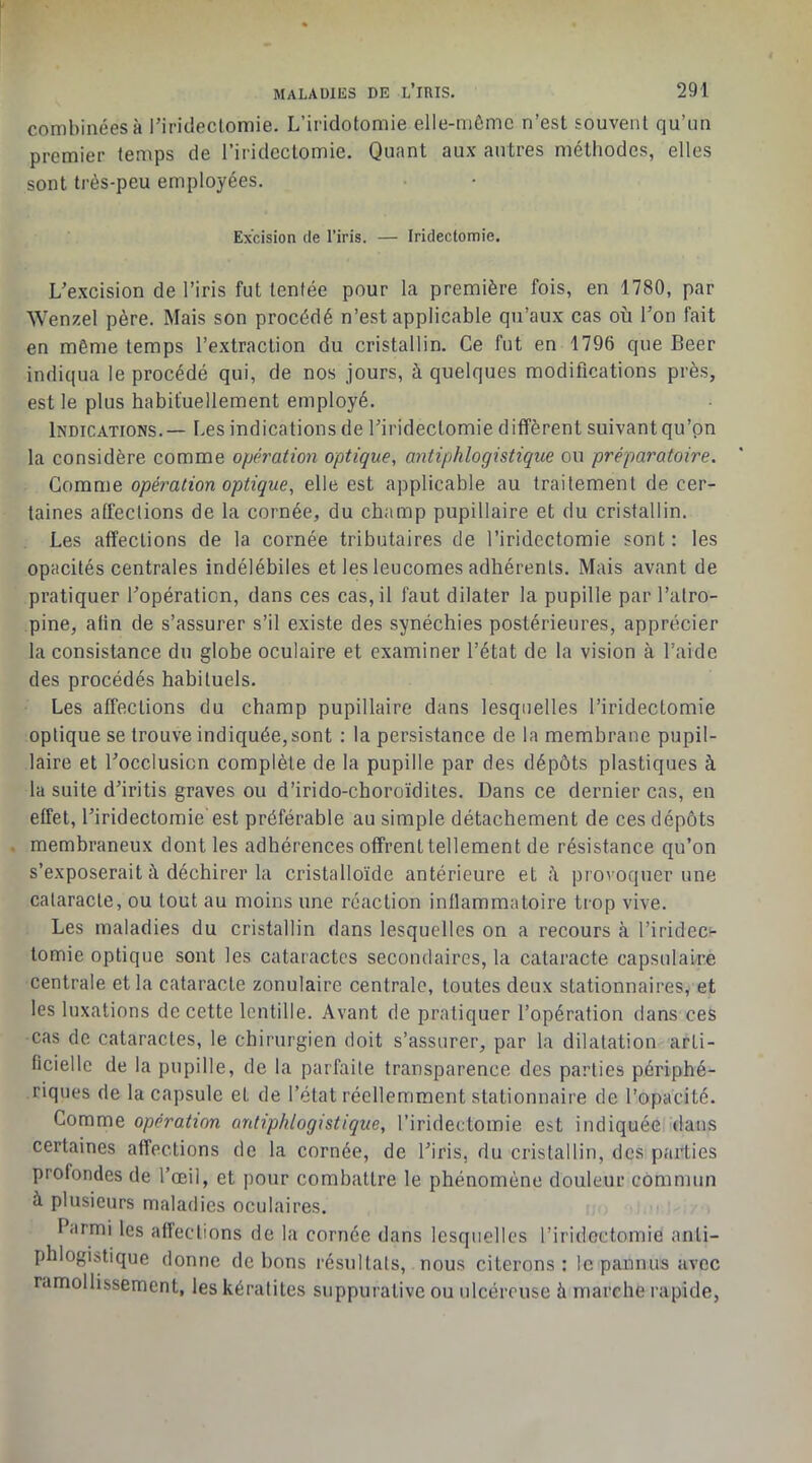 combinées à l’iridectomie. L’iridotomie elle-mèmc n’est souvent qu’un premier temps de l’iridectomie. Quant aux autres méthodes, elles sont très-peu employées. Excision de l’iris. — Iridectomie. L’excision de l’iris fut tentée pour la première fois, en 1780, par Wenzel père. Mais son procédé n’est applicable qu’aux cas où l’on fait en même temps l’extraction du cristallin. Ce fut en 1796 que Beer indiqua le procédé qui, de nos jours, à quelques modifications près, est le plus habituellement employé. Indications,— Les indications de l’iridectomie diffèrent suivant qu’on la considère comme opération optique, antiphlogistique ou préparatoire. Gomme opération optique, elle est applicable au traitement de cer- taines affections de la cornée, du champ pupillaire et du cristallin. Les affections de la cornée tributaires de l’iridectomie sont : les opacités centrales indélébiles et les leucomes adhérents. Mais avant de pratiquer l’opération, dans ces cas, il faut dilater la pupille par l’atro- pine, afin de s’assurer s’il existe des synéchies postérieures, apprécier la consistance du globe oculaire et examiner l’état de la vision à l’aide des procédés habituels. Les affections du champ pupillaire dans lesquelles l’iridectomie optique se trouve indiquée, sont : la persistance de la membrane pupil- laire et l’occlusion complète de la pupille par des dépôts plastiques à la suite d’iritis graves ou d’irido-choroïdiles. Dans ce dernier cas, en effet, l’iridectomie'est préférable au simple détachement de ces dépôts membraneux dont les adhérences offrenttellement de résistance qu’on s’exposerait à déchirer la cristalloïde antérieure et provoquer une cataracte, ou tout au moins une réaction inflammatoire trop vive. Les maladies du cristallin dans lesquelles on a recours à riridec^- lomie optique sont les cataractes secondaires, la cataracte capsulaire centrale et la cataracte zonulaire centrale, toutes deux stationnaires, et les luxations de cette lentille. Avant de pratiquer l’opération dans ces cas de cataractes, le chirurgien doit s’assurer, par la dilatation arti- ficielle de la pupille, de la parfaite transparence des parties périphé- riques de la capsule et de l’état réellemment stationnaire de l’opacité. Comme opération antiphlogistique, l’iridectomie est indiquée dans certaines affections de la cornée, de l’iris, du cristallin, des parties profondes de l’œil, et pour combattre le phénomène douleur commun à plusieurs maladies oculaires. Parmi les affections de la cornée dans lesquelles l’iridectomie anti- phlogistique donne de bons résultats, nous citerons: le pannus avec ramollissement, les kératites suppurative ou ulcéreuse à marche rapide.