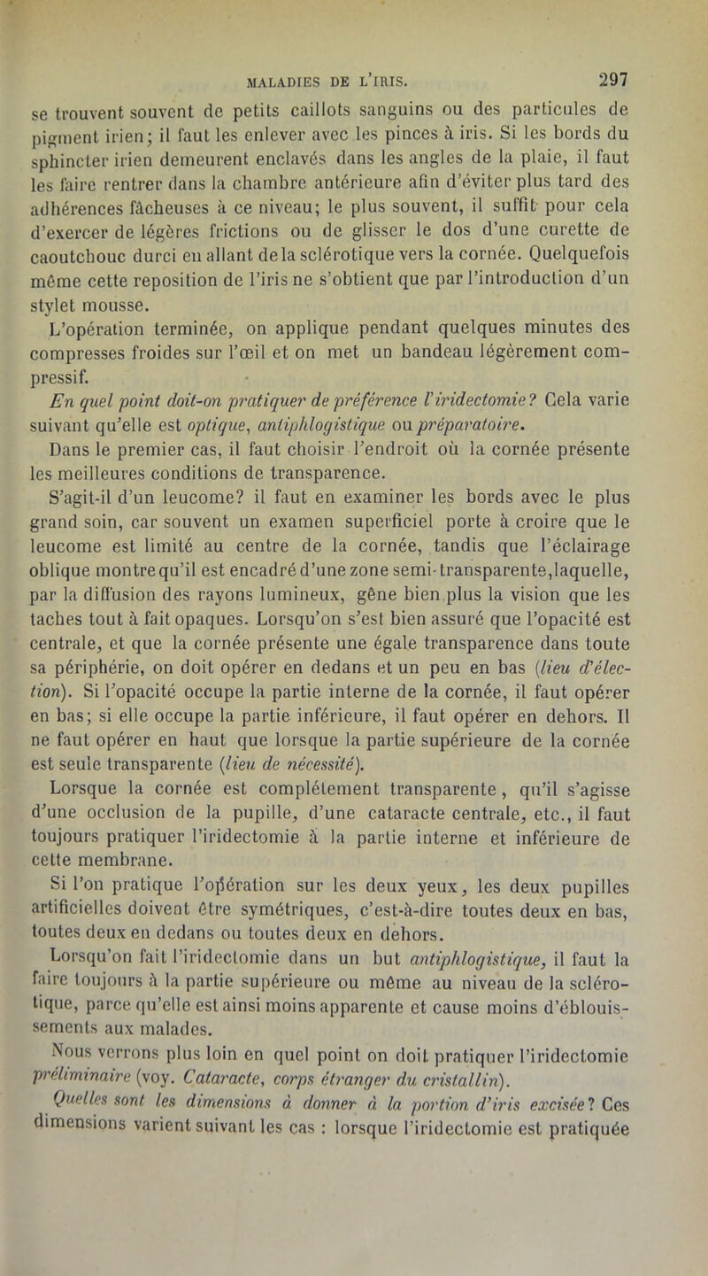 se trouvent souvent de petits caillots sanguins ou des particules de pigment irien; il faut les enlever avec les pinces à iris. Si les bords du sphincter irien demeurent enclavés dans les angles de la plaie, il faut les liiirc rentrer dans la chambre antérieure afin d’éviter plus tard des adhérences fâcheuses à ce niveau; le plus souvent, il suffit pour cela d’exercer de légères frictions ou de glisser le dos d’une curette de caoutchouc durci en allant de la sclérotique vers la cornée. Quelquefois même cette reposilion de l’iris ne s’obtient que par l’introduction d’un stylet mousse. L’opération terminée, on applique pendant quelques minutes des compresses froides sur l’œil et on met un bandeau légèrement com- pressif. En quel point doit-on pratiquer de préférence l'iridectomie? Gela varie suivant qu'elle est optique, antiphlogistique ou préparatoire. Dans le premier cas, il faut choisir l'endroit où la cornée présente les meilleures conditions de transparence. S'agit-il d’un leucome? il faut en examiner les bords avec le plus grand soin, car souvent un examen superficiel porte k croire que le leucome est limité au centre de la cornée, tandis que l’éclairage oblique montre qu’il est encadré d’une zone semi-transparente,laquelle, par la diffusion des rayons lumineux, gêne bien plus la vision que les taches tout à fait opaques. Lorsqu’on s'est bien assuré que l’opacité est centrale, et que la cornée présente une égale transparence dans toute sa périphérie, on doit opérer en dedans et un peu en bas {lieu d'élec- tion). Si l'opacité occupe la partie interne de la cornée, il faut opérer en bas; si elle occupe la partie inférieure, il faut opérer en dehors. Il ne faut opérer en haut que lorsque la partie supérieure de la cornée est seule transparente {lieu de nécessité). Lorsque la cornée est complètement transparente, qu’il s’agisse d'une occlusion de la pupille, d’une cataracte centrale, etc., il faut toujours pratiquer l’iridectomie à la partie interne et inférieure de cette membrane. Si l’on pratique l'ojîéralion sur les deux yeux, les deux pupilles artificielles doivent être symétriques, c’est-à-dire toutes deux en bas, toutes deux en dedans ou toutes deux en dehors. Lorsqu’on fait l’iridectomie dans un but antiphlogistique, il faut la faire toujours à la partie supérieure ou même au niveau de la scléro- tique, parce qu’elle est ainsi moins apparente et cause moins d’éblouis- sements aux malades. Nous verrons plus loin en quel point on doit pratiquer l’iridectomie préliminaire (voy. Cataracte, corps étranger du cristallin). Quelles sont les dimensions à donner à la portion d'iris excisée! Ces dimensions varient suivant les cas ; lorsque l’iridectomie est pratiquée