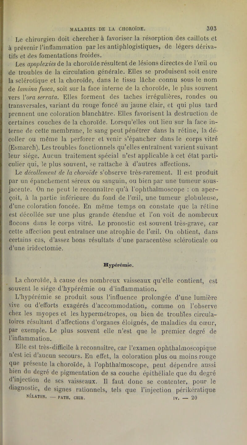 Le chirurgien doit chercher à favoriser la résorption des caillots et à prévenir l’inflammation par les antiphlogistiques, de légers dériva- tifs et des fomentations froides. Les apoplexies de. la choroïde résultent de lésions directes de l’œil ou de troubles de la circulation générale. Elles se produisent soit entre la sclérotique et la choroïde, dans le tissu lâche connu sous le nom de lamina fusca, soit sur la fece interne de la choroïde, le plus souvent vers Vora serrata. Elles forment des taches irrégulières, rondes ou transversales, variant du rouge foncé au jaune clair, et qui plus tard prennent une coloration blanchâtre. Elles favorisent la destruction de certaines couches de la choroïde. Lorsqu’elles ont lieu sur la face in- terne de cette membrane, le sang peut pénétrer dans la rétine, la dé- coller ou même la perforer et venir s’épancher dans le corps vitré (Esmarch). Les troubles fonctionnels qu’elles entraînent varient suivant leur siège. Aucun traitement spécial n’est applicable à cet état parti- culier qui, le plus souvent, se rattache à d’autres affections. Le décollement de la choroïde s’observe très-rarement. Il est produit par un épanchement séreux ou sanguin, ou bien par une tumeur sous- jacente. On ne peut le reconnaître qu’à l’ophthalmoscope : on aper- çoit, à la partie inférieure du fond de l’œil, une tumeur globuleuse, d’une coloration foncée. En même temps on constate que la rétine est décollée sur une plus grande étendue et l’on voit de nombreux flocons dans le corps vitré. Le pronostic est souvent très-grave, car cette affection peut entraîner une atrophie de l’œil. On obtient, dans certains cas, d’assez bons résultats d’une paracentèse scléroticalc ou d’une iridectomie. Hypérémie. La choroïde, à cause des nombreux vaisseaux qu’elle contient, est souvent le siège d’hypérémie ou d’inflammation. L’hypérémie se produit sous l’influence prolongée d’une lumière 1 vive ou d’efforts exagérés d’accommodation, comme on l’observe chez les myopes et les hypermétropes, ou bien de troubles circula- toires résultant d’affections d’organes éloignés, de maladies du cœur, par e.xemple. Le plus souvent elle n’est que le premier degré de l’inflammation. Elle est très-difficile à reconnaître, car l’examen ophthalmoscopique n’est ici d’aucun secours. En effet, la coloration plus ou moins rouge que présente la choroïde, à l’ophthalmoscope, peut dépendre aussi bien du degré de pigmentation de sa couche épithéliale que du degré d injection de ses vaisseaux. 11 faut donc se contenter, pour le diagnostic, de signes rationnels, tels que l’injection périkéralique NÉLATON. — PATH. CUIR. IV. — 20
