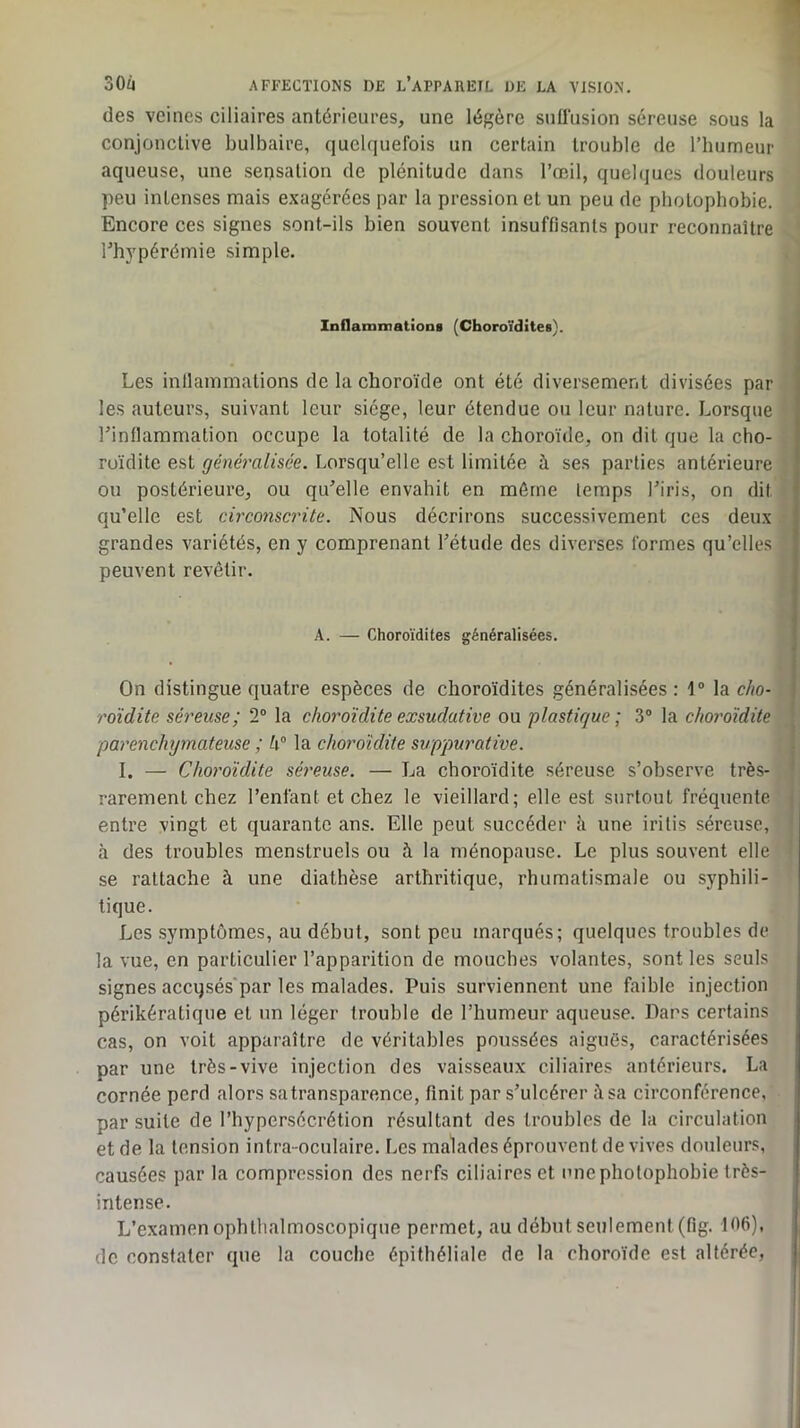 des veines ciliaires antérieures, une légère snflusion séreuse sous la conjonctive bulbaire, quelquefois un certain trouble de l’humeur aqueuse, une sensation de plénitude dans l’œil, queb]ucs douleurs peu intenses mais exagérées par la pression et un peu de photophobie. . Encore ces signes sont-ils bien souvent insuffisants pour reconnaître ' rhj'pérémie simple. . ) Inflammations (Choroïdites). Les inllammations de la choroïde ont été diversement divisées par '• les auteurs, suivant leur siège, leur étendue ou leur nature. Lorsque j rinllammation occupe la totalité de la choroïde, on dit que la cho- ] ruïdite est généralisée. Lorsqu’elle est limitée à ses parties antérieure j ou postérieure, ou qu'elle envahit en môme temps l'iris, on dit ^ qu’elle est circonscrite. Nous décrirons successivement ces deux i grandes variétés, en y comprenant l'étude des diverses formes qu’elles peuvent revêtir. | .V A. — Choroïdites généralisées. On distingue quatre espèces de choroïdites généralisées : 1“ la cho-. roidite séreuse; 2“ la choroïdite exsudative ou plastique; 3® la chordidite parenchymateuse ; h” la cho7'oîdite suppwmtive. I. — Choj'oïdite séixuse. — La choroïdite séreuse s’observe très- , ; rarement chez l’enfant et chez le vieillard; elle est surtout fréquente entre vingt et quarante ans. Elle peut succéder îi une irilis séreuse, à des troubles menstruels ou à la ménopause. Le plus souvent elle se rattache à une diathèse arthritique, rhumatismale ou syphili- tique. Les symptômes, au début, sont peu marqués; quelques troubles de la vue, en particulier l’apparition de mouches volantes, sont les seuls signes accqsés'par les malades. Puis surviennent une faible injection périkératique et un léger trouble de l’humeur aqueuse. Dans certains cas, on voit apparaître de véritables poussées aiguës, caractérisées par une très-vive injection des vaisseaux ciliaires antérieurs. La cornée perd alors satransparence, finit par s’ulcérer à sa circonférence, par suite de l’hypersécrétion résultant des troubles de la circulation et de la tension intra-oculaire. Les malades éprouvent de vives douleurs, causées par la compression des nerfs ciliaires et une photophobie très- intense. L’examen ophthalmoscopique permet, au début seulement (fig. Iô6). de constater que la couche épithéliale de la choroïde est altérée,