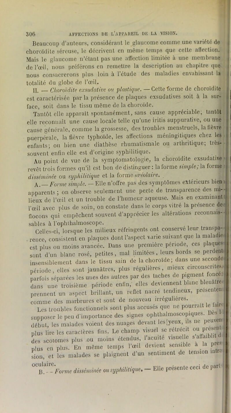 Beaucoup d’auteurs, considéranl le glaucome comme une variété de choroïdite séreuse, le décrivent en môme temps que celte aüection. Mais le glaucome n’étant pas une affection limitée à une membrane de l’œil, nous préférons en remettre la description an chapitre (|ue nous consacrerons plus loin à l’étude des maladies envahissant la totalité du globe de l’œil. n. _ Choroïdite exsudative ou p/as<fr/MC. — Cette forme de choroïdite est caractérisée par la présence de plaques exsudatives soit à la sur- face, soit dans le tissu môme de la choroïde. Tantôt elle apparaît spontanément, sans cause appréciable, tantôt elle reconnaît une cause locale telle qu’une iritis suppurative, ou une cause générale, comme la grossesse, des troubles menstruels, la fièvre puerpérale, la fièvre typhoïde, les aff'ecLions méningitiques chez les enfants; ou bien une diathèse rhumatismale ou arthritique; très- souvent enfin elle est d’origine syphilitique. Au point de vue de la symptomatologie, la choroïdite exsudative revôt trois formes qu’il est bon de distinguer : la forme simple; la forme disséminée ou syphilitique et la forme oreolaire. Forme simple. — Elle n’offre pas des symptômes extérieurs bien apparents; on observe seulement une perte de transparence des mi- lieux de l’œil et un trouble de l’humeur aqueuse. Mais en examinant l’œil avec plus de soin, on constate dans le corps vitré la présence de^ flocons qui empêchent souvent d’apprécier les altérations reconnais- sables à l’ophihalmoscope. Celles-ci, lorsque les milieux réfringents ont conservé leur transpa- rence, consistent en plaques dont l’aspect varie suivant que la maladie est plus ou moins avancée. Dans une première période, ces plaques sont d’un blanc rosé, petites, mal limitées, leurs bords se perdent insensiblement dans le tissu sain de la choroïde ; dans une seconde période, elles sont jaunâtres, plus régulières, mieux circonscriteb.- parfüis séparées les unes des autres par des taches de pigment foncé: dans une troisième période enfin, elles deviennent blanc bleuâtre prennent un aspect brillant, un reflet nacré tendineux, présenlen comme des marbrures et sont de nouveau irrégulières. Les troubles fonctionnels sont plus accusés que ne pourrait le lam .opposer le peu d’importance des signes ophthalmoscopiques. Des I début, les malades voient des nuages devant lesCyeux, ils ne peuven plus lire les caractères fins. Le champ visuel se rétrécit 0“ preseii des scotomes plus ou moins étendus, l’acuité visuelle s allaibli i plus en plus. En même temps l’œil devient sensible à la p - Ln, et les malades se plaignent d’un sentiment de tension intu - Forme disséminée ou syphilitique» — Elle présente ceci de part