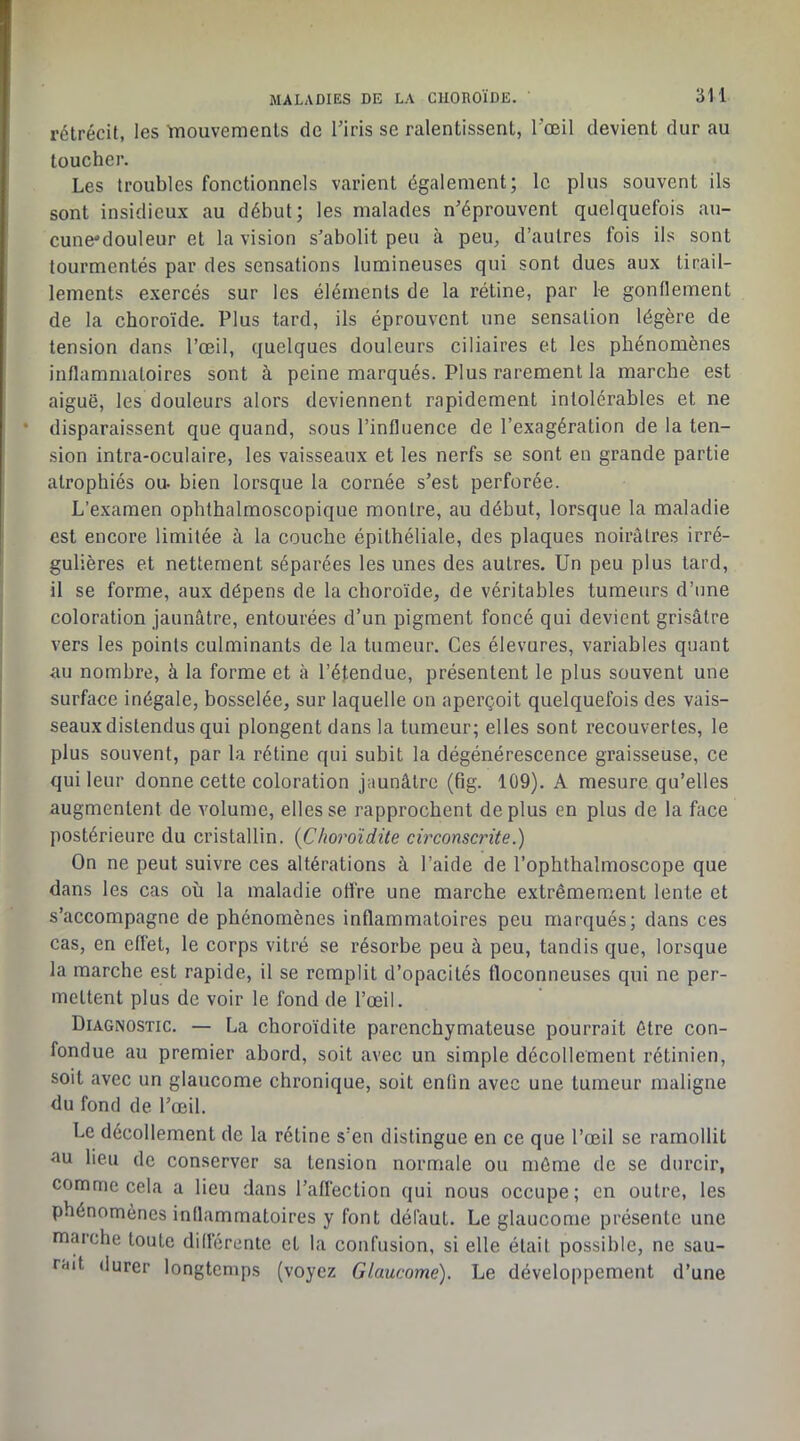 rétrécit, les ïmouvements de Tiris se ralentissent, l'œil devient dur au loucher. Les troubles fonctionnels varient également; le plus souvent ils sont insidieux au début; les malades n’éprouvent quelquefois au- cune'douleur et la vision s’abolit peu à peu, d’autres fois ils sont tourmentés par des sensations lumineuses qui sont dues aux tirail- lements exercés sur les éléments de la rétine, par le gonflement de la choroïde. Plus tard, ils éprouvent une sensation légère de tension dans l’œil, quelques douleurs ciliaires et les phénomènes inflammatoires sont à peine marqués. Plus rarement la marche est aiguë, les douleurs alors deviennent rapidement intolérables et ne disparaissent que quand, sous l’influence de l’exagération de la ten- sion intra-oculaire, les vaisseaux et les nerfs se sont en grande partie atrophiés ou- bien lorsque la cornée s’est perforée. L’examen ophthalmoscopique montre, au début, lorsque la maladie est encore limitée à la couche épithéliale, des plaques noirâtres irré- gulières et nettement séparées les unes des autres. Un peu plus tard, il se forme, aux dépens de la choroïde, de véritables tumeurs d’une coloration jaunâtre, entourées d’un pigment foncé qui devient grisâtre vers les points culminants de la tumeur. Ces élevures, variables quant au nombre, à la forme et à l’étendue, présentent le plus souvent une surface inégale, bosselée, sur laquelle on aperçoit quelquefois des vais- seaux distendus qui plongent dans la tumeur; elles sont recouvertes, le plus souvent, par la rétine qui subit la dégénérescence graisseuse, ce qui leur donne cette coloration jaunâtre (fig. 109). A mesure qu’elles augmentent de volume, elles se rapprochent déplus en plus de la face postérieure du cristallin. {Choroïdite circonscrite.) On ne peut suivre ces altérations à l’aide de l’ophthalmoscope que dans les cas où la maladie offre une marche extrêmement lente et s’accompagne de phénomènes inflammatoires peu marqués; dans ces cas, en effet, le corps vitré se résorbe peu à peu, tandis que, lorsque la marche est rapide, il se remplit d’opacités floconneuses qui ne per- mettent plus de voir le fond de l’œil. Diagnostic. — La choroïdite parenchymateuse pourrait être con- fondue au premier abord, soit avec un simple décollement rétinien, soit avec un glaucome chronique, soit enfin avec une tumeur maligne du fond de l’œil. Le décollement de la rétine s’en distingue en ce que l’œil se ramollit RU lieu de conserver sa tension normale ou môme de se durcir, comme cela a lieu dans l’affection qui nous occupe; en outre, les phénomènes inflammatoires y font défaut. Le glaucome présente une marche toute différente et la confusion, si elle était possible, ne sau- rait durer longtemps (voyez Glaucome). Le développement d’une