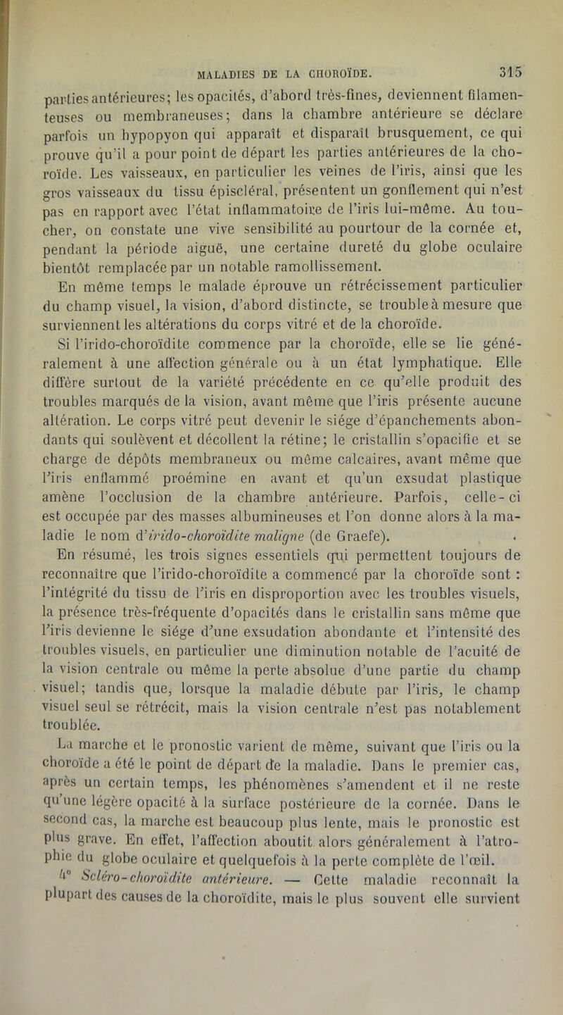 par-lies antérieures; lesopacilés, d’abord très-fines, deviennent filamen- teuses ou membraneuses; dans la chambre antérieure se déclare parfois un bypopyon qui apparaît et disparaît brusquement, ce qui prouve qu’il a pour point de départ les parties antérieures de la cho- roïde. Les vaisseaux, en particulier les veines de l’iris, ainsi que les gros vaisseaux du tissu épiscléral, présentent un gonflement qui n’est pas en rapport avec l’état inflammatoire de l’iris lui-môme. Au tou- cher, on constate une vive sensibilité au pourtour de la cornée et, pendant la période aiguë, une certaine dureté du globe oculaire bientôt remplacée par un notable ramollissement. En môme temps le malade éprouve un rétrécissement particulier du champ visuel, la vision, d’abord distincte, se trouble à mesure que surviennent les altérations du corps vitré et de la choroïde. Si l’irido-choroïdile commence par la choroïde, elle se lie géné- ralement à une afléction générale ou à un état lymphatique. Elle difl'ère surtout de la variété précédente en ce qu’elle produit des troubles marqués de la vision, avant même que l’iris présente aucune altération. Le corps vitré peut devenir le siège d’épanchements abon- dants qui soulèvent et décollent la rétine; le cristallin s’opacifie et se charge de dépôts membraneux ou môme calcaires, avant même que l’iris enflammé proémine en avant et qu’un exsudât plastique amène l’occlusion de la chambre antérieure. Parfois, celle-ci est occupée par des masses albumineuses et l’on donne alors à la ma- ladie le nom à.’irido-choroïdite maligiie (de Graefe). En résumé, les trois signes essentiels (fui permettent toujours de reconnaître que l’irido-choroïdile a commencé par la choroïde sont : l’intégrité du tissu de l’iris en disproportion avec les troubles visuels, la présence très-fréquente d’opacités dans le cristallin sans môme que l’iris devienne le siège d’une exsudation abondante et l’intensité des troubles visuels, en particulier une diminution notable de l’acuité de la vision centrale ou môme la perte absolue d’une partie du champ visuel; tandis que, lorsque la maladie débute par l’iris, le champ visuel seul se rétrécit, mais la vision centrale n’est pas notablement troublée. La marche et le pronostic varient de même, suivant que l’iris ou la choroïde a été le point de départ de la maladie. Dans le premier cas, après un certain temps, les phénomènes s’amendent et il ne reste qu une légère opacité à la surface postérieure de la cornée. Dans le second cas, la marche est beaucoup plus lente, mais le pronostic est plus grave. En effet, l’afl'ection aboutit alors généralement à l’atro- phie du globe oculaire et quelquefois à la perte complète de l’œil. è® Sclero-choroïdite antérieure. — Celte maladie reconnaît la plupart des causes de la choroïdite, mais le plus souvent elle survient