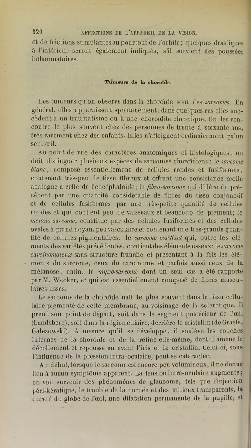 et de frictions slimulantesau pourtourde l’orbite; quelques drastiques à l’intérieur seront égalen:ient indiqués, s’il survient des poussées inflammatoires. Tumeurs de la choroïde. Les tumeurs qu’on observe dans la choroïde sont des sarcomes. En général, elles apparaissent spontanément; dans quelques cas elles suc- cèdent à un traumatisme ou à une choroïdite chronique. On les ren- contre le plus souvent chez des personnes de trente à soixante ans, très-rarement chez des enfants. Elles n’atteignent ordinairement qu’un seul œil. Au point de vue dés caractères anatomiques et histologiques, on doit distinguer plusieurs espèces de sarcomes choroïdiens : \e sarcome blanc, composé essentiellement de cellules rondes et fusiformes, contenant très-peu de tissu fibreux et offrant une consistance molle analogue à celle de l’encéphaloïde; le fibrosarcome qui diffère du pré- cédent par une quantité considérable de fibres du tissu conjonctif et de cellules fusiformes par une très-petite quantité de cellules rondes et qui confient peu de vaisseaux et beaucoup de pigment; le mélanosarcome, constitué par des cellules fusiformes et des cellules ovales à grand noyau, peu vasculaire et contenant une très-grande quan- tité de cellules pigmentaires; le sarcome ossifiant qui, outre les élé- ments des variétés précédentes, contientdes éléments osseux; lesarcome carcinomateux sans structure franche et présentant à la fois les élé- ments du sarcome, ceux du carcinome et parfois aussi ceux de la mélanose; enfin, le myxosarcome dont un seul cas a été rapporté par M. Wecker, et qui est essentiellement composé de fibres muscu- laires lisses. Le sarcome de la choroïde naît le plus souvent dans le tissu cellu- laire pigmenté de cette membrane, au voisinage de la sclérotique. Il prend son point de départ, soit dans le segment postérieur de l’œil (Landsberg), soit dans la région ciliaire, derrière le cristallin (de Graefe, Galezowski). A mesure qu’il se développe, il soulève les couches internes de la choroïde et de la rétine elle-même, dont il amène le décollement et repousse en avant l’iris et le cristallin. Celui-ci, sous l’influence de la pression intra-oculaire, peut se cataracter. Au début, lorsque le sarcome est encore peu volumineux, il ne donne lieu à aucun symptôme apparent. La tension intra-oculaire augmente; on voit survenir des phénomènes de glaucome, tels que l’injection péri-kératique, le trouble de la cornée et des milieux transparents, la dureté du globe de l’œil, une dilatation permanente de la pupille, et