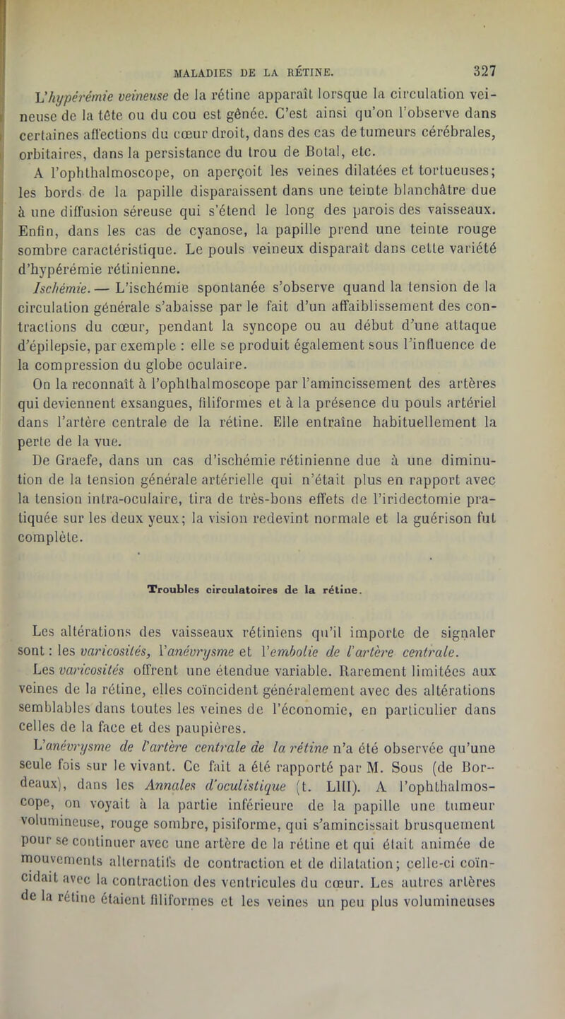 ] Vhypérémie veineuse de la rétine apparaît lorsque la circulation vei- i neuse de la tête ou du cou est gênée. C’est ainsi qu’on l’observe dans ►! certaines afléctions du cœur droit, dans des cas de tumeurs cérébrales, II orbitaires, dans la persistance du trou de Bolal, etc. A l’oplUhalmoscope, on aperçoit les veines dilatées et tortueuses; les bords de la papille disparaissent dans une teinte blanchâtre due à une diffusion séreuse qui s’étend le long des parois des vaisseaux. Enfin, dans les cas de cyanose, la papille prend une teinte rouge sombre caractéristique. Le pouls veineux disparaît dans cette variété d’hypérémie rétinienne. Ischémie. — L’ischémie spontanée s’observe quand la tension de la circulation générale s’abaisse par le fait d’un affaiblissement des con- tractions du cœur, pendant la syncope ou au début d’une attaque d’épilepsie, par exemple : elle se produit également sous l’influence de I la compression du globe oculaire. On la reconnaît à l’ophthalmoscope par l’amincissement des artères qui deviennent exsangues, filiformes et à la présence du pouls artériel dans l’artère centrale de la rétine. Elle entraîne habituellement la perte de la vue. De Graefe, dans un cas d’ischémie rétinienne due à une diminu- tion de la tension générale artérielle qui n’était plus en rapport avec la tension intra-oculaire, tira de trés-hons effets de l’iridectomie pra- tiquée sur les deux yeux; la vision redevint normale et la guérison fut complète. Troubles circulatoires de la rétine. Les altérations des vaisseaux rétiniens qu’il importe de signaler sont : les varicosités, Vanévrysme et Vembolie de l’artère centrale. Les, varicosités offrent une étendue variable. Rarement limitées aux veines de la rétine, elles coïncident généralement avec des altérations semblables dans toutes les veines de l’économie, en particulier dans celles de la face et des paupières. L’anévrysme de l’artère centrale de la rétine n’a été observée qu’une seule fois sur le vivant. Ce fait a été rapporté par M. Sous (de Bor- deaux), dans les Annales d’oculistique (t. LUI). A l’ophthalmos- cope, on voyait à la partie inférieure de la papille une tumeur volumineuse, rouge sombre, pisiforme, qui s’amincissait brusquement pour se continuer avec une artère de la rétine et qui était animée de mouvements alternatifs de contraction et de dilatation; celle-ci coïn- cidait avec la contraction des ventricules du cœur. Les autres artères de la rétine étaient filiformes et les veines un peu plus volumineuses