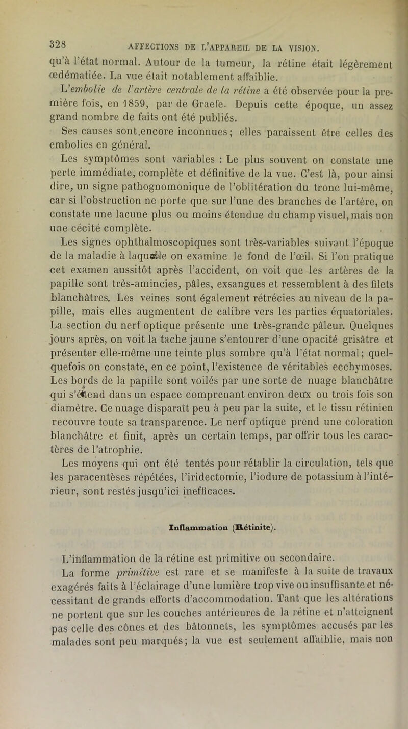 qu à 1 étclt normal. Autour de la tumeur, la rétine était légèrement œdématiée. La vue était notablement adaiblie. Vembolie de l’artère centrale de la rétine a été observée pour la pre- mière fois, en 1859, par de Graefe. Depuis cette époque, un assez grand nombre de faits ont été publiés. \ Ses causes sont.cncore inconnues; elles paraissent être celles des embolies en général. Les symptômes sont variables : Le plus souvent on constate une perte immédiate, complète et définitive de la vue. C’est là, pour ainsi dire, un signe pathognomonique de l’oblitération du tronc lui-même, car si l’obstruction ne porte que sur l’une des branches de l’artère, on constate une lacune plus ou moins étendue du champ visuel, mais non une cécité complète. Les signes ophthalmoscopiques sont très-variables suivant l’époque de la maladie à laquodle on examine le fond de l’œil. Si l’on pratique i cet examen aussitôt après l’accident, on voit que les artères de la 1 papille sont très-amincies, pâles, exsangues et ressemblent à des filets j blanchâtres. Les veines sont également rétrécies au niveau de la pa- pille, mais elles augmentent de calibre vers les parties équatoriales. La section du nerf optique présente une très-grande pâleur. Quelques jours après, on voit la tache jaune s’entourer d’une opacité grisâtre et présenter elle-même une teinte plus sombre qu’à l’état normal; quel- quefois on constate, en ce point, l’existence de véritables ecchymoses. Les bords de la papille sont voilés par une sorte de nuage blanchâtre qui s’éütend dans un espace comprenant environ deux ou trois fois son diamètre. Ce nuage disparaît peu à peu par la suite, et le tissu rétinien recouvre toute sa transparence. Le nerf optique prend une coloration blanchâtre et finit, après un certain temps, par ofiVir tous les carac- tères de l’atrophie. Les moyens qui ont été tentés pour rétablir la circulation, tels que les paracentèses répétées, l’iridectomie, l’iodure de potassium à l’inté- rieur, sont restés jusqu’ici inefficaces. Inflammation (Rétinite). L’inflammation de la rétine est primitive ou secondaire. La forme primitive est rare et se manifeste à la suite de travaux exagérés faits à l’éclairage d’une lumière trop vive ou insuffisante et né- cessitant de grands efforts d’accommodation. Tant que les altérations ne portent que sur les couches antérieures de la rétine et n’atteignent pas celle des cônes et des bâtonnets, les symptômes accusés par les malades sont peu marqués; la vue est seulement affaiblie, mais non