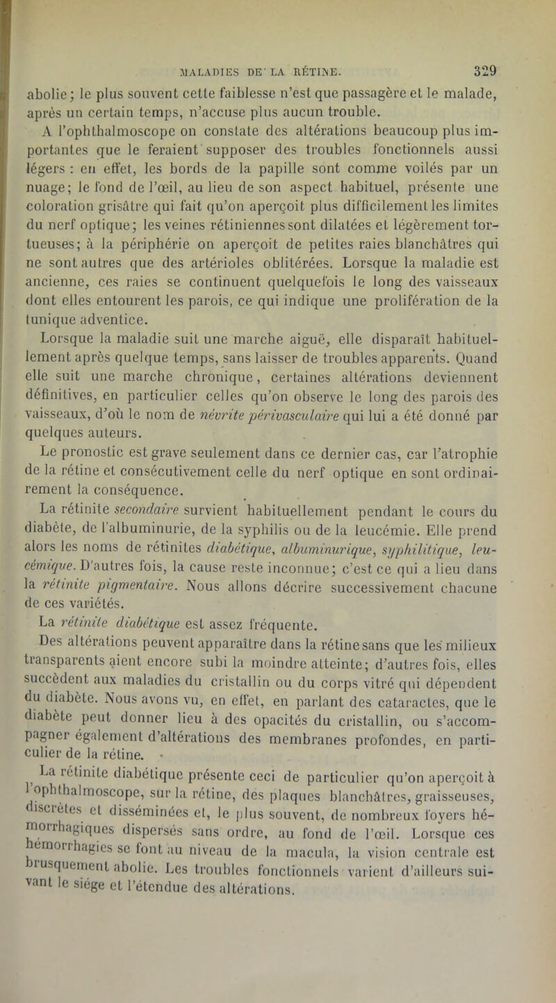 abolie; le plus souvent celle faiblesse n’est que passagère et le malade, après un certain temps, n’accuse plus aucun trouble. A l’oplilhalmoscope on constate des altérations beaucoup plus im- portantes que le feraient supposer des troubles fonctionnels aussi légers : en effet, les bords de la papille sont comme voilés par un nuage; le fond de l’œil, au lien de son aspect habituel, présente une coloration grisâtre qui fait qu’on aperçoit plus difficilement les limites du nerf optique; les veines rétiniennes sont dilatées et légèrement tor- tueuses; à la périphérie on aperçoit de petites raies blanchâtres qui ne sont autres que des artérioles oblitérées. Lorsque la maladie est ancienne, ces raies se continuent quelquefois le long des vaisseaux dont elles entourent les parois, ce qui indique une prolifération de la tunique adventice. Lorsque la maladie suit une marche aiguë, elle disparaît habituel- lement après quelque temps, sans laisser de troubles apparents. Quand elle suit une marche chronique, certaines altérations deviennent définitives, en particulier celles qu’on observe le long des parois des vaisseaux, d’où le nom de névrite périvasculaire qui lui a été donné par quelques auteurs. Le pronostic est grave seulement dans ce dernier cas, car l’atrophie de la rétine et consécutivement celle du nerf optique en sont ordinai- rement la conséquence. La rétinite secondaire survient habituellement pendant le cours du diabète, de l’albuminurie, de la syphilis ou de la leucémie. Elle prend alors les noms de rétinites diabétique, albuminurique, syphilitique, leu- cémique. D’autres fois, la cause reste inconnue; c’est ce qui a lieu dans la rétinite pigmentaire. Nous allons décrire successivement chacune de ces variétés. La rétinite diabétique est assez fréquente. Des altérations peuvent apparaître dans la rétine sans que les milieux transparents aient encore subi la moindre atteinte; d’autres fois, elles succèdent aux maladies du cristallin ou du corps vitré qui dépendent du diabète. Nous avons vu, en effet, en parlant des cataractes, que le diabète peut donner lieu à des opacités du cristallin, ou s’accom- pagner également d’altérations des membranes profondes, en parti- culier de la rétine. • La rétinite diabétique présente ceci de particulier qu’on aperçoit à ophthalmoscope, sur la rétine, des plaques blanchâtres, graisseuses, f iscrètes et disséminées et, le plus souvent, de nombreux foyers hé- morrhagiques dispersés sans ordre, au fond de l’œil. Lorsque ces tmorrhagies se font au niveau de la macula, la vision centrale est lusquement abolie. Les troubles fonctionnels varient d’ailleurs sui- vant le siège et l’étendue des altérations.