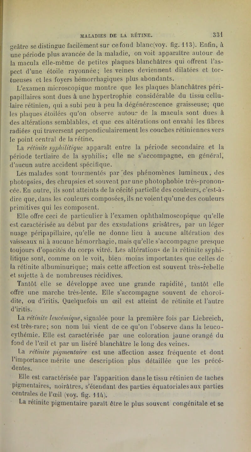 geiUre se distingue facilèment sur ce fond bIanc(voy. fig. 113). Enfin, à une période plus avancée de la maladie, on voit apparaître autour de la macula elle-même de petites plaques blanchâtres qui offrent Tas- pect d’une étoile rayonnée; les veines deviennent dilatées et tor- tueuses et les foyers hémorrhagiques plus abondants. L’examen microscopique montre que les plaques blanchâtres péri- papillaires sont dues à une hypertrophie considérable du tissu cellu- laire rétinien, qui a subi peu à peu la dégénérescence graisseuse; que les plaques étoilées qu’on observe autour de la macula sont dues à des altérations semblables, et que ces altérations ont envahi les fibres radiées qui traversent perpendiculairement les couches rétiniennes vers le point central de la rétine. La rétinite syphilitique apparaît entre la période secondaire et la période tertiaire de la syphilis; elle ne s’accompagne, en général, d’aucun autre accident spécifique. Les malades sont tourmentés par'des phénomènes lumineux, des photopsies, des chrupsies et souvent par une photophobie très-pronon- cée. En outre, ils sont atteints de la cécité partielle des couleurs, c’est-à- dire que, dans les couleurs composées, ils ne voient qu’une des couleurs primitives qui les composent. Elle offre ceci de particulier à l’examen ophthalmoscopique qu’elle est caractérisée au début par des exsudations grisâtres, par un léger nuage péripapillaire, qu’elle ne donne lieu à aucune altération des vaisseaux ni à aucune hémorrhagie, mais qu’elle s’accompagne presque toujours d’opacités du corps vitré. Les altérations de la rétinite syphi- litique sont, comme on le voit, bien moins importantes que celles de la rétinite albuminurique; mais cette affection est souvent très-rebelle et sujette à de nombreuses récidives. Tantôt elle se développe avec une grande rapidité, tantôt elle offre une marche très-lente. Elle s’accompagne souvent de choroï- dite, ou d’iritis. Quelquefois un œil est atteint de rétinite et l’autre d’iritis. La ré/miVe/eMcéwfÿwe, signalée pour la première fois par Liebreich, est très-rare; son nom lui vient de ce qu’on l’observe dans la leuco- cythémie. Elle est caractérisée par une coloration jaune orangé du fond de l’œil et par un liséré blanchâtre le long des veines. La rétinite pigmentaire est une affection assez fréquente et dont l’importance mérite une description plus détaillée que les précé- dentes. Elle est caractérisée par l’apparition dans le tissu rétinien de taches pigmentaires, noirâtres, s’étendant des parties équatoriales aux parties centrales de l’œil (voy. fig. llâ). La rétinite pigmentaire paraît être le plus souvent congénitale et se