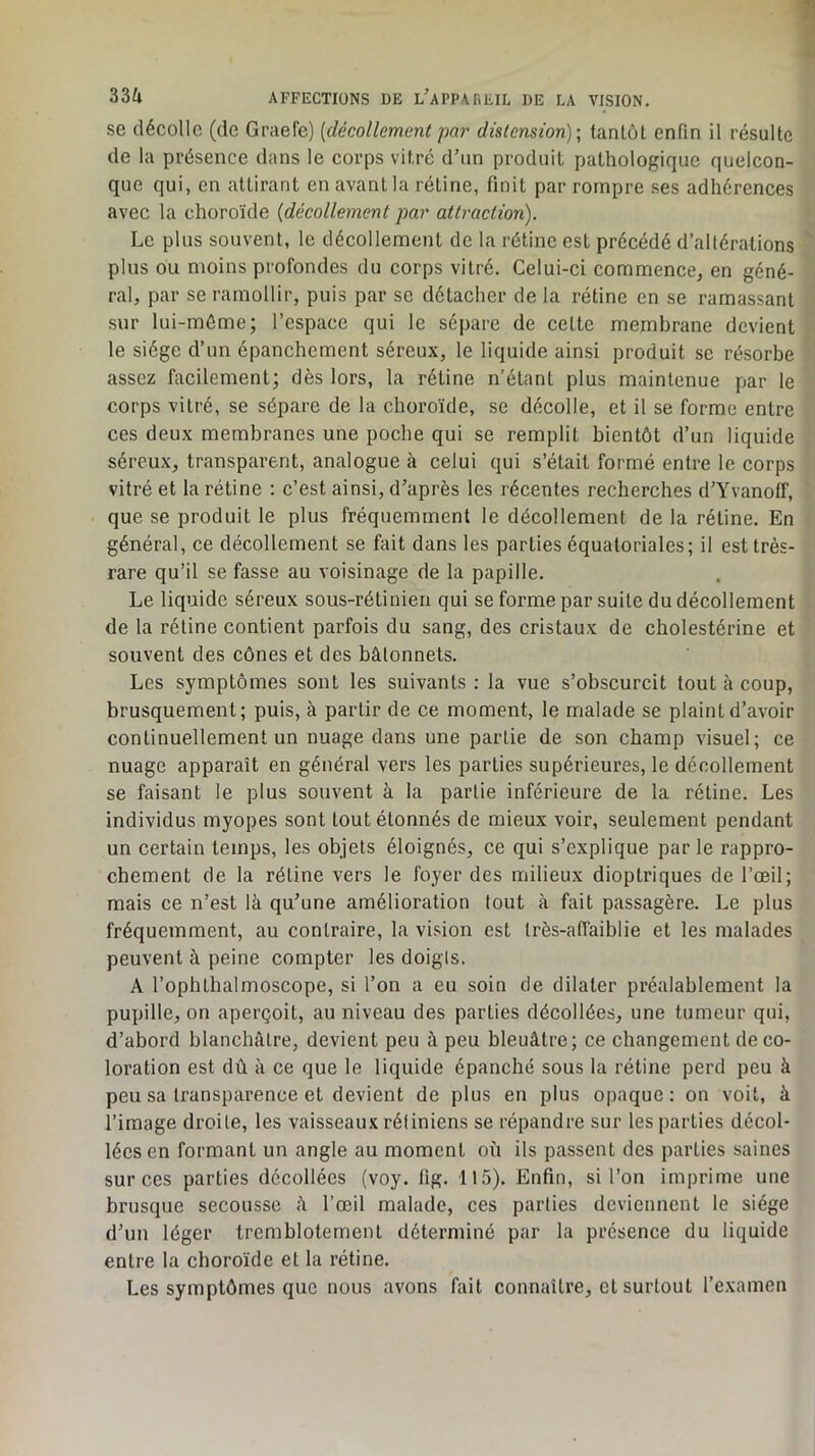 se décolle (de Graefe) [décollement par distension); tantôt enfin il résulte de la présence dans le corps vitré d’un produit pathologique quelcon- que qui, en attirant en avant la rétine, finit par rompre ses adhérences avec la choroïde [décollement par attraction). Le plus souvent, le décollement de la rétine est précédé d’altérations plus ou moins profondes du corps vitré. Celui-ci commence, en géné- ral, par se ramollir, puis par se détacher de la rétine en se ramassant sur lui-môme; l’espace qui le sépare de celte membrane devient le siège d’un épanchement séreux, le liquide ainsi produit se résorbe assez facilement; dès lors, la rétine n’étant plus maintenue par le corps vitré, se sépare de la choroïde, se décolle, et il se forme entre ces deux membranes une poche qui se remplit bientôt d’un liquide séreux, transparent, analogue à celui qui s’était formé entre le corps vitré et la rétine : c’est ainsi, d’après les récentes recherches d’Yvanotf, que se produit le plus fréquemment le décollement de la rétine. En général, ce décollement se fait dans les parties équatoriales; il est très- rare qu’il se fasse au voisinage de la papille. Le liquide séreux sous-rétinien qui se forme par suite du décollement de la rétine contient parfois du sang, des cristaux de cholestérine et souvent des cônes et des bâtonnets. Les symptômes sont les suivants : la vue s’obscurcit tout à coup, brusquement; puis, à partir de ce moment, le malade se plaint d’avoir continuellement un nuage dans une partie de son champ visuel; ce nuage apparaît en général vers les parties supérieures, le décollement se faisant le plus souvent à la partie inférieure de la rétine. Les individus myopes sont tout étonnés de mieux voir, seulement pendant un certain temps, les objets éloignés, ce qui s’explique parle rappro- chement de la rétine vers le foyer des milieux dioptriques de l’œil; mais ce n’est là qu’une amélioration tout à fait passagère. Le plus fréquemment, au contraire, la vision est Irès-atTaiblie et les malades peuvent à peine compter les doigls. A l’ophthalmoscope, si l’on a eu soin de dilater préalablement la pupille, on aperçoit, au niveau des parties décollées, une tumeur qui, d’abord blanchâtre, devient peu à peu bleuâtre; ce changement de co- loration est dû à ce que le liquide épanché sous la rétine perd peu à peu sa transparence et devient de plus en plus opaque : on voit, à l’image droite, les vaisseaux rétiniens se répandre sur les parties décol- lées en formant un angle au moment où ils passent des parties saines sur ces parties décollées (voy. fig. 115). Enfin, si l’on imprime une brusque secousse à l’œil malade, ces parties deviennent le siège d’un léger tremblotement déterminé par la présence du liquide entre la choroïde et la rétine. Les symptômes que nous avons fait connaître, et surtout l’examen