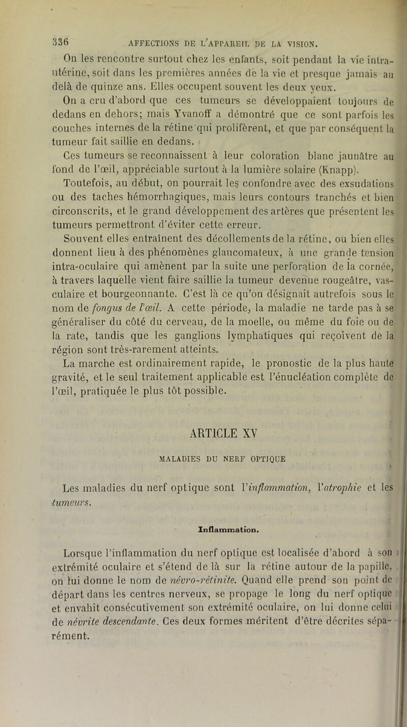 On les rencontre surtout chez les enfants, soit pendant la vie intra- utérine, soit dans les premières années de la vie et presque jamais au delà de quinze ans. Elles occupent souvent les deux yeux. On a cru d’abord que ces tumeurs se développaient toujours de dedans en dehors; mais Yvanoff a démontré que ce sont parfois les couches internes de la rétine qui prolifèrent, et que par conséquent la tumeur fait saillie en dedans. > Ces tumeurs se reconnaissent à leur coloration blanc jaunâtre au fond de l’œil, appréciable surtout à la lumière solaire (Knapp). Toutefois, au début, on pourrait le? confondre avec des exsudations ou des taches hémorrhagiques, mais leurs contours tranchés et bien circonscrits, et le grand développement des artères que présentent les tumeurs permettront d’éviter cette erreur. Souvent elles entraînent des décollements de la rétine, ou bien elles donnent lieu à des phénomènes glancomaleux, à une grande tension intra-oculaire qui amènent par la suite une perforation de la cornée, à travers laquelle vient faire saillie la tumeur devenue rougeâtre, vas- culaire et bourgeonnante. C’est Là ce qu’on désignait autrefois sous le nom de fongus de l’œil. A cette période, la maladie ne tarde pas à se généraliser du côté du cerveau, de la moelle, ou même du foie ou de la rate, tandis que les ganglions lymphatiques qui reçoivent de la région sont très-rarement atteints. La marche est ordinairement rapide, le pronostic de la plus haute gravité, et le seul traitement applicable est l’énucléation complète de l’œil, pratiquée le plus tôt possible. ARTICLE XV MALADIES DU NERF OPTIQUE » Les maladies du nerf optique sont Vinflammation, Vatrophie et les tumeurs. Inflammation. Lorsque l’inflammation du nerf optique est localisée d’abord à son i extrémité oculaire et s’étend de là sur la rétine autour de la papille, on lui donne le nom de névro-rétinite. Quand elle prend son point de départ dans les centres nerveux, se propage le long du nerf optique et envahit consécutivement son e.xtrémité oculaire, on lui donne celui de névrite descendante. Ces deux formes méritent d’être décrites sépa- rément. J