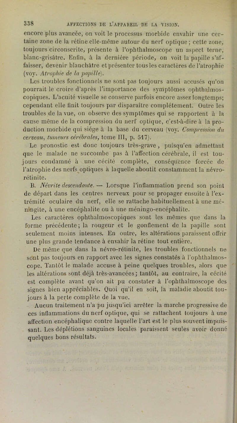 encore plus avancée, on voit le processus morbide envahir une cer- taine zone (le la l’cline elle-même autour du nerf optique ; celte zone, toujours circonscrite, présente à l’ophthalmoscope un aspect terne, blanc-grisûtre. Enfin, à la dernière période, on voit la papille s’af- faisser, devenir blanchâtre et présenter tous les caractères de l’atrophie (voy. Atrophie de la papille). Les troubles fonctionnels ne sont pas toujours aussi accusés qu’on pourrait le croire d’après l’importance des symptômes ophthalmos- copiques. L’acuité visuelle se conserve parfois encore assez longtemps; cependant elle finit toujours par disparaître complètement. Outre les troubles de la vue, on observe des symptômes qui se rapportent à la cause môme de la compression du nerf optique, c’est-à-dire à la pro- duction morbide qui siège à la base du cerveau (voy. Compression du cerveau., tumeurs céréb'ales, tome III, p. 517). Le pronostic est donc toujours très-grave, puisqu’on admettant que le malade ne succombe pas à l’affection cérébrale, il est tou- jours condamné à une cécité complète, conséquence forcée de l’atrophie des nerfs^optiques à laquelle aboutit constamment la névro- rélinite. B. Névrite descendante.— Lorsque l’inflammation prend son point de départ dans les centres nerveux pour se propager ensuite à l’ex- trémité oculaire du nerf, elle se rattache habituellement à une mé- ningite, à une encéphalite ou à une méningo-encéphalile. Les caractères ophthalmoscopiques sont les mômes que dans la forme précédente; la rougeur et le gonflement delà papille sont seulement moins intenses. En outre, les altérations paraissent offrir une plus grande tendance à envahir la rétine tout entière. De môme que dans la névro-rélinite, les troubles fonctionnels ne sont pas toujours en rapport avec les signes constatés à l’ophthalmos- cope. Tantôt le malade accuse à peine quelques troubles, alors que les altérations sont déjà très-avancées; tantôt, au contraire, la cécité est complète avant qu’on ait pu constater à l’ophthalmoscope des signes bien appréciables. Quoi qu’il en soit, la maladie aboutit tou- jours à la perle complète de la vue. Aucun traitement n’a pu jusqu’ici arrêter la marche progressive de ces inflammations du nerf optique, qui se rattachent toujours à une affection encéphalique contre laquelle l’art est le plus souvent impuis- sant. Les déplétions sanguines locales paraissent seules avoir donné quelques bons résultats.