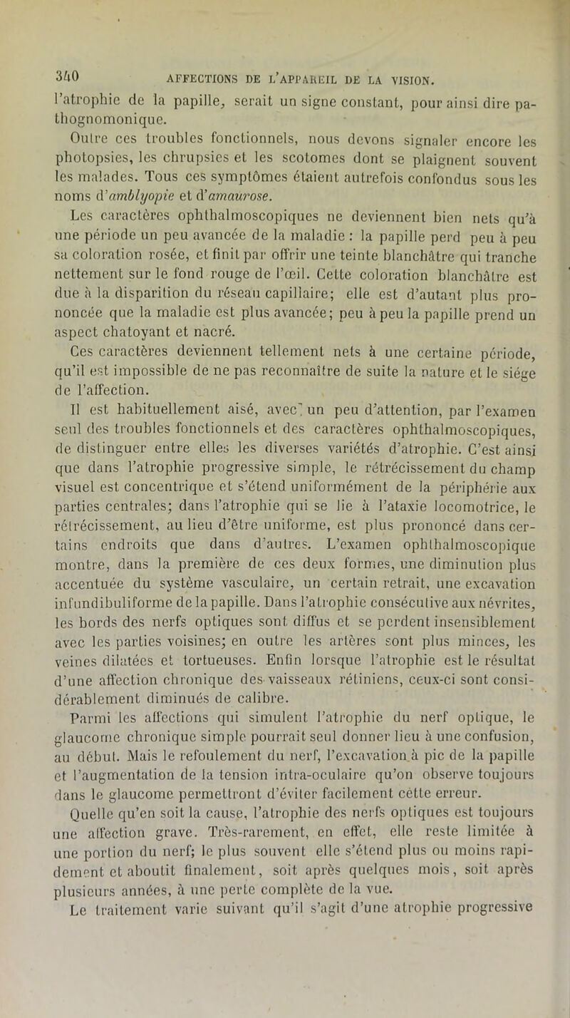 l’atrophie de la papille^, serait un signe constant, pour ainsi dire pa- thognomonique. Outre ces troubles fonctionnels, nous devons signaler encore les photopsies, les chrupsics et les scotomes dont se plaignent souvent les malades. Tous ces symptômes étaient autrefois confondus sous les noms û.'amblyopie et à’amaurose. Les caractères ophthalmoscopiques ne deviennent bien nets qu’à une période un peu avancée de la maladie : la papille perd peu à peu sa coloration rosée, et finit par offrir une teinte blanchâtre qui tranche nettement sur le fond rouge de l’œil. Cette coloration blanchâtre est due à la disparition du réseau capillaire; elle est d’autant plus pro- noncée que la maladie est plus avancée; peu à peu la papille prend un aspect chatoyant et nacré. Ces caractères deviennent tellement nets à une certaine période, qu’il est impossible de ne pas reconnaître de suite la nature et le siège de l’affection. Il est habituellement aisé, avec’ un peu d’attention, par l’examen seul des troubles fonctionnels et des caractères ophthalmoscopiques, de distinguer entre elles les diverses variétés d’atrophie. C’est ainsi que dans l’atrophie progressive simple, le rétrécissement du champ visuel est concentrique et s’étend uniformément de la périphérie aux parties centrales; dans l’atrophie qui se lie à l’ataxie locomotrice, le rétrécissement, au lieu d’être uniforme, est plus prononcé dans cer- tains endroits que dans d’autres. L’examen ophthalmoscopique montre, dans la première de ces deux formes, une diminution plus accentuée du système vasculaire, un certain retrait, une excavation infundibuliforme de la papille. Dans l’atropbie consécutive aux névrites, les bords des nerfs optiques sont diffus et se perdent insensiblement avec les parties voisines; en outre les artères sont plus minces, les veines dilatées et tortueuses. Enfin lorsque l’atrophie est le résultat d’une affection chronique des vaisseaux rétiniens, ceux-ci sont consi- dérablement diminués de calibre. Parmi les affections qui simulent l’atrophie du nerf optique, le glaucome chronique simple pourrait seul donner lieu à une confusion, au début. Mais le refoulement du nerf, l’excavation à pic de la papille et l’augmentation de la tension intra-oculaire qu’on observe toujours dans le glaucome permettront d’éviter facilement cette erreur. Quelle qu’en soit la cause, l’atrophie des nerfs optiques est toujours une alfection grave. Très-rarement, en effet, elle reste limitée à une portion du nerf; le plus souvent elle s’étend plus ou moins rapi- dement et aboutit finalement, soit après quelques mois, soit après plusieurs années, à une perte complète de la vue. Le traitement varie suivant qu’il s’agit d’une atrophie progressive