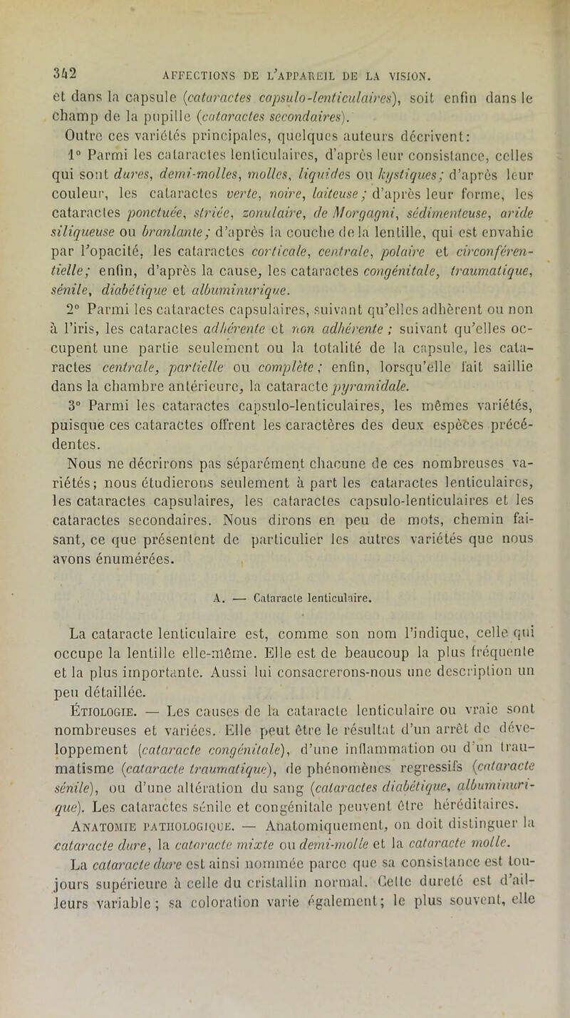 ot dans la capsule, {cataractes copsulo-lenticulaires), soit enfin dans le champ de la juipille {cotar'actes secondaires). Outre ces variétés principales, quelques auteurs décrivent: 1° Parmi les cataractes lenticulaires, d’après leur consistance, celles qui sont dures, demi-molles, molles, liquides, ou kystiques; d’après leur couleur, les cataractes verte, jîoÛ’p,/azVease; d’apres leur forme, les cataractes ponctuée, striée, zonulaire, de Morgagni, sédimentcuse, aride siliqueuse ou branlante; d’après la couche delà lentille, qui est envahie par Topacité, les cataractes corticale, centrale, polaire et circonféren- tielle; enfin, d’après la cause, les cataractes congénitale, traumatique, sénile, diabétique et albuminurique. 2“ Parmi les cataractes capsulaires, suivant qu’elles adhèrent ou non à l’iris, les cataractes adhérente et non adhérente ; suivant qu’elles oc- cupent une partie seulement ou la totalité de la capsule, les cata- ractes centrale, partielle ou eomplcte ; enfin, lorsqu’elle fait saillie dans la chambre antérieure, la cSiitwacic. pyramidale. 3° Parmi les cataractes capsulo-lenticulaires, les mêmes variétés, puisque ces cataractes offrent les caractères des deux espèces précé- dentes. Nous ne décrirons pas séparément chacune de ces nombreuses va- riétés; nous étudierons seulement à part les cataractes lenticulaires, les cataractes capsulaires, les cataractes capsulo-lenticulaires et les cataractes secondaires. Nous dirons en peu de mots, chemin fai- sant, ce que présentent de particulier les autres variétés que nous avons énumérées. A. — Cataracte lenticulaire. La cataracte lenticulaire est, comme son nom l’indique, celle qui occupe la lentille elle-même. Elle est de beaucoup la plus fréquente et la plus importante. Aussi lui consacrerons-nous une description un peu détaillée. Étiologie. — Les causes de la cataracte lenticulaire ou vraie sont nombreuses et variées. Elle peut être le résulbtt d’un arrêt de déve- loppement [cataracte congénitale), d’une intlammation ou d’un trau- matisme {cataracte traumatique), de phénomènes régressifs {cataracte sénile), ou d’une altération du sang {cataractes diabétique, albuminuri- que). Les cataractes sénile et congénitale peuvent être héréditaires. Anatomie i’atiiologique. — Anatomiquement, on doit distinguer la cataracte dure, la cataracte mixte ou demi-molle et la cataracte molle. La cataracte dure est ainsi nommée parce que sa consistance est tou- jours supérieure h celle du cristallin normal. Celte dureté est d’ail- leurs variable; sa coloration varie également; le plus souvent, elle