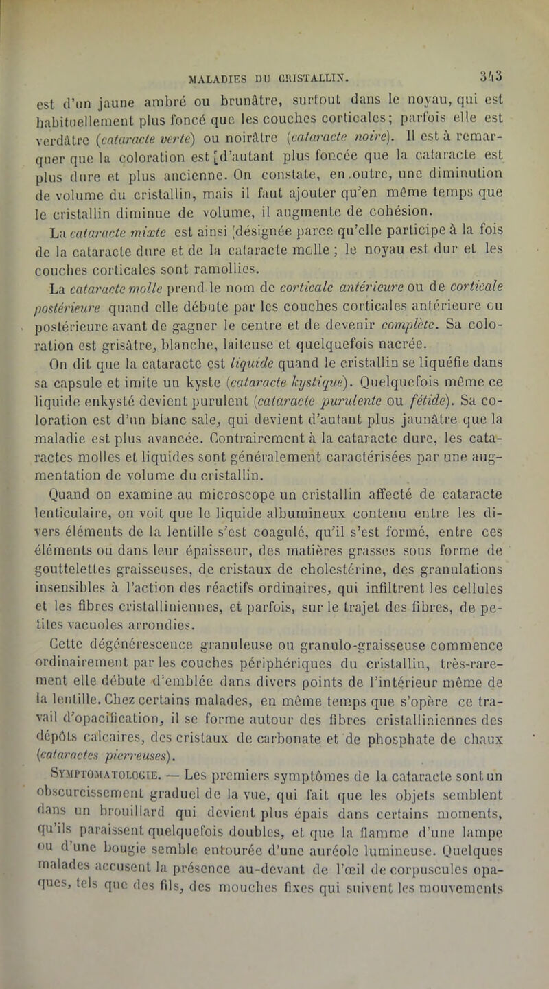 est d’un jaune ambré ou brunâtre, surtout dans le noyau, qui est babituellement plus foncé que les coucbes corticales; parfois elle est verdâtre {cataracte verte) ou noirâtre {cataracte noire). 11 est à remar- quer que la coloration est [d’autant plus foncée que la cataracte est plus dure et plus ancienne. On constate, en.outre, une diminution de volume du cristallin, mais il faut ajouter qu’en même temps que le cristallin diminue de volume, il augmente de cohésion. La cataracte mixte est ainsi [désignée parce qu’elle participe à la fois de la cataracte dure et de la cataracte molle ; le noyau est dur et les coucbes corticales sont ramollies. La cataracte molle prend le nom de corticale antérieure ou de corticale postérieure quand elle débute par les couches corticales antérieure ou postérieure avant de gagner le centre et de devenir complète. Sa colo- ration est grisâtre, blanche, laiteuse et quelquefois nacrée. On dit que la cataracte est liquide quand le cristallin se liquéfie dans sa capsule et imite un kyste {cataracte kystique). Quelquefois môme ce liquide enkysté devient purulent {cataracte purulente ou fétide). Sa co- loration est d’un blanc sale, qui devient d’autant plus jaunâtre que la maladie est plus avancée. Contrairement à la cataracte dure, les cata- ractes molles et liquides sont généralement caractérisées par une aug- mentation de volume du cristallin. Quand on examine au microscope un cristallin affecté de cataracte lenticulaire, on voit que le liquide albumineux contenu entre les di- vers éléments de la lentille s’est coagulé, qu’il s’est formé, entre ces éléments ou dans leur épaisseur, des matières grasses sous forme de gouttelettes graisseuses, de cristaux de cholestérine, des granulations insensibles à l’action des réactifs ordinaires, qui infiltrent les cellules et les fibres cristalliniennes, et parfois, sur le trajet des fibres, de pe- tites vacuoles arrondies. Cette dégénérescence granuleuse ou granulo-graisseuse commence ordinairement par les couches périphériques du cristallin, très-rare- ment elle débute d'emblée dans divers points de l’intérieur même de la lentille. Chez certains malades, en môme temps que s’opère ce tra- vail d’opacification, il se forme autour des fibres cristalliniennes des dépôts calcaires, des cristaux de carbonate et de phosphate de chaux {cataractes pierreuses). Symptomatologie. — Les premiers symptômes de la cataracte sont un obscurcissement graduel de la vue, qui fait que les objets semblent dans un brouillard qui devient plus épais dans certains moments, qu’ils paraissent quelquefois doubles, et que la llamme d’une lampe ou d une bougie semble entourée d’une auréole lumineuse. Quelques malades accusent la présence au-devant de l’œil de corpuscules opa- ques, tels que des fils, des mouches fixes qui suivent les mouvements