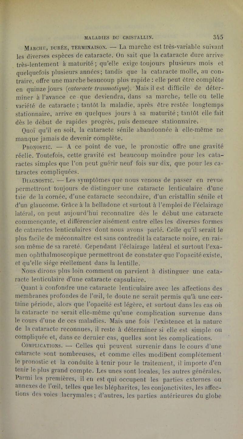 Marciiu, durée, terminaison. — La marche est très-variable suivant les diverses espèces de cataracte. Un sait que la cataracte dure arrive très-lentement à maturité ; qu’elle exige toujours plusieurs mois et quelquefois plusieurs années; tandis que la cataracte molle, au con- traire, offre une marche beaucoup plus rapide : elle peut être complète en quinze jours [cataracte traumati(jue). Mais il est difficile de déter- miner à l’avance ce que deviendra, dans sa marche, telle ou telle variété de cataracte ; tantôt la maladie, après être restée longtemps stationnaire, arrive en quelques jours à sa maturité ; tantôt elle fait dès le début de rapides progrès, puis demeure stationnaire-. Quoi qu’il en soit, la cataracte sénile abandonnée à elle-même ne manque jamais de devenir complète. Pronostic. — A ce point de vue, le pronostic offre une gravité réelle. Toutefois, cette gravité est beaucoup moindre pour les cata- ractes simples que l’on peut guérir neuf fois sur dix, que pour les ca- taractes compliquées. Diagnostic. — Les symptômes que nous venons de passer en revue permettront toujours de distinguer une cataracte lenticulaire d’une taie de la cornée, d’une cataracte secondaire, d’un cristallin sénile et d’un glaucome. Grâce à la belladone et surtout à l’emploi de l’éclairage latéral, on peut aujourd’hui reconnaître dès le début une cataracte commençante, et différencier aisément entre elles les diverses formes de cataractes lenticulaires dont nous avons parlé. Celle qu’il serait le plus facile de méconnaître est sans contredit la cataracte noire, en rai- son même de sa rareté. Cependant l’éclairage latéral et surtout l’exa- men ophthalmoscopique permettront de constater que l’opacité existe, et qu’elle siège réellement dans la lentille. Nous dirons plus loin comment on parvient à distinguer une cata- racte lenticulaire d’une cataracte capsulaire. Quant à confondre une cataracte lenticulaire avec les affections des membranes profondes de l’œil, le doute ne serait permis qu’à une cer- taine période, alors que l’opacité est légère, et surtout dans les cas où la cataracte ne serait elle-même qu’une complication survenue dans le cours d’une de ces maladies. Mais une fois l’existence et la nature de la cataracte reconnues, il reste à déterminer si elle est simple ou compliquée et, dans ce dernier cas, quelles sont les complications. Complications. — Celles qui peuvent survenir dans le cours d’une cataracte sont nombreuses, et comme elles modiffent complètement le pronostic et la conduite à tenir pour le traitement, il importe d’en tenir le plus grand compte. Les unes sont locales, les autres générales. Parmi les premières, il en est qui occupent les parties externes ou annexes de l’œil, telles que les blépharites, les conjonetivites, les affec- tions des voies lacrymales; d’autres, les parties antérieures du globe
