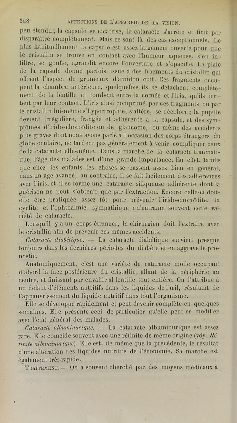 peu étendu; la capsule se cicatrise, la cataracte s’arrête et finit par disparaître complètement. Mais ce sont là des cas exceptionnels. Le plus habituellement la capsule est assez largement ouverte pour que le cristallin se trouve en contact avec l’humeur aqueuse, s’en in- filtre, se gonlle, agrandit encore l’ouverture et s’opacifie. La plaie de la capsule donne parfois issue à des fragments du cristallin qui offrent l’aspect de grumeaux d’amidon cuit. Ces fragments occu- pent la chambre antérieure, quelquefois ils se détachent complète- ment de la lentille et tombent entre la cornée et l’iris, qu’ils irri- tent par leur contact. L’iris ainsi comprimé par ces fragments ou par le cristallin lui-même s’hypertrophie, s’altère, se décolore ; la pupille devient irrégulière, frangée et adhérente à la capsule, et des sym- ptômes d’irido-clîoroïdite ou de glaucome, ou même des accidents plus graves dont nous avons parlé à l’occasion des corps étrangers du globe oculaire, ne tardent p.as généralement à venir compliquer ceux de la cataracte elle-même. Dans la marche de la cataracte traumati- que, l’âge des malades est d’une grande importance. En edét, tandis que chez les enfants les choses se passent assez bien en général, dans un âge avancé, au contraire, il se fait facilement des adhérences avec l’iris, et il se forme une cataracte siliqueuse adhérente dont la guérison ne peut s’obtenir que par l’extraction. Encore celle-ci doit- elle être pratiquée assez tôt pour prévenir l’irido-choroïdite, la cyclite et l’ophthalmie sympathique qu’entraîne souvent cette va- riété de cataracte. Lorsqu’il y a un corps étranger, le chirurgien doit l’extraire avec le cristallin afin de prévenir ces mêmes accidents. Cataracte diabétique. — La cataracte diabétique survient presque toujours dans les dernières périodes du diabète et en aggrave le pro- nostic. Anatomiquement, c’est une variété de cataracte molle occupant d’abord la face postérieure du cristallin, allant de la périphérie au centre, et finissant par envahir al lentille tout entière. On l’attribue à un défaut d’éléments nutritifs dans les liquides de l’œil, résultant de l’appauvrissement du liquide nutritif dans tout l’organisme. Elle se développe rapidement et peut devenir complète en quelques semaines. Elle présente ceci de particulier qu’elle peut se modifier avec l’état général des malades. Cataracte albuminurique. — La cataracte albuminurique est assez rare. Elle coïncide souvent avec une rélinite de même origine (vdy. Ré- tinite albuminurique). Elle est, de môme que la précédente, le résultat d’une altération des liquides nutritifs de l’économie. Sa marche est également très-rapide. TnAiTEMENT. — On a souvent cherché par des moyens médicaux à