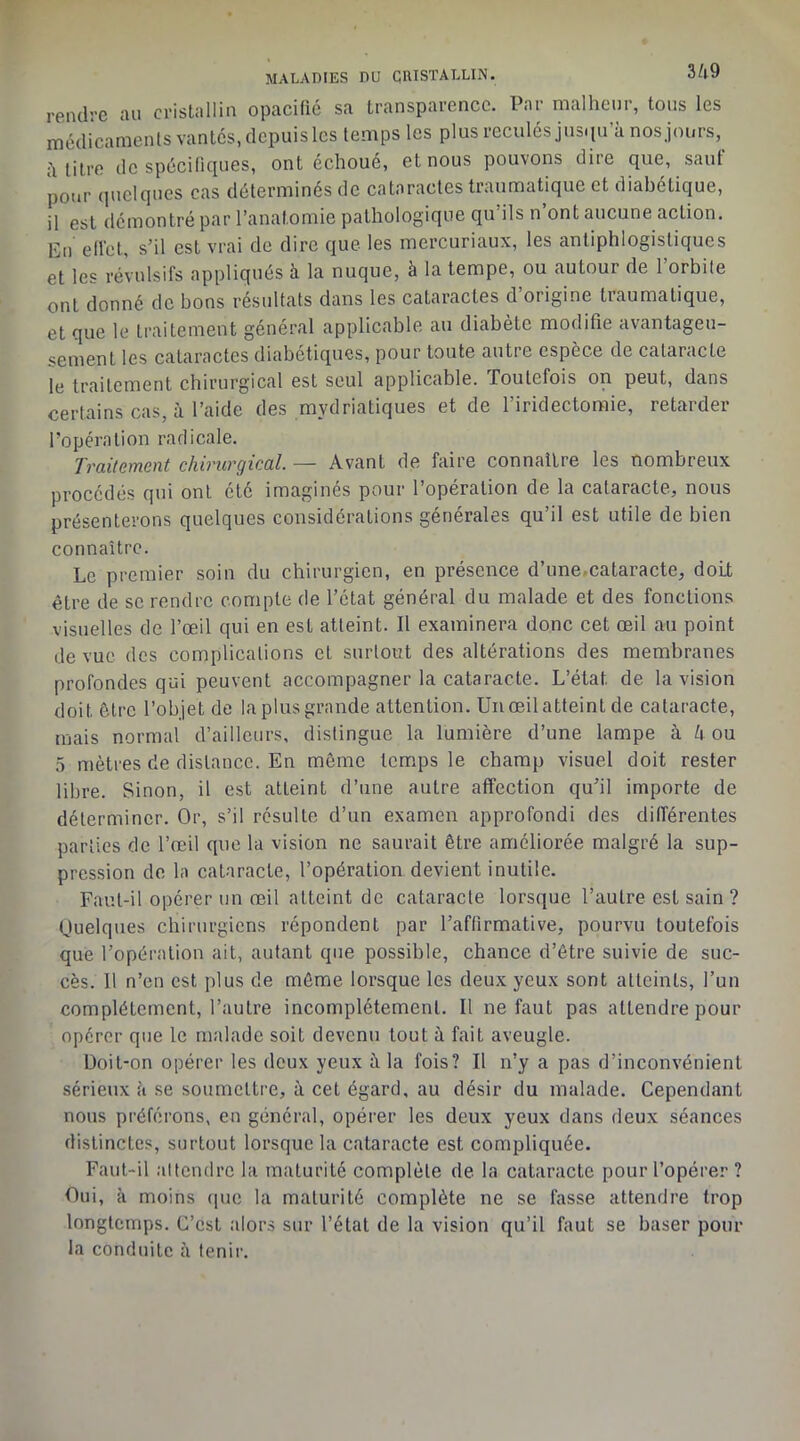 rendre au cristallin opacifié sa transparence. Par malheur, tous les médicaments vantes, depuis les temps les plus reculés jus.iu’à nosjours, h titre de spécifiques, ont échoué, et nous pouvons dire que, saut pour quelques cas déterminés de cataractes traumatique et diabétique, il est démontré par l’anatomie pathologique qu’ils n’ont aucune action. En effet, s’il est vrai de dire que les mercuriaux, les antiphlogistiques et les révulsifs appliqués à la nuque, à la tempe, ou autour de l’orbite ont donné de bons résultats dans les cataractes d origine traumatique, et que le traitement général applicable au diabète modifie avantageu- sement les cataractes diabétiques, pour toute autre espèce de cataracte le traitement chirurgical est seul applicable. Toutefois on peut, dans certains cas, à l’aide des mydriatiques et de l’iridectomie, retarder l’opération radicale. Traitement chirurgical. — Avant de faire connaître les nombreux procédés qui ont été imaginés pour l’opération de la cataracte, nous présenterons quelques considérations générales qu’il est utile de bien connaître. Le premier soin du chirurgien, en présence d’une.cataracte, doit être de se rendre compte de l’état général du malade et des fonctions visuelles de l’œil qui en est atteint. Il examinera donc cet œil au point de vue des complications et surtout des altérations des membranes profondes qui peuvent accompagner la cataracte. L’état de la vision doit être l’objet de la plus grande attention. Un œil atteint de cataracte, mais normal d’ailleurs, distingue la lumière d’une lampe à h ou 5 mètres de distance. En môme temps le champ visuel doit rester libre. Sinon, il est atteint d’une autre affection qu’il importe de déterminer. Or, s’il résulte d’un examen approfondi des différentes parties de l’œil que la vision ne saurait être améliorée malgré la sup- pression do la cataracte, l’opération devient inutile. Faut-il opérer un œil atteint de cataracte lorsque l’autre est sain ? Ouelques chirurgiens répondent par l’affirmative, pourvu toutefois que l’opération ait, autant que possible, chance d’être suivie de suc- cès. Il n’en est plus de même lorsque les deux yeux sont atteints, l’un complètement, l’autre incomplètement. Il ne faut pas attendre pour opérer que le malade soit devenu tout à fait aveugle. Doit-on opérer les deux yeux à la fois? Il n’y a pas d’inconvénient sérieux <à se soumettre, à cet égard, au désir du malade. Cependant nous préférons, en général, opérer les deux yeux dans deux séances distinctes, surtout lorsque la cataracte est compliquée. Faut-il attendre la maturité complète de la cataracte pour l’opérer ? Oui, à moins que la maturité complète ne se fasse attendre trop longtemps. C’est alors sur l’état de la vision qu’il faut se baser pour la conduite à tenir.