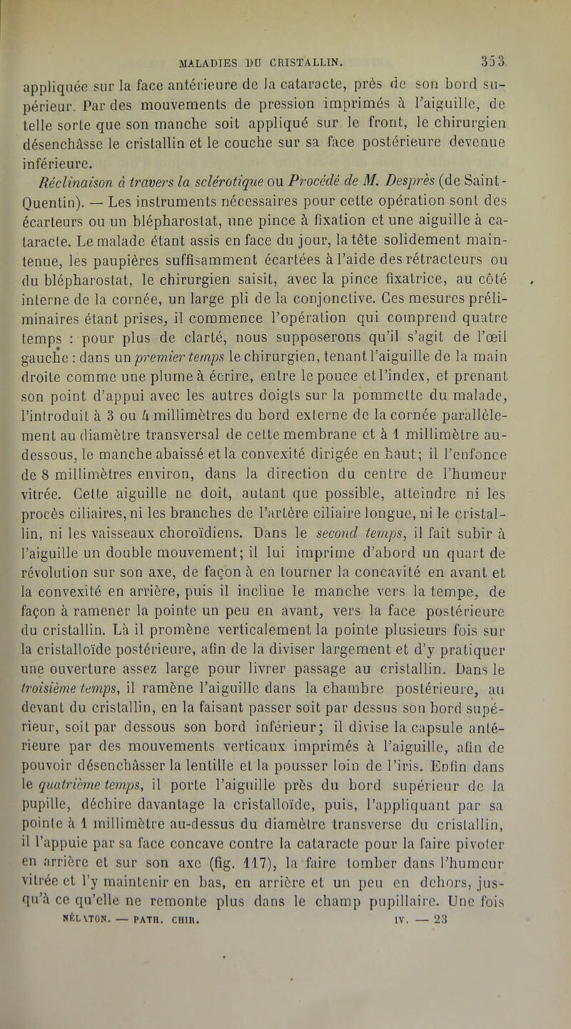 appliquée sur la face antérieure de la cataracte, près de son bord su- périeur. Par des mouvements de pression imprimés à Taiguille, de telle sorte que son manche soit appliqué sur le front, le chirurgien désenchâsse le cristallin et le couche sur sa face postérieure devenue inférieure. déclinaison à travers la sclérotique ou Procédé de M. Desprès (de Saint- Quentin). — Les instruments nécessaires pour cette opération sont des écarteurs ou un blépharoslat, une pince à fixation et une aiguille à ca- taracte. Le malade étant assis en face du jour, la tête solidement main- tenue, les paupières suffisamment écartées à l’aide des rétracleurs ou du blépharoslat, le chirurgien saisit, avec la pince fixatrice, au côté interne de la cornée, un large pli de la conjonctive. Ces mesures préli- minaires étant prises, il commence l’opération qui comprend quatre temps : pour plus de clarté, nous supposerons qu’il s’agit de l’œil gauche : dans \xx\ premier temps le chirurgien, tenant l’aiguille de la main droite comme une plume à écrire, entre le pouce et l’index, et prenant son point d’appui avec les autres doigts sur la pommette du malade, l’introduit à 3 ou /i millimètres du bord externe de la cornée parallèle- ment au diamètre transversal de cette membrane et à 1 millimètre au- dessous, le manche abaissé et la convexité dirigée en haut; il l’enfonce de 8 millimètres environ, dans la direction du centre de l’humeur vitrée. Cette aiguille ne doit, autant que possible, atteindre ni les procès ciliaires, ni les branches de l’artère ciliaire longue, ni le cristal- lin, ni les vaisseaux choroïdiens. Dans le second temps, il fait subir à l’aiguille un double mouvement; il lui imprime d’abord un quart de révolution sur son axe, de façon à en tourner la concavité en avant et la convexité en arrière, puis il incline le manche vers la tempe, de façon à ramener la pointe un peu en avant, vers la face postérieure du cristallin. Là il promène verticalement la pointe plusieurs fois sur la cristalloïde postérieure, afin de la diviser largement et d’y pratiquer une ouverture assez large pour livrer passage au cristallin. Dans le troisième il ramène l’aiguille dans la chambre postérieure, au devant du cristallin, en la faisant passer soit par dessus son bord supé- rieur, soit par dessous son bord inférieur; il divise la capsule anté- rieure par des mouvements verticaux imprimés à l’aiguille, afin de pouvoir désenchâsser la lentille et la pousser loin de l’iris. Enfin dans quatrième temps, il porte l’aiguille près du bord supérieur de la pupille, déchire davantage la cristalloïde, puis, l’appliquant par sa pointe à 1 millimètre au-dessus du diamètre transverse du cristallin, il l’appuie par sa face concave contre la cataracte pour la faire pivoter en arrière et sur son axe (fig. 117), la faire tomber dans riiumcur vitrée et l’y maintenir en bas, en arrière et un peu en dehors, jus- qu’à ce qu’elle ne remonte plus dans le champ pupillaire. Une fois NÉLVTON. — PATH. CUIR. IV. 23