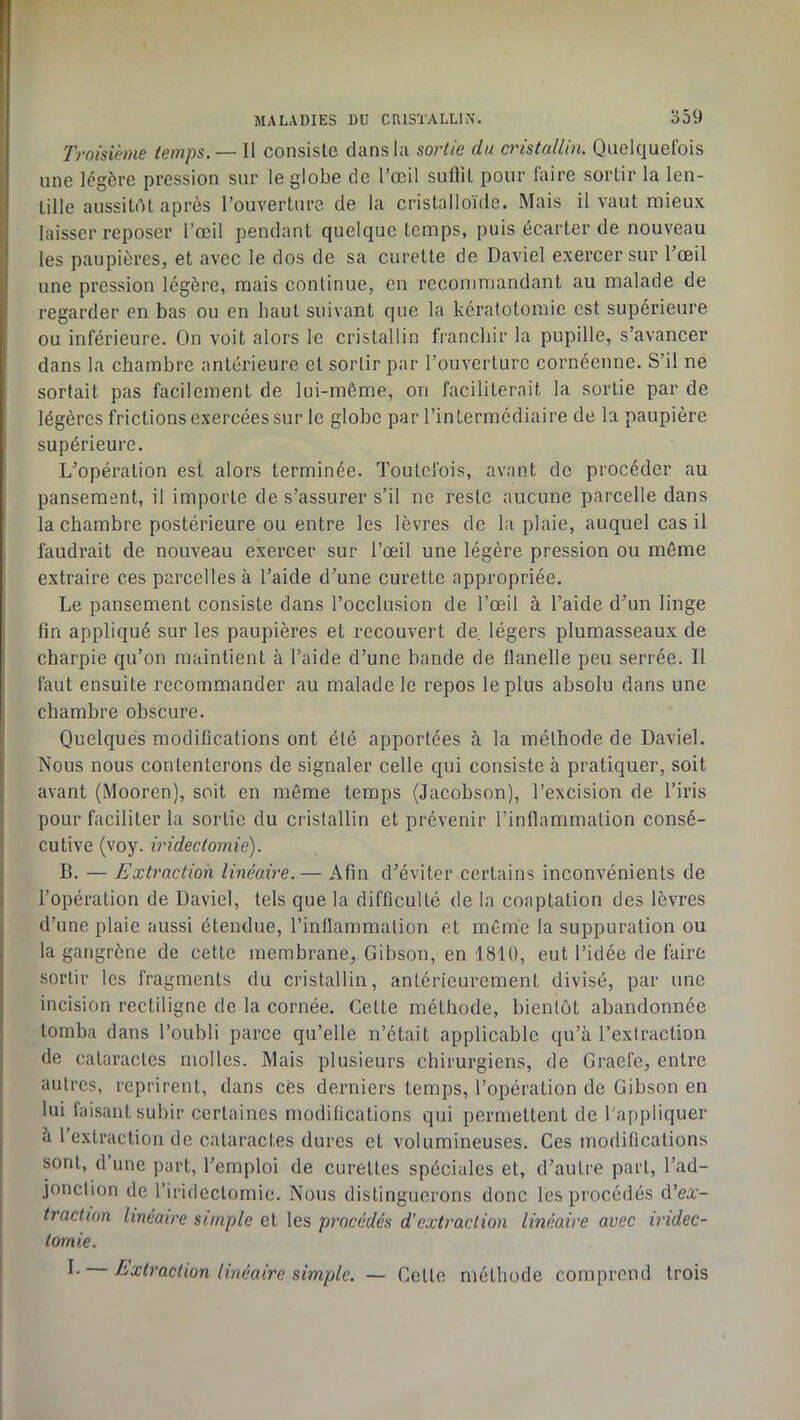 Troisième temps. — Il consiste dans la sortie du cristallin. Quelquelbis une légère pression sur le globe de l’œil suflU pour biire sortir la len- tille aussitôt après l’ouverture de la cristalloïde. Mais il vaut mieux laisser reposer l’œil pendant quelque temps, puis écarter de nouveau les paupières, et avec le dos de sa curette de Daviel exercer sur l’œil une pression légère, mais continue, en recommandant au malade de regarder en bas ou en haut suivant que la kératotomie est supérieure ou inférieure. On voit alors le cristallin franchir la pupille, s’avancer dans la chambre antérieure et sortir par l’ouverture cornéenne. S’il ne sortait pas facilement de lui-même, on faciliterait la sortie par de légères frictions exercées sur le globe par l’intermédiaire de la paupière supérieure. L’opération est alors terminée. Toutefois, avant de procéder au pansement, il importe de s’assurer s’il ne reste aucune parcelle dans la chambre postérieure ou entre les lèvres de la plaie, auquel cas il faudrait de nouveau exercer sur l’œil une légère pression ou môme extraire ces parcelles à l’aide d’une curette appropriée. Le pansement consiste dans l’occlusion de l’œil à l’aide d’un linge fin appliqué sur les paupières et recouvert de. légers plumasseaux de charpie qu’on maintient à l’aide d’une bande de flanelle peu serrée. Il faut ensuite recommander au malade le repos le plus absolu dans une chambre obscure. Quelques modiücations ont été apportées à la méthode de Daviel. Nous nous contenterons de signaler celle qui consiste à pratiquer, soit avant (Mooren), soit en môme temps (Jacobson), l’excision de l’iris pour faciliter la sortie du cristallin et prévenir l’inflammation consé- cutive (voy. iridectomie). B. — Extraction linéaire.— Afin d’éviter certains inconvénients de l’opération de David, tels que la difficulté de la coaptation des lèvres d’une plaie aussi étendue, l’inflammation et môme la suppuration ou la gangrène de cette membrane, Gibson, en 1810, eut l’idée de faire sortir les fragments du cristallin, antérieurement divisé, par une incision rectiligne de la cornée. Cette méthode, bientôt abandonnée tomba dans l’oubli parce qu’elle n’était applicable qu’à l’extraction de cataractes molles. Mais plusieurs chirurgiens, de Graefe, entre autres, reprirent, dans cés derniers temps, l’opération de Gibson en lui faisant subir certaines modifications qui permettent de l'appliquer à 1 extraction de cataractes dures et volumineuses. Ces modifications sont, d une part, l’emploi de curettes spéciales et, d’autre part, l’ad- jonction de l’iridectomie. Nous distinguerons donc les procédés d’ea- traction linéaire simple et les procédés d'extraction linéaire avec iridec- tomie. I. Extraction linéaire simple. — Cette méthode comprend trois