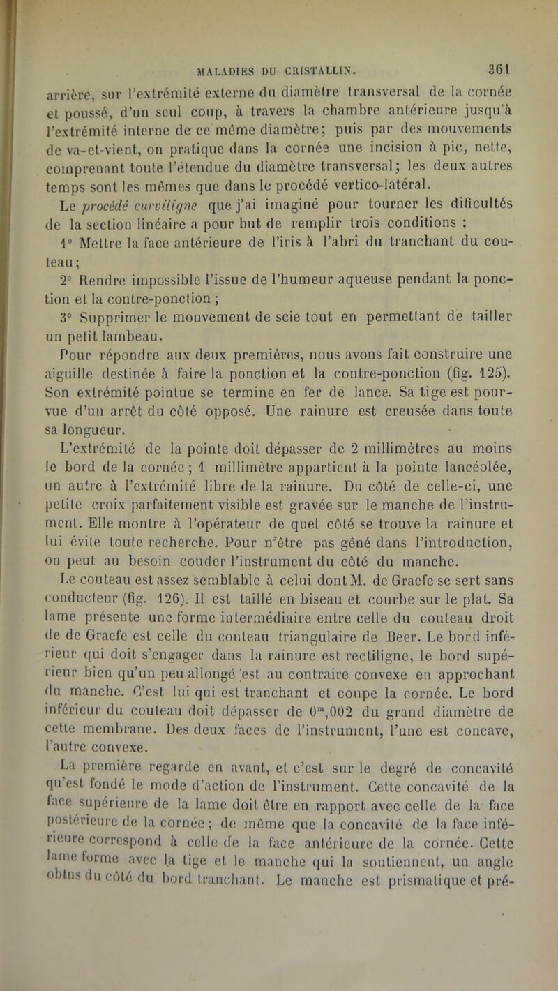 261 arrière, sur l’exlrémUé externe du diamètre transversal de la cornée et poussé, d’un seul coup, à travers la chambre antérieure jusqu’à l’extrémité interne de ce môme diamètre; puis par des mouvements de va-et-vient, on pratique dans la cornée une incision à pic, nette, comprenant toute l’étendue du diamètre transversal; les deux autres temps sont les mêmes que dans le procédé vertico-Iatéral. Le procédé curviligne que j’ai imaginé pour tourner les dificultés de la section linéaire a pour but de remplir trois conditions : 1“ Mettre la face antérieure de l’iris à l’abri du tranchant du cou- teau ; 2® Rendre impossible l’issue de l’humeur aqueuse pendant la ponc- tion et la contre-ponction ; 3® Supprimer le mouvement de scie tout en permettant de tailler un petit lambeau. Pour répondre aux deux premières, nous avons fait construire une aiguille destinée à faire la ponction et la contre-ponction (fig. 125). Son extrémité pointue se termine en fer de lance. Sa tige est pour- vue d’un arrêt du côté opposé. Une rainure est creusée dans toute sa longueur. L’extrémité de la pointe doit dépasser de 2 millimètres au moins le bord de la cornée ; 1 millimètre appartient à la pointe lancéolée, un autre à l’extrémité libre de la rainure. Du côté de celle-ci, une petite croix parfaitement visible est gravée sur le manche de l’instru- ment. Elle montre à l’opérateur de quel côté se trouve la rainure et lui évite toute recherche. Pour n’ôtre pas gêné dans l’introduction, on peut au besoin couder l’instrument du côté du manche. Le couteau est assez semblable à celui dont M. de Graefe se sert sans conducteur (fig. 126). Il est taillé en biseau et courbe sur le plat. Sa lame présente une forme intermédiaire entre celle du couteau droit de de Graefe est celle du couteau triangulaire de Beer. Le bord infé- rieur ([ui doit s’engager dans la rainure est rectiligne, le bord supé- rieur bien qu’un peu allongé |est au contraire convexe en approchant du manche. C’est lui qui est tranchant et coupe la cornée. Le bord inférieur du couteau doit dépasser de 0”,0Ü2 du grand diamètre de cette membrane. Des deux faces de l’instrument, l’une est concave, l’autre convexe. La première regarde en avant, et c’est sur le degré de concavité qu est fondé le mode d’action de l’instrument. Celte concavité de la face supérieure de la lame doit être en rapport avec celle de la face postérieure de la cornée; de même que la concavité de la face infé- rieure correspond à celle de la face antérieure de la cornée. Celte lame forme avec la tige et le manche qui la soutiennent, un angle obtus du côté du bord tranchant. Le manche est prismatique et pré-