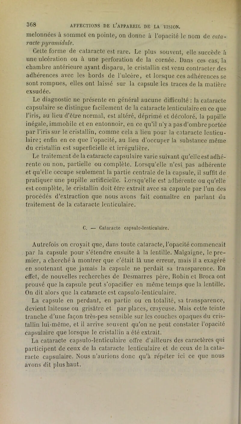 melonnées à sommet en pointe, on donne à l’opacité le nom de cata- racte pyramidale. Celte forme de cataracte est rare. Le plus souvent, elle succède à une ulcération ou à une perforation de la cornée. Dans ces cas, la chambre antérieure ayant disparu, le cristallin est venu contracter des adhérences avec les bords de Tulcère, et lorsque ces adhérences se sont rompues, elles ont laissé sur la capsule les traces de la matière exsudée. Le diagnostic ne présente en général aucune difiiculté : la cataracte capsulaire se distingue facilement de la cataracte lenticulaire en ce que l’iris, au lieu d’ôtre normal, est altéré, déprimé et décoloré, la pupille inégale, immobile et en entonnoir, en ce qu’il n’y a pas d’ombre portée par l’iris sur le cristallin, comme cela a lieu pour la cataracte lenticu- laire; enfin en ce que l’opacité, au lieu d’occuper la substance même du cristallin est superficielle et irrégulière. Le traitement de la cataracte capsulaire varie suivant qu’elle est adhé- rente ou non, partielle ou complète. Lorsqu’elle n’est pas adhérente et qu’elle occupe seulement la partie centrale de la capsule, il suffit de pratiquer une pupille artificielle. Lorsqu’elle est adhérente ou qu’elle est complète, le cristallin doit être extrait avec sa capsule par l’un des procédés d’extraction que nous avons fait connaître en parlant du traitement de la cataracte lenticulaire. C. — Cataracte capsulo-lenticulaire. Autrefois on croyait que, dans toute cataracte, l’opacité commençait par la capsule pour s’étendre ensuite à la lentille. Malgaigne, le pre- mier, a cherché à montrer que c’était là une erreur, mais il a exagéré en soutenant que jamais la capsule ne perdait sa transparence. En effet, de nouvelles recherches de Desmarres père. Robin et Broca ont prouvé que la capsule peut s’opacifier en même temps que la lentille. On dit alors que la cataracte est capsulo-lenticulaire. La capsule en perdant, en partie ou en totalité, sa transparence, devient laiteuse ou grisâtre et par places, crayeuse. INIais cette teinte tranche d’une façon très-peu sensible sur les couches opaques du cris- tallin lui-même, et il arrive souvent qu’on ne peut constater l’opacité capsulaire que lorsque le cristallin a été extrait. La cataracte capsulo-lenticulaire olfre d’ailleurs des caractères qui participent de ceux de la cataracte lenticulaire et de ceux de la cata- racte capsulaire. Nous n’aurions donc qu’à répéter ici ce que nous avons dit plus haut.