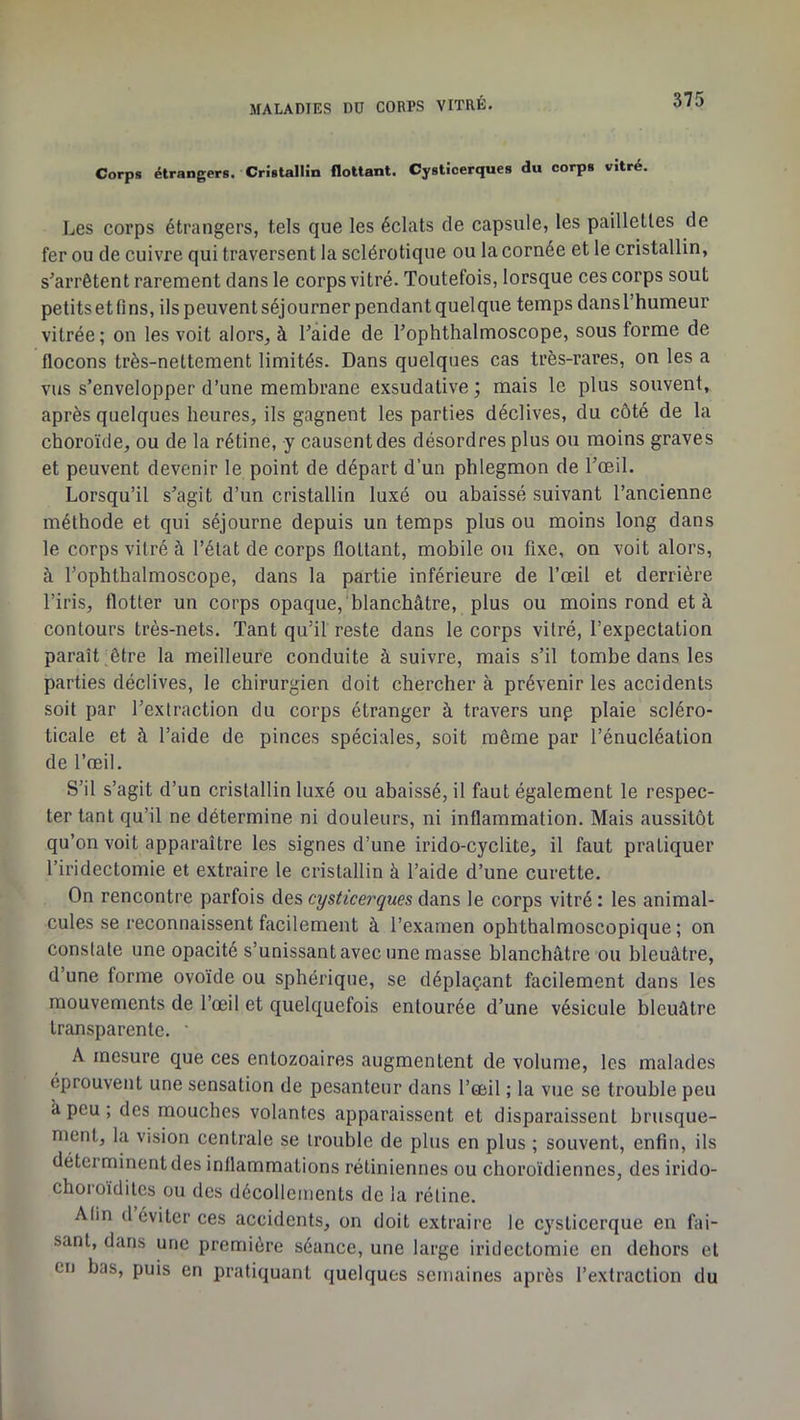 Corps étrangers. CrhtalHn flottant. Cystlcerques du corps vitré, Les corps étrangers, tels que les éclats de capsule, les paillettes de fer ou de cuivre qui traversent la sclérotique ou la cornée et le cristallin, s'arrêtent rarement dans le corps vitré. Toutefois, lorsque ces corps sout petitsetfins, ils peuvent séjourner pendant quelque temps dansThumeur vitrée; on les voit alors, à l'aide de l'ophthalmoscope, sous forme de flocons très-nettement limités. Dans quelques cas très-rares, on les a vus s’envelopper d’une membrane exsudative ; mais le plus souvent, après quelques heures, ils gagnent les parties déclives, du côté de la choroïde, ou de la rétine, y causent des désordres plus ou moins graves et peuvent devenir le point de départ d’un phlegmon de l’oeil. Lorsqu’il s'agit d’un cristallin luxé ou ahaissé suivant l’ancienne méthode et qui séjourne depuis un temps plus ou moins long dans le corps vitré à l’état de corps flottant, mobile ou fixe, on voit alors, à l’ophthalmoscope, dans la partie inférieure de l’œil et derrière l’iris, flotter un corps opaque, blanchâtre, plus ou moins rond et à contours très-nets. Tant qu’il reste dans le corps vitré, l’expectation paraît .être la meilleure conduite à suivre, mais s’il tombe dans les parties déclives, le chirurgien doit chercher à prévenir les accidents soit par l’extraction du corps étranger à travers unp plaie scléro- ticale et à l’aide de pinces spéciales, soit même par l’énucléation de l’œil. S’il s’agit d’un cristallin luxé ou abaissé, il faut également le respec- ter tant qu’il ne détermine ni douleurs, ni inflammation. Mais aussitôt qu’on voit apparaître les signes d’une irido-cyclite, il faut pratiquer l’iridectomie et extraire le cristallin à l’aide d’une curette. On rencontre parfois des cysticerques dans le corps vitré : les animal- cules se reconnaissent facilement à l’examen ophthalmoscopique; on constate une opacité s’unissant avec une masse blanchâtre ou bleuâtre, d’une forme ovoïde ou sphérique, se déplaçant facilement dans les mouvements de l’œil et quelquefois entourée d’une vésicule bleuâtre transparente. ' A mesure que ces entozoaires augmentent de volume, les malades éprouvent une sensation de pesanteur dans l’œil ; la vue se trouble peu â peu ; des mouches volantes apparaissent et disparaissent brusque- ment, la vision centrale se trouble de plus en plus ; souvent, enfin, ils déterminent des inflammations rétiniennes ou choroïdiennes, des irido- choroidites ou des décollements de la rétine. Afin (1 éviter ces accidents, on doit extraire le cysticerque en fai- sant, dans une première séance, une large iridectomie en dehors et en bas, puis en pratiquant quelques semaines après l’extraction du
